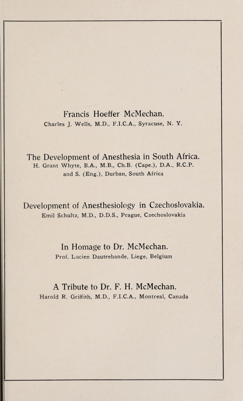 Francis Hoeffer McMechan. Charles J. Wells, M.D., F.I.C.A., Syracuse, N. Y. The Development of Anesthesia in South Africa. H. Grant Whyte, B.A., M.B., Ch.B. (Cape.), D.A., R.C.P. and S. (Eng.), Durban, South Africa Development of Anesthesiology in Czechoslovakia. Emil Schultz, M.D., D.D.S., Prague, Czechoslovakia In Homage to Dr. McMechan. Prof. Lucien Dautrebande, Liege, Belgium A Tribute to Dr. F. H. McMechan. Harold R. Griffith, M.D., F.I.C.A., Montreal, Canada