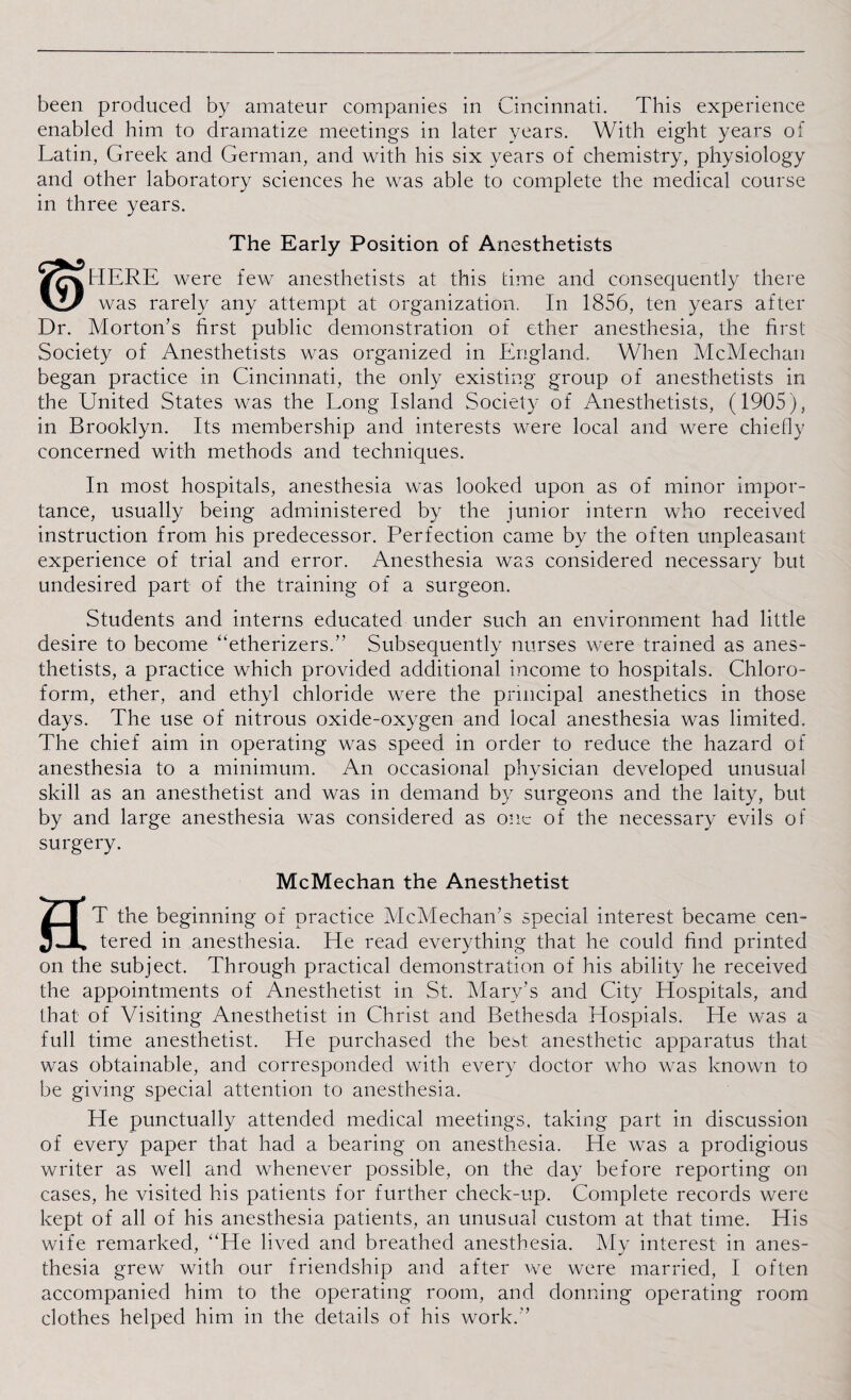 been produced by amateur companies in Cincinnati. This experience enabled him to dramatize meetings in later years. With eight years of Latin, Greek and German, and with his six years of chemistry, physiology and other laboratory sciences he was able to complete the medical course in three years. The Early Position of Anesthetists /rvtIERE were few anesthetists at this time and consequently there VI/ was rarely any attempt at organization. In 1856, ten years after Dr. Morton’s first public demonstration of ether anesthesia, the first Society of Anesthetists was organized in England.. When McMechan began practice in Cincinnati, the only existing group of anesthetists in the United States was the Long Island Society of Anesthetists, (1905), in Brooklyn. Its membership and interests were local and were chiefly concerned with methods and techniques. In most hospitals, anesthesia was looked upon as of minor impor¬ tance, usually being administered by the junior intern who received instruction from his predecessor. Perfection came by the often unpleasant experience of trial and error. Anesthesia was considered necessary but undesired part of the training of a surgeon. Students and interns educated under such an environment had little desire to become “etherizers.” Subsequently nurses were trained as anes¬ thetists, a practice which provided additional income to hospitals. Chloro¬ form, ether, and ethyl chloride were the principal anesthetics in those days. The use of nitrous oxide-oxygen and local anesthesia was limited. The chief aim in operating was speed in order to reduce the hazard of anesthesia to a minimum. An occasional physician developed unusual skill as an anesthetist and was in demand by surgeons and the laity, but by and large anesthesia was considered as one of the necessary evils of surgery. McMechan the Anesthetist HT the beginning of practice McMechan's special interest became cen¬ tered in anesthesia. He read everything that he could find printed on the subject. Through practical demonstration of his ability he received the appointments of Anesthetist in St. Mary’s and City Hospitals, and that of Visiting Anesthetist in Christ and Bethesda Hospials. He was a full time anesthetist. He purchased the best anesthetic apparatus that was obtainable, and corresponded with every doctor who was known to be giving special attention to anesthesia. He punctually attended medical meetings, taking part in discussion of every paper that had a bearing on anesthesia. He was a prodigious writer as well and whenever possible, on the day before reporting on cases, he visited his patients for further check-up. Complete records were kept of all of his anesthesia patients, an unusual custom at that time. His wife remarked, “He lived and breathed anesthesia. My interest in anes¬ thesia grew with our friendship and after we were married, I often accompanied him to the operating room, and donning operating room clothes helped him in the details of his work.”