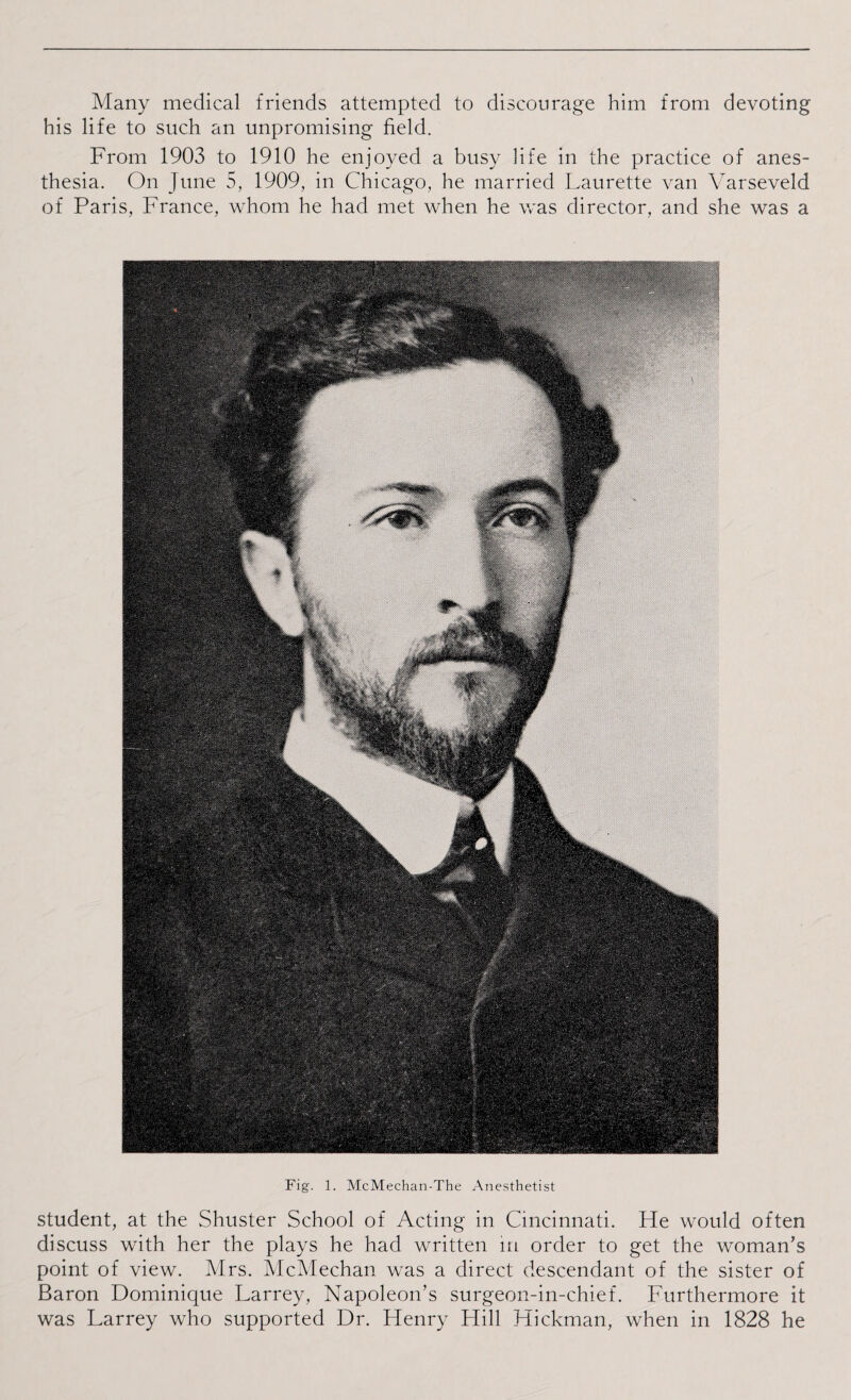 Many medical friends attempted to discourage him from devoting his life to such an unpromising field. From 1903 to 1910 he enjoyed a busy life in the practice of anes¬ thesia. On June 5, 1909, in Chicago, he married Laurette van Yarseveld of Paris, France, whom he had met when he was director, and she was a Fig. 1. McMechan-The Anesthetist student, at the Shuster School of Acting in Cincinnati. He would often discuss with her the plays he had written in order to get the woman’s point of view. Mrs. McMechan was a direct descendant of the sister of Baron Dominique Larrey, Napoleon’s surgeon-in-chief. Furthermore it was Larrey who supported Dr. Henry Hill Hickman, when in 1828 he