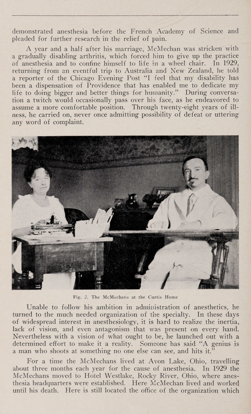 demonstrated anesthesia before the French Academy of Science and pleaded for further research in the relief of pain. A year and a half after his marriage, McMechan was stricken with a gradually disabling arthritis, which forced him to give up the practice of anesthesia and to confine himself to life in a wheel chair. In 1929, returning from an eventful trip to Australia and New Zealand, he told a reporter of the Chicago Evening Post “I feel that my disability has been a dispensation of Providence that has enabled me to dedicate my life to doing bigger and better things for humanity.” During conversa¬ tion a twitch would occasionally pass over his face, as he endeavored to assume a more comfortable position. Through twenty-eight years of ill¬ ness, he carried on, never once admitting possibility of defeat or uttering any word of complaint. Fig. 2. The McMechans at the Curtis Home Unable to follow his ambition in administration of anesthetics, he turned to the much needed organization of the specialty. In these days of widespread interest in anesthesiology, it is hard to realize the inertia, lack of vision, and even antagonism that was present on every hand. Nevertheless with a vision of what ought to be, he launched out with a determined effort to make it a reality. Someone has said “A genius is a man who shoots at something no one else can see, and hits it.” For a time the McMechans lived at Avon Lake, Ohio, travelling about three months each year for the cause of anesthesia. In 1929 the McMechans moved to Flotel Westlake, Rocky River, Ohio, where anes¬ thesia headquarters were established. Here McMechan lived and worked until his death. Here is still located the office of the organization which