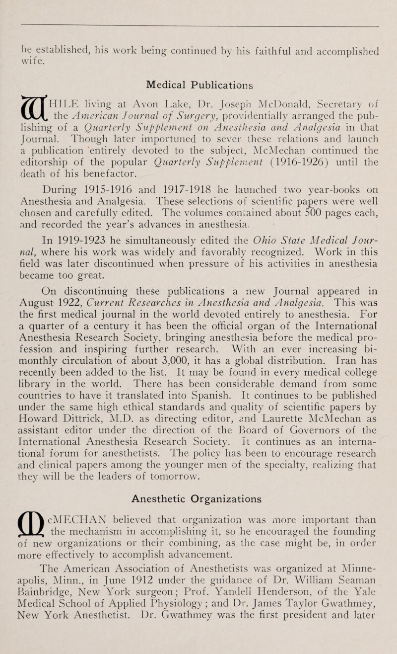 he established, his work being continued by his faithful and accomplished wife. Medical Publications HdLE living at Avon Lake, Dr. Joseph McDonald, Secretary of the American Journal of Surgery, providentially arranged the pub¬ lishing of a Quarterly Supplement on Anesthesia and Analgesia in that Journal. Though later importuned to sever these relations and launch a publication 'entirely devoted to the subject, McMechan continued the editorship of the popular Quarterly Supplement (1916-1926) until the death of his benefactor. During 1915-1916 and 1917-1918 he launched two year-books on Anesthesia and Analgesia. These selections of scientific papers were well chosen and carefully edited. The volumes contained about 500 pages each, and recorded the year’s advances in anesthesia. In 1919-1923 he simultaneously edited the Ohio State Medical Jour¬ nal, where his work was widely and favorably recognized. Work in this field was later discontinued when pressure of his activities in anesthesia became too great. On discontinuing these publications a new Journal appeared in August 1922, Current Researches in Anesthesia and Analgesia. This was the first medical journal in the world devoted entirely to anesthesia. For a quarter of a century it has been the official organ of the International Anesthesia Research Society, bringing anesthesia before the medical pro¬ fession and inspiring further research. With an ever increasing bi¬ monthly circulation of about 3,000, it has a global distribution. Iran has recently been added to the list. It may be found in every medical college library in the world. There has been considerable demand from some countries to have it translated into Spanish. It continues to be published under the same high ethical standards and quality of scientific papers by Howard Dittrick, M.D. as directing editor, mid Laurette McMechan as assistant editor under the direction of the Board of Governors of the International Anesthesia Research Society. It continues as an interna¬ tional forum for anesthetists. The policy has been to encourage research and clinical papers among the younger men of the specialty, realizing that they will be the leaders of tomorrow. Anesthetic Organizations cMECHAN believed that organization was more important than the mechanism in accomplishing it, so he encouraged the founding of new organizations or their combining, as the case might be, in order more effectively to accomplish advancement. The American Association of Anesthetists was organized at Minne¬ apolis, Minn., in June 1912 under the guidance of Dr. William Seaman Bainbridge, New York surgeon; Prof. Yandeli Henderson, of the Yale Medical School of Applied Physiology; and Dr. James Taylor Gwathmey, New York Anesthetist. Dr. Gwathmey was the first president and later