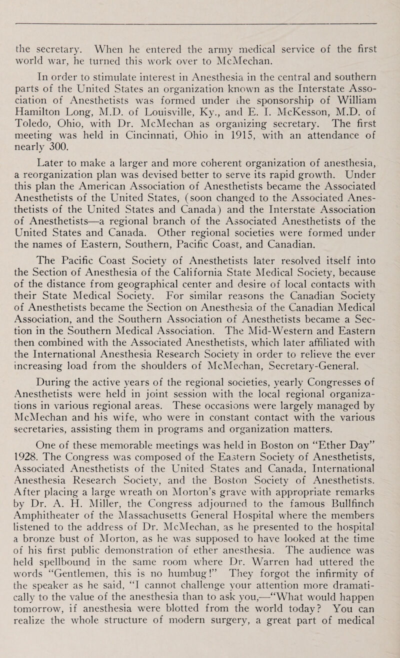 the secretary. When he entered the army medical service of the first world war, he turned this work over to McMechan. In order to stimulate interest in Anesthesia in the central and southern parts of the United States an organization known as the Interstate Asso¬ ciation of Anesthetists was formed under the sponsorship of William Hamilton Long, M.D. of Louisville, Ky., and E. I. McKesson, M.D. of Toledo, Ohio, with Dr. McMechan as organizing secretary. The first meeting was held in Cincinnati, Ohio in 1915, with an attendance of nearly 300. Later to make a larger and more coherent organization of anesthesia, a reorganization plan was devised better to serve its rapid growth. Under this plan the American Association of Anesthetists became the Associated Anesthetists of the United States, (soon changed to the Associated Anes¬ thetists of the United States and Canada) and the Interstate Association of Anesthetists—a regional branch of the Associated Anesthetists of the United States and Canada. Other regional societies were formed under the names of Eastern, Southern, Pacific Coast, and Canadian. The Pacific Coast Society of Anesthetists later resolved itself into the Section of Anesthesia of the California State Medical Society, because of the distance from geographical center and desire of local contacts with their State Medical Society. For similar reasons the Canadian Society of Anesthetists became the Section on Anesthesia of the Canadian Medical Association, and the Southern Association of Anesthetists became a Sec¬ tion in the Southern Medical Association. The Mid-Western and Eastern then combined with the Associated Anesthetists, which later affiliated with the International Anesthesia Research Society in order to relieve the ever increasing load from the shoulders of McMechan, Secretary-General. During the active years of the regional societies, yearly Congresses of Anesthetists were held in joint session with the local regional organiza¬ tions in various regional areas. These occasions were largely managed by McMechan and his wife, who were in constant contact with the various secretaries, assisting them in programs and organization matters. One of these memorable meetings was held in Boston on “Ether Day” 1928. The Congress was composed of the Eastern Society of Anesthetists, Associated Anesthetists of the United States and Canada, International Anesthesia Research Society, and the Boston Society of Anesthetists. After placing a large wreath on Morton’s grave with appropriate remarks by Dr. A. H. Miller, the Congress adjourned to the famous Bullfinch Amphitheater of the Massachusetts General Hospital where the members listened to the address of Dr. McMechan, as he presented to the hospital a bronze bust of Morton, as he was supposed to have looked at the time of his first public demonstration of ether anesthesia. The audience was held spellbound in the same room where Dr. Warren had uttered the words “Gentlemen, this is no humbug!” They forgot the infirmity of the speaker as he said, “I cannot challenge your attention more dramati¬ cally to the value of the anesthesia than to ask you,—“What would happen tomorrow, if anesthesia were blotted from the world today? You can realize the whole structure of modern surgery, a great part of medical