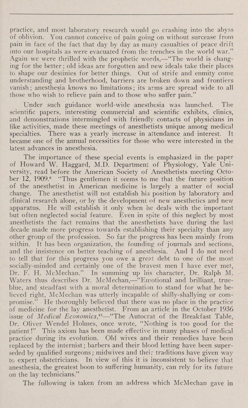 practice, and most laboratory research would go crashing into the abyss of oblivion. You cannot conceive of pain going on without surcease from pain in face of the fact that day by day as many casualties of peace drift into our hospitals as were evacuated from the trenches in the world war.” Again we were thrilled with the prophetic words,—“The world is chang¬ ing for the better; old ideas are forgotten and new ideals take their places to shape our destinies for better things. Out of strife and enmity come understanding and brotherhood, barriers are broken down and frontiers vanish; anesthesia knows no limitations; its arms are spread wide to all those who wish to relieve pain and to those who suffer pain.” Under such guidance world-wide anesthesia was launched. The scientific papers, interesting commercial and scientific exhibits, clinics, and demonstrations intermingled with friendly contacts of physicians in like activities, made these meetings of anesthetists unique among medical specialties. There was a yearly increase in attendance and interest. It became one of the annual necessities for those who were interested in the latest advances in anesthesia. The importance of these special events is emphasized in the paper of Howard W. Haggard, M.D. Department of Physiology, Yale Uni¬ versity, read before the American Society of Anesthetists meeting Octo¬ ber 12, 1909.6 “Thus gentlemen it seems to me that the future position of the anesthetist in American medicine is largely a matter of social change. The anesthetist will not establish his position by laboratory and clinical research alone, or by the development of new anesthetics and new apparatus. He will establish it only when he deals with the important but often neglected social feature. Even in spite of this neglect by most anesthetists the fact remains that the anesthetists have during the last decade made more progress towards establishing their specialty than any other group of the profession. So far the progress has been mainly from within. It has been organization, the founding of journals and sections, and the insistence on better teaching of anesthesia. And I do not need to tell that for this progress you owe a great debt to one of the most socially-minded and certainly one of the bravest men I have ever met, Dr. F. H. McMechan.” In summing up his character, Dr. Ralph M. Waters thus describes Dr. McMechan,—“Emotional and brilliant, true- blue, and steadfast with a moral determination to stand for what he be¬ lieved right, McMechan was utterly incapable of shilly-shallying or com¬ promise.” He thoroughly believed that there was no place in the practice of medicine for the lay anesthetist. From an article in the October 1936 issue of Medical Economics,41—“The Autocrat of the Breakfast Table, Dr. Oliver Wendel Holmes, once wrote, “Nothing is too good for the patient!” This axiom has been made effective in many phases of medical practice during its evolution. Old wives and their remedies have been replaced by the internist; barbers and their blood letting have been super¬ seded by qualified surgeons; midwives and their traditions have given way to expert obstetricians. In view of this it is inconsistent to believe that anesthesia, the greatest boon to suffering humanity, can rely for its future on the lay technicians.” The following is taken from an address which McMechan gave in