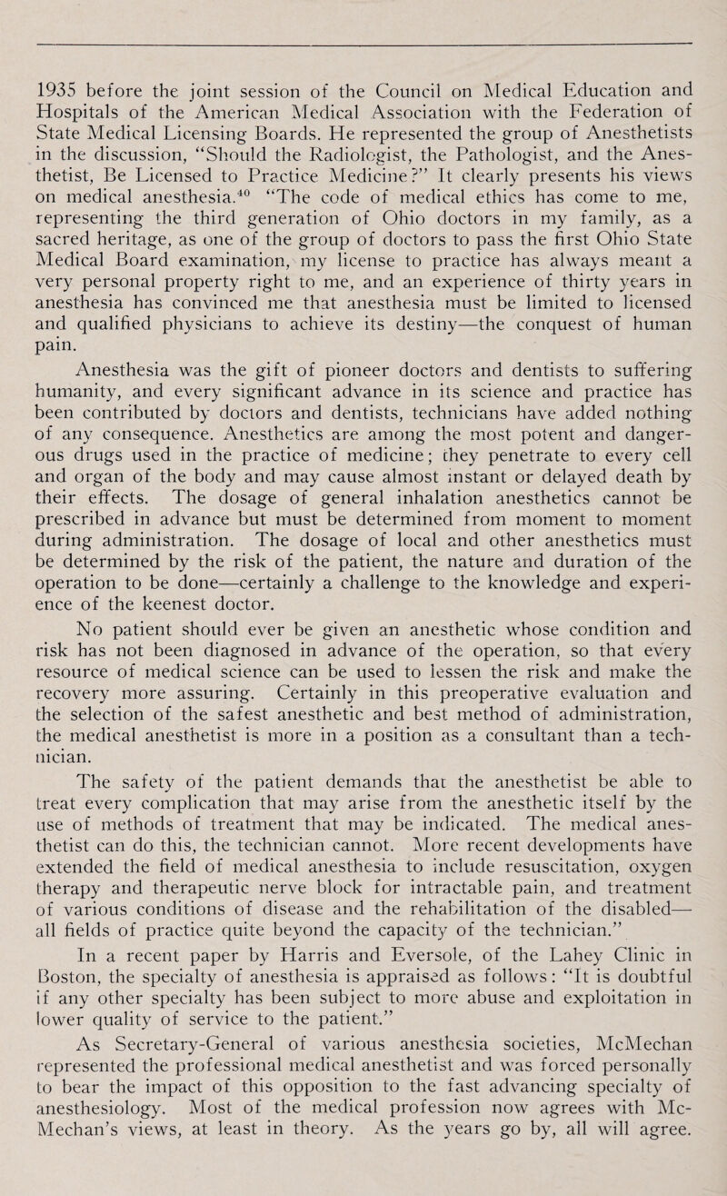 1935 before the joint session of the Council on Medical Education and Hospitals of the American Medical Association with the Federation of State Medical Licensing Boards. He represented the group of Anesthetists in the discussion, “Should the Radiologist, the Pathologist, and the Anes¬ thetist, Be Licensed to Practice Medicine?” It clearly presents his views on medical anesthesia.40 “The code of medical ethics has come to me, representing the third generation of Ohio doctors in my family, as a sacred heritage, as one of the group of doctors to pass the first Ohio State Medical Board examination, my license to practice has always meant a very personal property right to me, and an experience of thirty years in anesthesia has convinced me that anesthesia must be limited to licensed and qualified physicians to achieve its destiny—the conquest of human pain. Anesthesia was the gift of pioneer doctors and dentists to suffering humanity, and every significant advance in its science and practice has been contributed by doctors and dentists, technicians have added nothing of any consequence. Anesthetics are among the most potent and danger¬ ous drugs used in the practice of medicine; chey penetrate to every cell and organ of the body and may cause almost instant or delayed death by their effects. The dosage of general inhalation anesthetics cannot be prescribed in advance but must be determined from moment to moment during administration. The dosage of local and other anesthetics must be determined by the risk of the patient, the nature and duration of the operation to be done—certainly a challenge to the knowledge and experi¬ ence of the keenest doctor. No patient should ever be given an anesthetic whose condition and risk has not been diagnosed in advance of the operation, so that every resource of medical science can be used to lessen the risk and make the recovery more assuring. Certainly in this preoperative evaluation and the selection of the safest anesthetic and best method of administration, the medical anesthetist is more in a position as a consultant than a tech¬ nician. The safety of the patient demands that the anesthetist be able to treat every complication that may arise from the anesthetic itself by the use of methods of treatment that may be indicated. The medical anes¬ thetist can do this, the technician cannot. More recent developments have extended the field of medical anesthesia to include resuscitation, oxygen therapy and therapeutic nerve block for intractable pain, and treatment of various conditions of disease and the rehabilitation of the disabled— all fields of practice quite beyond the capacity of the technician.” In a recent paper by Harris and Eversole, of the Lahey Clinic in Boston, the specialty of anesthesia is appraised as follows: “It is doubtful if any other specialty has been subject to more abuse and exploitation in lower quality of service to the patient.” As Secretary-General of various anesthesia societies, McMechan represented the professional medical anesthetist and was forced personally to bear the impact of this opposition to the fast advancing specialty of anesthesiology. Most of the medical profession now agrees with Mc- Mechan’s views, at least in theory. As the years go by, all will agree.