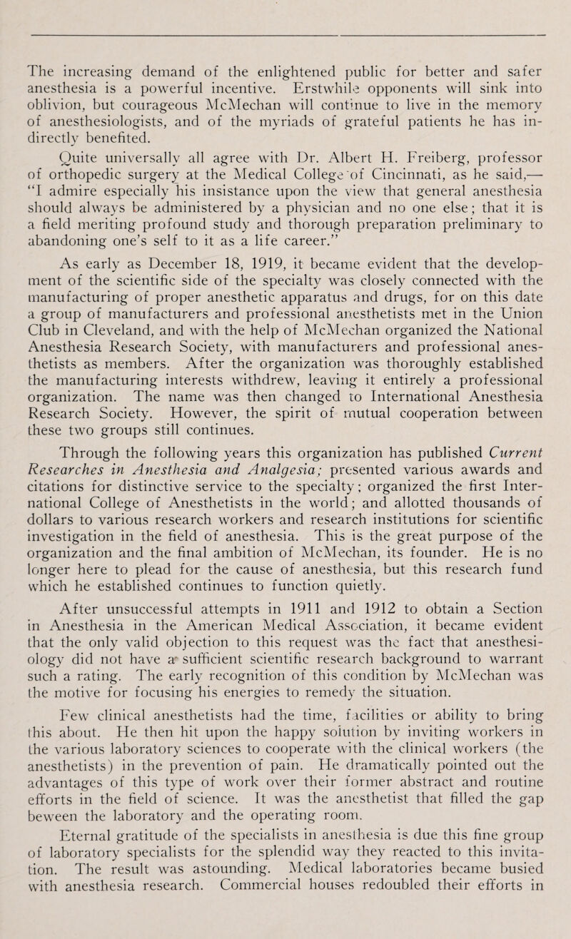 The increasing demand of the enlightened public for better and safer anesthesia is a powerful incentive. Erstwhile opponents will sink into oblivion, but courageous McMechan will continue to live in the memory of anesthesiologists, and of the myriads of grateful patients he has in¬ directly benefited. Quite universally all agree with Dr. Albert H. Freiberg, professor of orthopedic surgery at the Medical College of Cincinnati, as he said,— “I admire especially his insistance upon the view that general anesthesia should always be administered by a physician and no one else; that it is a field meriting profound study and thorough preparation preliminary to abandoning one’s self to it as a life career.” As early as December 18, 1919, it became evident that the develop¬ ment of the scientific side of the specialty was closely connected with the manufacturing of proper anesthetic apparatus and drugs, for on this date a group of manufacturers and professional anesthetists met in the Union Club in Cleveland, and with the help of McMechan organized the National Anesthesia Research Society, with manufacturers and professional anes¬ thetists as members. After the organization was thoroughly established the manufacturing interests withdrew, leaving it entirely a professional organization. The name was then changed to International Anesthesia Research Society. However, the spirit of mutual cooperation between these two groups still continues. Through the following years this organization has published Current Researches in Anesthesia and Analgesia; presented various awards and citations for distinctive service to the specialty; organized the first Inter¬ national College of Anesthetists in the world; and allotted thousands of dollars to various research workers and research institutions for scientific investigation in the field of anesthesia. This is the great purpose of the organization and the final ambition of McMechan, its founder. He is no longer here to plead for the cause of anesthesia, but this research fund which he established continues to function quietly. After unsuccessful attempts in 1911 and 1912 to obtain a Section in Anesthesia in the American Medical Association, it became evident that the only valid objection to this request was the fact that anesthesi¬ ology did not have a' sufficient scientific research background to warrant such a rating. The early recognition of this condition by McMechan was the motive for focusing his energies to remedy the situation. Few clinical anesthetists had the time, facilities or ability to bring this about. He then hit upon the happy solution by inviting workers in the various laboratory sciences to cooperate with the clinical workers (the anesthetists) in the prevention of pain. He dramatically pointed out the advantages of this type of work over their former abstract and routine efforts in the field of science. It was the anesthetist that filled the gap beween the laboratory and the operating room. Eternal gratitude of the specialists in anesthesia is due this fine group of laboratory specialists for the splendid way they reacted to this invita¬ tion. The result was astounding. Medical laboratories became busied with anesthesia research. Commercial houses redoubled their efforts in