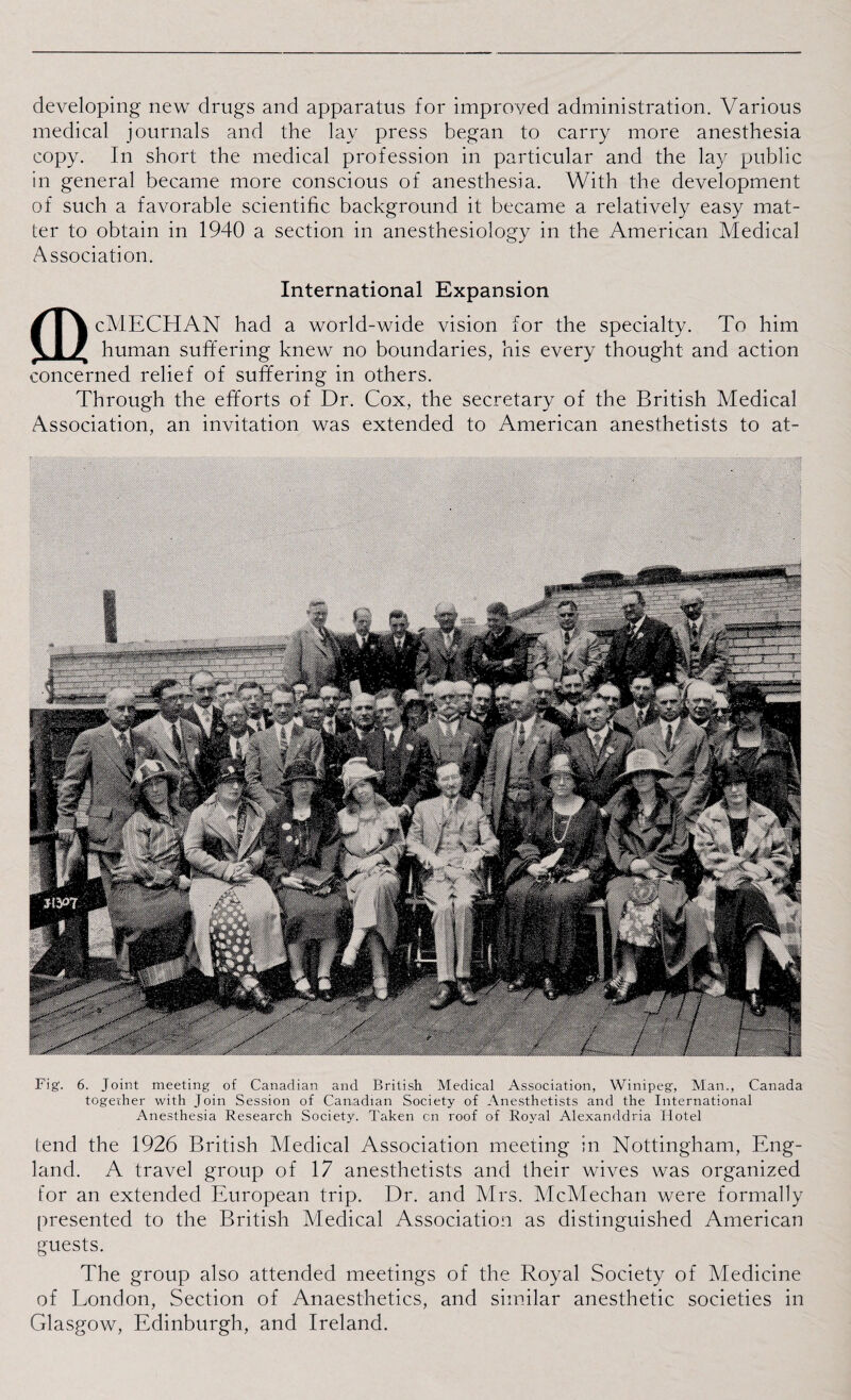 developing new drugs and apparatus for improved administration. Various medical journals and the lay press began to carry more anesthesia copy. In short the medical profession in particular and the lay public in general became more conscious of anesthesia. With the development of such a favorable scientific background it became a relatively easy mat¬ ter to obtain in 1940 a section in anesthesiology in the American Medical Association. International Expansion cMECHAN had a world-wide vision for the specialty. To him human suffering knew no boundaries, his every thought and action concerned relief of suffering in others. Through the efforts of Dr. Cox, the secretary of the British Medical Association, an invitation was extended to American anesthetists to at- Fig. 6. Joint meeting of Canadian and British Medical Association, Winipeg, Man., Canada together with Join Session of Canadian Society of Anesthetists and the International Anesthesia Research Society. Taken cn roof of Royal Alexanddria Hotel tend the 1926 British Medical Association meeting in Nottingham, Eng¬ land. A travel group of 17 anesthetists and their wives was organized for an extended European trip. Dr. and Mrs. McMechan were formally presented to the British Medical Association as distinguished American guests. The group also attended meetings of the Royal Society of Medicine of London, Section of Anaesthetics, and similar anesthetic societies in Glasgow, Edinburgh, and Ireland.