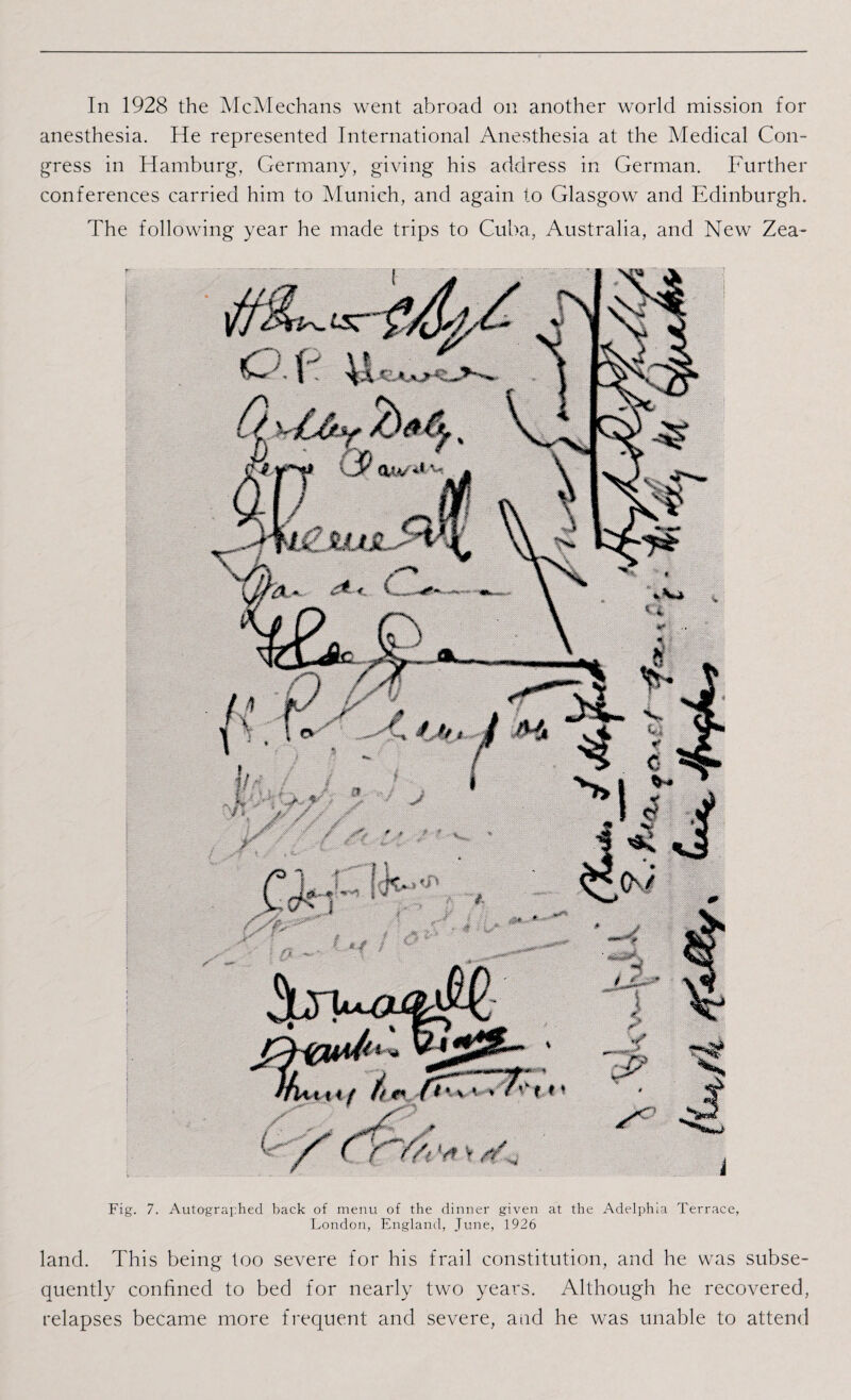 In 1928 the McMechans went abroad on another world mission for anesthesia. He represented International Anesthesia at the Medical Con¬ gress in Hamburg, Germany, giving his address in German. Further conferences carried him to Munich, and again to Glasgow and Edinburgh. The following year he made trips to Cuba, Australia, and New Zea- Fig. 7. Autographed back of menu of the dinner given at the Adelphia Terrace, London, England, June, 1926 land. This being too severe for his frail constitution, and he was subse¬ quently confined to bed for nearly two years. Although he recovered, relapses became more frequent and severe, and he was unable to attend