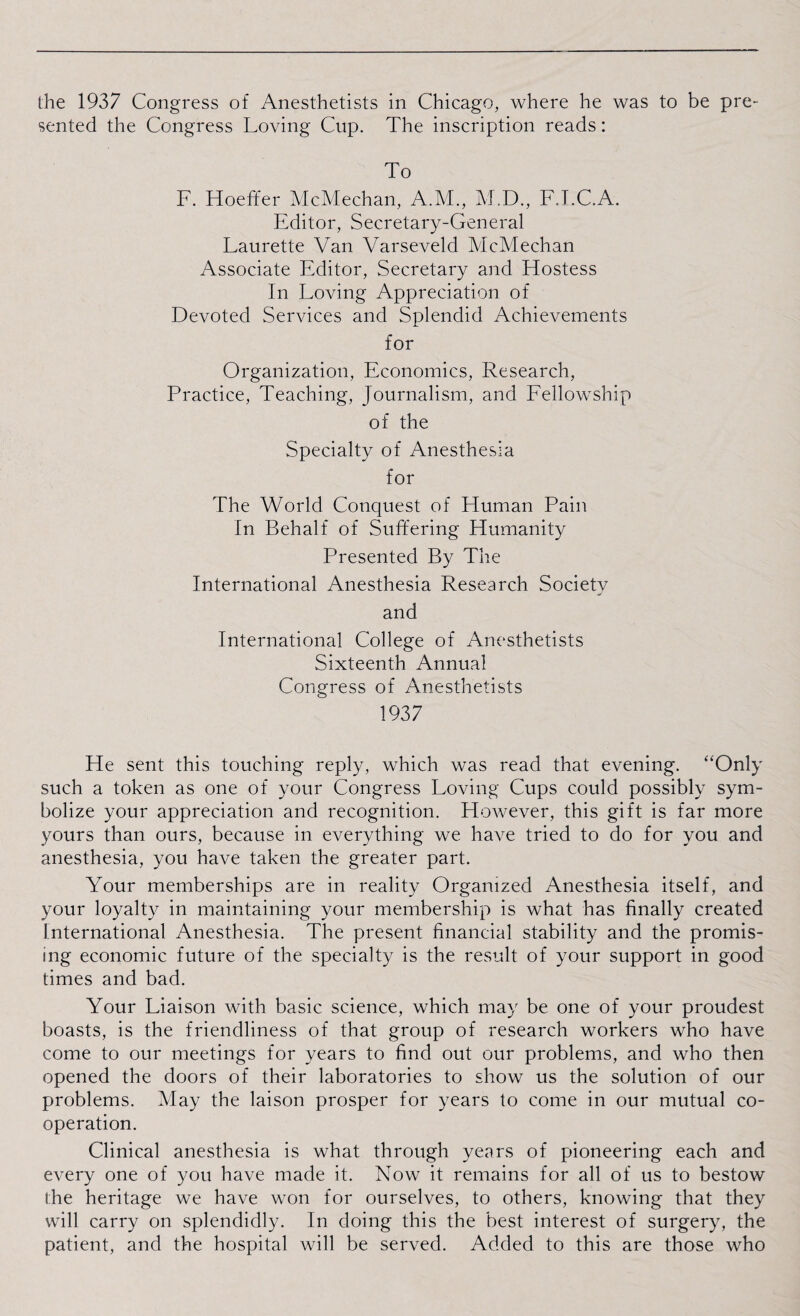 the 1937 Congress of Anesthetists in Chicago, where he was to be pre¬ sented the Congress Loving Cup. The inscription reads: To F. Hoeffer McMechan, A.M., M.D., F.I.C.A. Editor, Secretary-General Laurette Van Varseveld McMechan Associate Editor, Secretary and Elostess In Loving Appreciation of Devoted Services and Splendid Achievements for Organization, Economics, Research, Practice, Teaching, Journalism, and Fellowship of the Specialty of Anesthesia for The World Conquest of Human Pain In Behalf of Suffering Humanity Presented By The International Anesthesia Research Society and International College of Anesthetists Sixteenth Annual Congress of Anesthetists 1937 He sent this touching reply, which was read that evening. “Only such a token as one of your Congress Loving Cups could possibly sym¬ bolize your appreciation and recognition. However, this gift is far more yours than ours, because in everything we have tried to do for you and anesthesia, you have taken the greater part. Your memberships are in reality Organized Anesthesia itself, and your loyalty in maintaining your membership is what has finally created International Anesthesia. The present financial stability and the promis¬ ing economic future of the specialty is the result of your support in good times and bad. Your Liaison with basic science, which may be one of your proudest boasts, is the friendliness of that group of research workers who have come to our meetings for years to find out our problems, and who then opened the doors of their laboratories to show us the solution of our problems. May the laison prosper for years to come in our mutual co¬ operation. Clinical anesthesia is what through years of pioneering each and every one of you have made it. Now it remains for all of us to bestow the heritage we have won for ourselves, to others, knowing that they will carry on splendidly. In doing this the best interest of surgery, the patient, and the hospital will be served. Added to this are those who