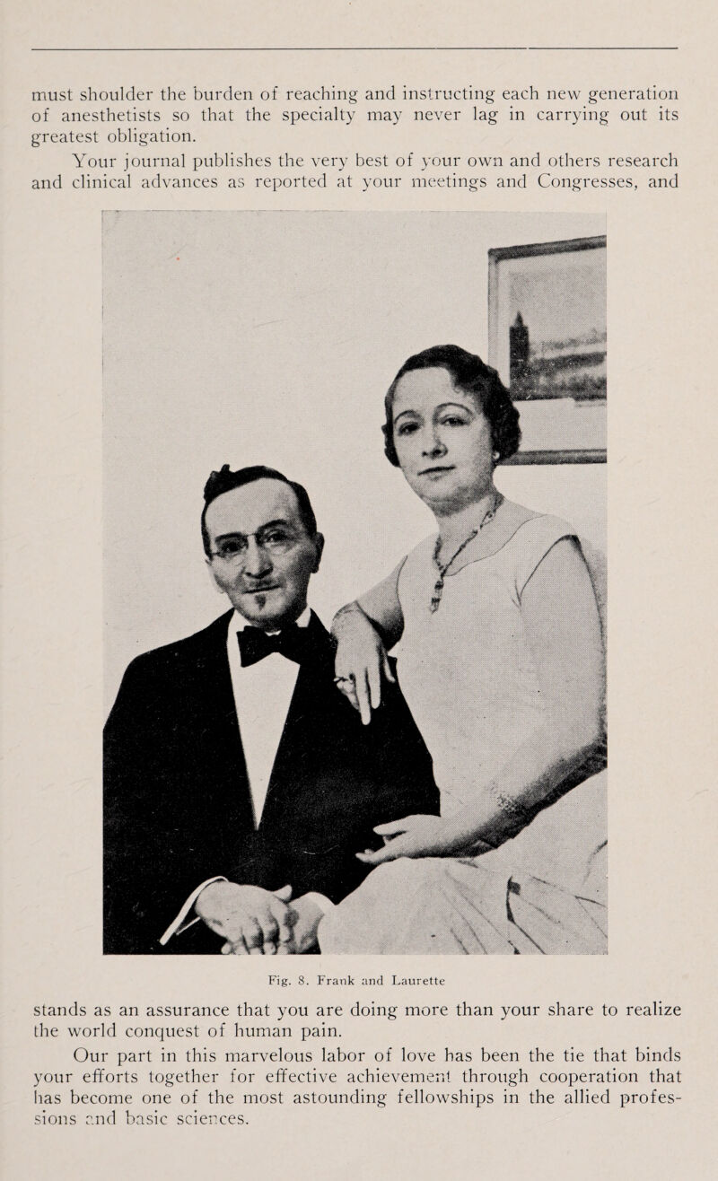must shoulder the burden of reaching and instructing each new generation of anesthetists so that the specialty may never lag in carrying out its greatest obligation. Your journal publishes the very best of your own and others research and clinical advances as reported at your meetings and Congresses, and Fig. 8. Frank and Laurette stands as an assurance that you are doing more than your share to realize the world conquest of human pain. Our part in this marvelous labor of love has been the tie that binds your efforts together for effective achievement through cooperation that has become one of the most astounding fellowships in the allied profes¬ sions and basic sciences.