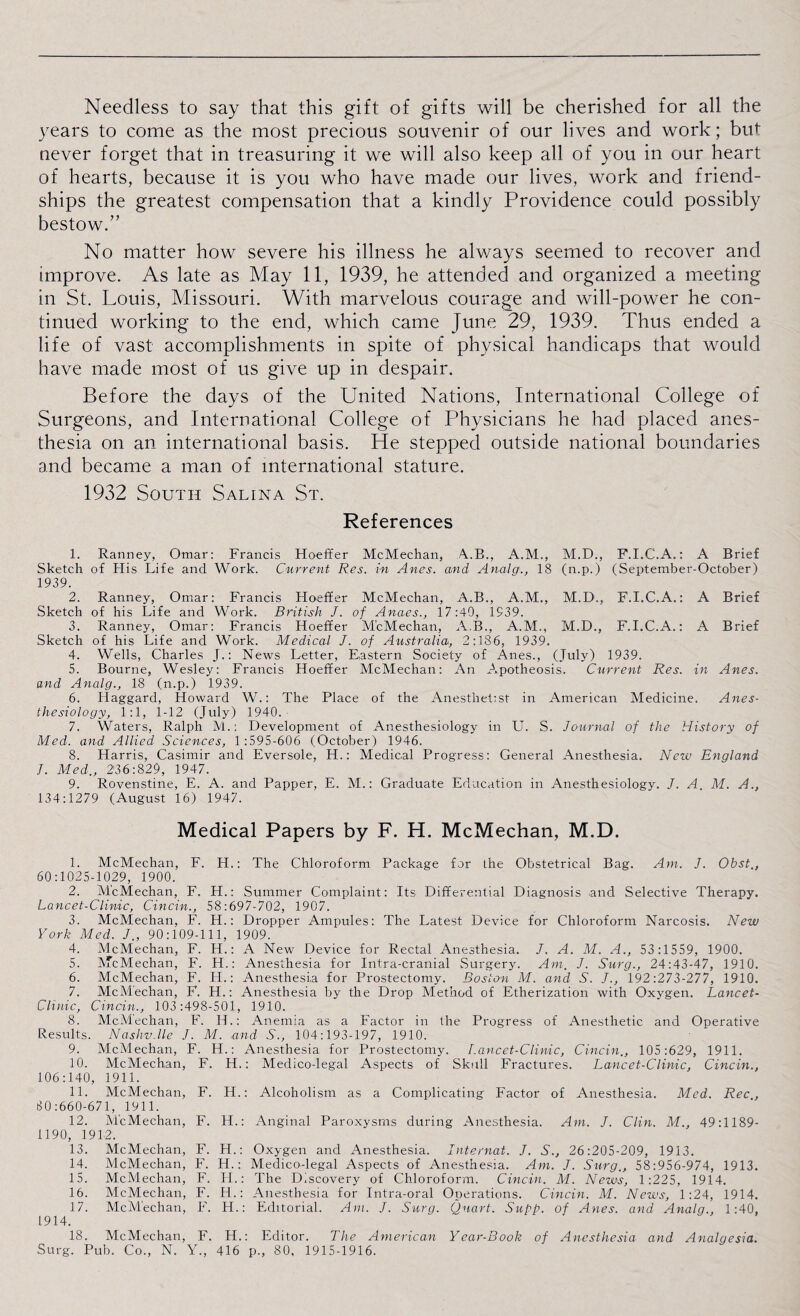 Needless to say that this gift of gifts will be cherished for all the years to come as the most precious souvenir of our lives and work; but never forget that in treasuring it we will also keep all of you in our heart of hearts, because it is you who have made our lives, work and friend¬ ships the greatest compensation that a kindly Providence could possibly bestow.” No matter how severe his illness he always seemed to recover and improve. As late as May 11, 1939, he attended and organized a meeting in St. Louis, Missouri. With marvelous courage and will-power he con¬ tinued working to the end, which came June 29, 1939. Thus ended a life of vast accomplishments in spite of physical handicaps that would have made most of us give up in despair. Before the days of the United Nations, International College of Surgeons, and International College of Physicians he had placed anes¬ thesia on an international basis. He stepped outside national boundaries and became a man of international stature. 1932 South Salina St. References 1. Ranney, Omar: Francis Hoeffer McMechan, A..B., A.M., M.D., F.I.C.A.: A Brief Sketch of His Life and Work. Current Res. in Anes. and Analg., 18 (n.p.) (September-October) 1939. 2. Ranney, Omar: Francis Hoeffer McMechan, A.B., A.M., M.D., F.I.C.A.: A Brief Sketch of his Life and Work. British J. of Anaes., 17:49, 1939. 3. Ranney, Omar: Francis Hoeffer McMechan, A.B., A.M., M.D., F.I.C.A.: A Brief Sketch of his Life and Work. Medical J. of Australia, 2:186, 1939. 4. Wells, Charles J.: News Letter, Eastern Society of Anes., (July) 1939. 5. Bourne, Wesley: Francis Hoeffer McMechan: An Apotheosis. Current Res. in Anes. and Analg., 18 (n.p.) 1939. 6. Haggard, Howard W.: The Place of the Anesthetist in American Medicine. Anes¬ thesiology, 1:1, 1-12 (July) 1940. 7. Waters, Ralph M.: Development of Anesthesiology in U. S. Journal of the History of Med. and Allied Sciences, 1:595-606 (October) 1946. 8. Harris, Casimir and Eversole, H.: Medical Progress: General Anesthesia. New England I. Med., 236:829, 1947. 9. Rovenstine, E. A. and Papper, E. M.: Graduate Education in Anesthesiology. J. A M. A., 134:1279 (August 16) 1947. Medical Papers by F. PI. McMechan, M.D. 1. McMechan, F. H.: The Chloroform Package for the Obstetrical Bag. Am. J. Obst., 60:1025-1029, 1900. 2. McMechan, F. H.: Summer Complaint: Its Differential Diagnosis and Selective Therapy. Lancet-Clinic, Cincin., 58:697-702, 1907. 3. McMechan, F. H.: Dropper Ampules: The Latest Device for Chloroform Narcosis. New York Med. J., 90:109-111, 1909. 4. McMechan, F. H.: A New Device for Rectal Anesthesia. J. A. M. A., 53:1559, 1900. 5. McMechan, F. H.: Anesthesia for Intra-cranial Surgery. Am. J. Surg., 24:43-47, 1910. 6. McMechan, F. IT.: Anesthesia for Prostectomy. Boston M. and S. J., 192:273-277, 1910. 7. McMechan, F. H.: Anesthesia by the Drop Method of Etherization with Oxygen. Lancet- Clinic, Cincin., 103:498-501, 1910. 8. McM'echan, E. IT.: Anemia as a Factor in the Progress of Anesthetic and Operative Residts. Nashv.lle J. M. and S., 104:193-197, 1910. 9. McMechan, F. H.: Anesthesia for Prostectomy. Lancet-Clinic, Cincin., 105:629, 1911. 10. McMechan, F. H.: Medico-legal Aspects of Skull Fractures. Lancet-Clinic, Cincin., 106:140, 1911. 11. McMechan, F. H.: Alcoholism as a Complicating Factor of Anesthesia. Med. Rec, 30:660-671, 1911. 12. McMechan, F. H.: Anginal Paroxysms during Anesthesia. Am. J. Clin. M., 49:1189- 1190, 1912. 13. McMechan, F. H.: Oxygen and Anesthesia. Internat. J. S., 26:205-209, 1913. 14. McMechan, F. H.: Medico-legal Aspects of Anesthesia. Am. J. Surg., 58:956-974, 1913. 15. McMechan, F. IT.: The Discovery of Chloroform. Cincin. M. Neivs, 1:225, 1914. 16. McMechan, F. H.: Anesthesia for Intra-oral Operations. Cincin. M. News, 1:24, 1914. 17. McM'echan, F. H.: Editorial. Am. J. Surg. Quart. Supp. of Anes. and Analg., 1:40, 1914. 18. McMechan, F. H.: Editor. The American Year-Book of Anesthesia and Analgesia. Surg. Pub. Co., N. Y., 416 p., 80, 1915-1916.