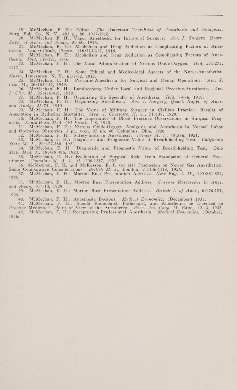 19. McMechan, F. H.: Editor. The American Year-Book of Anesthesia and Analgesia. Surg. Pub. Co., N. Y., 483 p., 80, 1917-1918. 20. McMechan, F. H.: Vapor Anesthesia for Intra-oral Surgery. Am. J. Surgery. Quart. Supp. of Anes. and Analg., 30:60, 1916. 21. McMechan, F. H.: Alcoholism and Drug Addiction as Complicating Factors of Anes¬ thesia. Lancet-Clinic, Cincin., 116:313-317, 1916. 22. McMechan, F. H.: Alcoholism and Drug Addiction as Complicating Factors of Anes¬ thesia. Ibid, 119-121, 1916. 23. McMechan, F. H.: The Nasal Administration of Nitrous Oxide-Oxygen. Ibid, 251-273, 1917. 24. McMechan, F. H.: Some Ethical and Medico-legal Aspects of the Nurse-Anesthetist. Nurse, Jamestown, N. Y., 6:77-82, 1917. 25. McMechan, F. H.: Procaine-Anesthesia for .Surgical and Dental Operations. Am. J. Clin. M., 26:105-111, 1919. 26. McMechan’, F. H.: Laminectomy Under Local and Regional Procaine-Anesthesia. Am. I. Clin. M., 25:416-418, 1919. 27. McMechan, F. H.: Organizing the Specialty of Anesthesia. Ibid, 74-76, 1919. 28. McMechan, F. H.: Organizing Anesthesia. Am. J. Surgery, Quart. Suppl. of Anes. and Analg., 33:74, 1919. 29. McMechan, F. H.: The Value of Military Surgery in Civilian Practice: Results of Anociation in Reducing Mortality. Med. J. Charlotte, N. C., 71:139, 1920. 30. McMechan, F. H.: The Importance of Blood Pressure Observations in Surgical Prog¬ nosis. South-West Med. (El Paso), 4:8, 1920. 31. McMechan, F. H.: Nitrous Oxide-Oxygen Analgesia and Anesthesia in Normal Labor and Operative Obstetrics, 3 pi., v-xii, 97 pp. 40, Columbus, Ohio, 19'20. 32. McMechan, F. H.: Safety-firsts in Anesthesia. Illinois M. J., 40:376, 1921. 33. McMechan, F. H.: Diagnostic and Prognostic Value of Breath-holding Test. California State M. J., 20:377-380, 1922. 34. McMechan, F. H.: Diagnostic and Prognostic Value of Breath-holding Test. Ohio State Med. J., 19:489-496, 1923. 35. McMechan, F. H.: Evaluation of Surgical Risks from Standpoint of General Prac¬ titioner. Canadian M. A. J., 15 :1200-1217, 1925. 36 McMechan, F. H. and McKesson, E. I. (et al): Discussion on Newer Gas Anesthetics: Some Comparative Considerations. British M. J., London, 2:1106-1118, 1926. 37. McMechan, F. H.: Morton Bust Presentation Address. New Eng. J. M., 199:881-884, 1928. 38. McMechan, F. H.: Morton Bust Presentation Address. Current Researches in Anes. and Analg., 8:4-10, 1929. 39. McMechan, F. H.: Morton Bust Presentation Address. British J. of Anes., 6:176-181, 1929. 40. McMechan, F. H.: Anesthesia Beckons. Medical Economics, (December) 1933. 41. McMechan, F. H.: Should Radiologist, Pathologist, and Anesthetist be Licensed to Practice Medicine? Point of View of the Anesthetist. Proc. Am. Cong. M. Educ., 42-43, 1935. 42. McMechan, F. H.: Recapturing Professional Anesthesia. Medical Economics, (October) 1936.