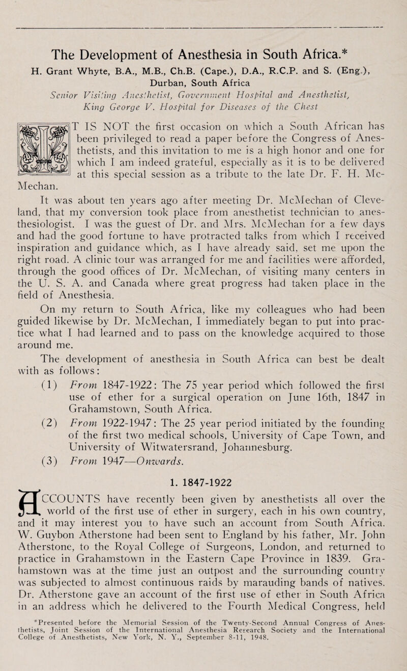 The Development of Anesthesia in South Africa.* H. Grant Whyte, B.A., M.B., Ch.B. (Cape.), D.A., R.C.P. and S. (Eng ), Durban, South Africa Senior Visiting Anesthetist, Government Hospital and Anesthetist, King George V. Hospital for Diseases of the Chest T IS NOT the first occasion on which a South African has been privileged to read a paper before the Congress of Anes¬ thetists, and this invitation to me is a high honor and one for which I am indeed grateful, especially as it is to be delivered at this special session as a tribute to the late Dr. F. H. Me¬ lt was about ten years ago after meeting Dr. McMechan of Cleve¬ land, that my conversion took place from anesthetist technician to anes¬ thesiologist. I was the guest of Dr. and Mrs. McMechan for a few days and had the good fortune to have protracted talks from which I received inspiration and guidance which, as I have already said, set me upon the right road. A clinic tour was arranged for me and facilities were afforded, through the good offices of Dr. McMechan, of visiting many centers in the U. S. A. and Canada where great progress had taken place in the field of Anesthesia. On my return to South Africa, like my colleagues who had been guided likewise by Dr. McMechan, I immediately began to put into prac¬ tice what I had learned and to pass on the knowledge acquired to those around me. The development of anesthesia in South Africa can best be dealt with as follows: (1) From 1847-1922: The 75 year period which followed the first use of ether for a surgical operation on June 16th, 1847 in Grahamstown, South Africa. (2) From 1922-1947: The 25 year period initiated by the founding of the first two medical schools, University of Cape Town, and University of Witwatersrand, Johannesburg. (3) From 1947—Onwards. HCCOUNTS have recently been given by anesthetists all over the world of the first use of ether in surgery, each in his own country, and it may interest you to have such an account from South Africa. W. Guybon Atherstone had been sent to England by his father, Mr. John Atherstone, to the Royal College of Surgeons, Uondon, and returned to practice in Grahamstown in the Eastern Cape Province in 1839. Gra¬ hamstown was at the time just an outpost and the surrounding country was subjected to almost continuous raids by marauding bands of natives. Dr, Atherstone gave an account of the first use of ether in South Africa in an address which he delivered to the Fourth Medical Congress, held ^Presented before the Memorial Session of the Twenty-Second Annual Congress of Anes¬ thetists, Joint Session of the International Anesthesia Research Society and the International College of Anesthetists, New York, N. Y., September 8-11, 1948. Meehan.