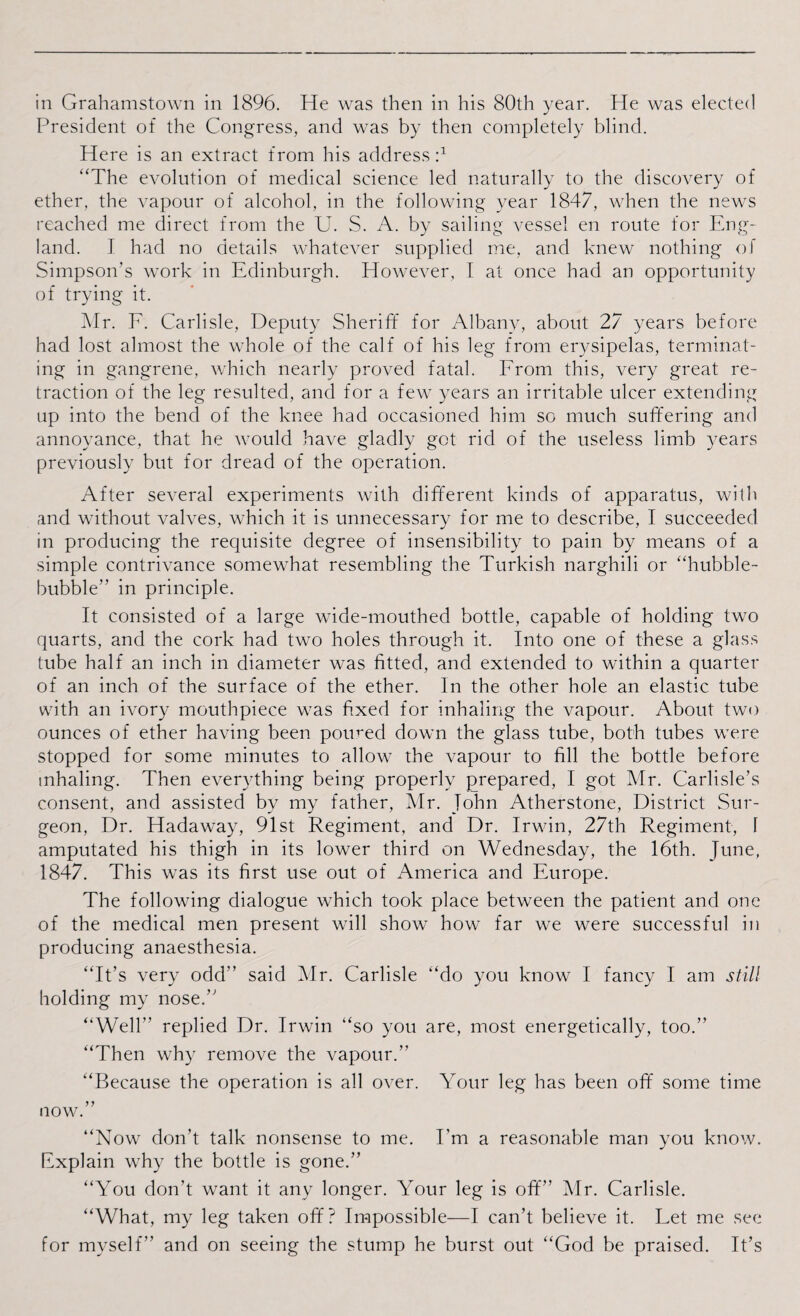 President of the Congress, and was by then completely blind. Here is an extract from his address:1 “The evolution of medical science led naturally to the discovery of ether, the vapour of alcohol, in the following year 1847, when the news reached me direct from the U. S. A. by sailing vessel en route for Eng¬ land. I had no details whatever supplied me, and knew nothing of Simpson’s work in Edinburgh. However, 1 at once had an opportunity of trying it. Mr. E. Carlisle, Deputy Sheriff for Albany, about 27 years before had lost almost the whole of the calf of his leg from erysipelas, terminat¬ ing in gangrene, which nearly proved fatal. Erom this, very great re¬ traction of the leg resulted, and for a few years an irritable ulcer extending up into the bend of the knee had occasioned him so much suffering and annoyance, that he would have gladly got rid of the useless limb years previously but for dread of the operation. After several experiments with different kinds of apparatus, with and without valves, which it is unnecessary for me to describe, I succeeded in producing the requisite degree of insensibility to pain by means of a simple contrivance somewhat resembling the Turkish narghili or “hubble- bubble” in principle. It consisted of a large wide-mouthed bottle, capable of holding two quarts, and the cork had two holes through it. Into one of these a glass tube half an inch in diameter was fitted, and extended to within a quarter of an inch of the surface of the ether. In the other hole an elastic tube with an ivory mouthpiece was fixed for inhaling the vapour. About two ounces of ether having been poiwed down the glass tube, both tubes were stopped for some minutes to allow the vapour to fill the bottle before inhaling. Then everything being properly prepared, I got Mr. Carlisle’s consent, and assisted by my father, Mr. John Atherstone, District Sur¬ geon, Dr. Hadaway, 91st Regiment, and Dr. Irwin, 27th Regiment, 1 amputated his thigh in its lower third on Wednesday, the 16th. June, 1847. This was its first use out of America and Europe. The following dialogue which took place between the patient and one of the medical men present will show how far we were successful in producing anaesthesia. “It’s very odd” said Mr. Carlisle “do you know I fancy I am still holding my nose.” “Well” replied Dr. Irwin “so you are, most energetically, too.” “Then why remove the vapour.” “Because the operation is all over. Your leg has been off some time now.” “Now don’t talk nonsense to me. Em a reasonable man you know. Explain why the bottle is gone.” “You don’t want it any longer. Your leg is off” Mr. Carlisle. “What, my leg taken off? Impossible—I can’t believe it. Let me see for myself” and on seeing the stump he burst out “God be praised. It’s
