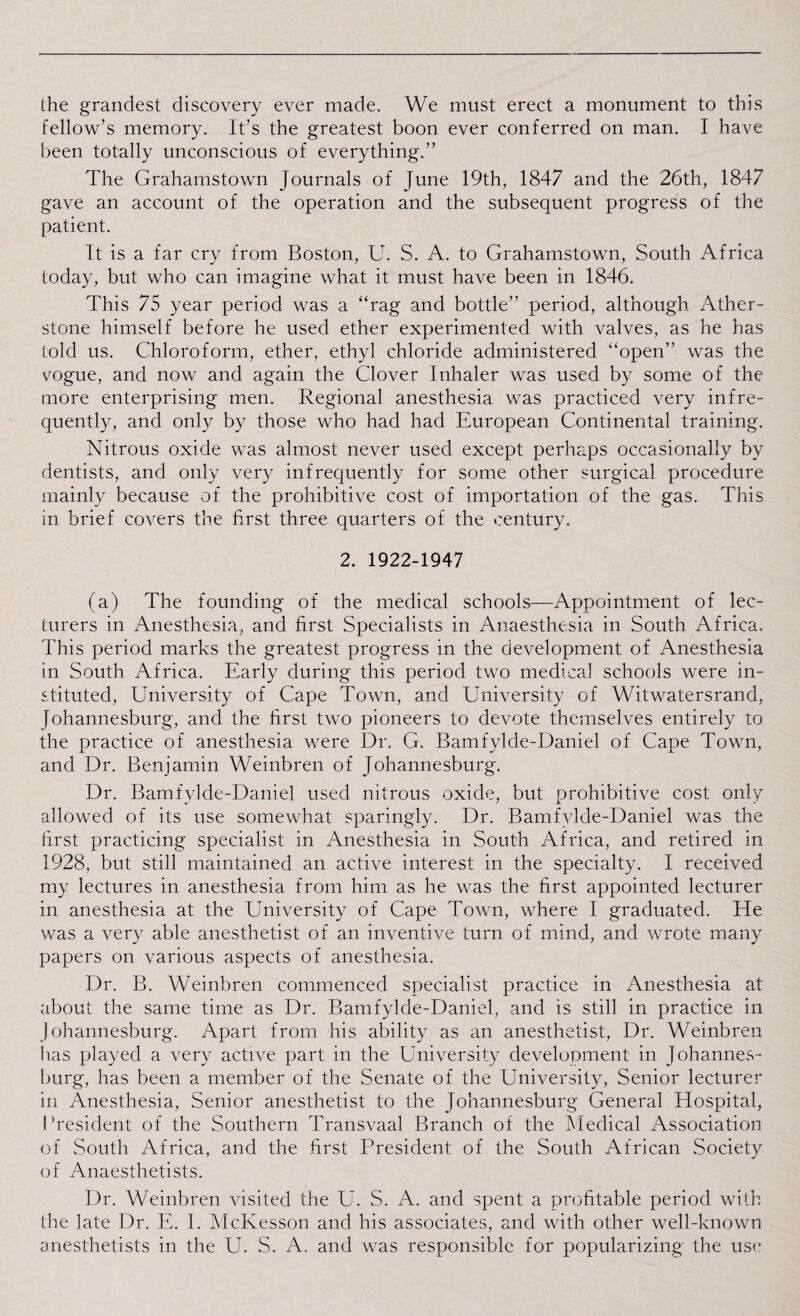 the grandest discovery ever made. We must erect a monument to this fellow’s memory. It’s the greatest boon ever conferred on man. I have been totally unconscious of everything.” The Grahamstown Journals of June 19th, 1847 and the 26th, 1847 gave an account of the operation and the subsequent progress of the patient. It is a far cry from Boston, U. S. A. to Grahamstown, South Africa today, but who can imagine what it must have been in 1846. This 75 year period was a “rag and bottle” period, although Ather- stone himself before he used ether experimented with valves, as he has told us. Chloroform, ether, ethyl chloride administered “open” was the vogue, and now and again the Clover Inhaler was used by some of the more enterprising men. Regional anesthesia was practiced very infre¬ quently, and only by those who had had European Continental training. Nitrous oxide was almost never used except perhaps occasionally by dentists, and only very infrequently for some other surgical procedure mainly because of the prohibitive cost of importation of the gas. This in brief covers the first three quarters of the century. 2. 1922-1947 (a) The founding of the medical schools—Appointment of lec¬ turers in Anesthesia, and first Specialists in Anaesthesia in South Africa, This period marks the greatest progress in the development of Anesthesia in South Africa. Early during this period two medical schools were in¬ stituted, University of Cape Town, and University of Witwatersrand, Johannesburg, and the first two pioneers to devote themselves entirely to the practice of anesthesia were Dr. G. Bamfylde-Daniel of Cape Town, and Dr. Benjamin Weinbren of Johannesburg. Dr. Bamfylde-Daniel used nitrous oxide, but prohibitive cost only allowed of its use somewhat sparingly. Dr. Bamfylde-Daniel was the first practicing specialist in Anesthesia in South Africa, and retired in 1928, but still maintained an active interest in the specialty. I received my lectures in anesthesia from him as he was the first appointed lecturer in anesthesia at the University of Cape Town, where I graduated. He was a very able anesthetist of an inventive turn of mind, and wrote many papers on various aspects of anesthesia. Dr. B. Weinbren commenced specialist practice in Anesthesia at about the same time as Dr. Bamfylde-Daniel, and is still in practice in Johannesburg. Apart from his ability as an anesthetist, Dr. Weinbren lias played a very active part in the University development in Johannes¬ burg, has been a member of the Senate of the University, Senior lecturer in Anesthesia, Senior anesthetist to the Johannesburg General Hospital, I’resident of the Southern Transvaal Branch of the Medical Association of South Africa, and the first President of the South African Society of Anaesthetists. Dr. Weinbren visited the U. S. A. and spent a profitable period with the late Dr. E. I. McKesson and his associates, and with other well-known anesthetists in the U. S. A. and was responsible for popularizing the use