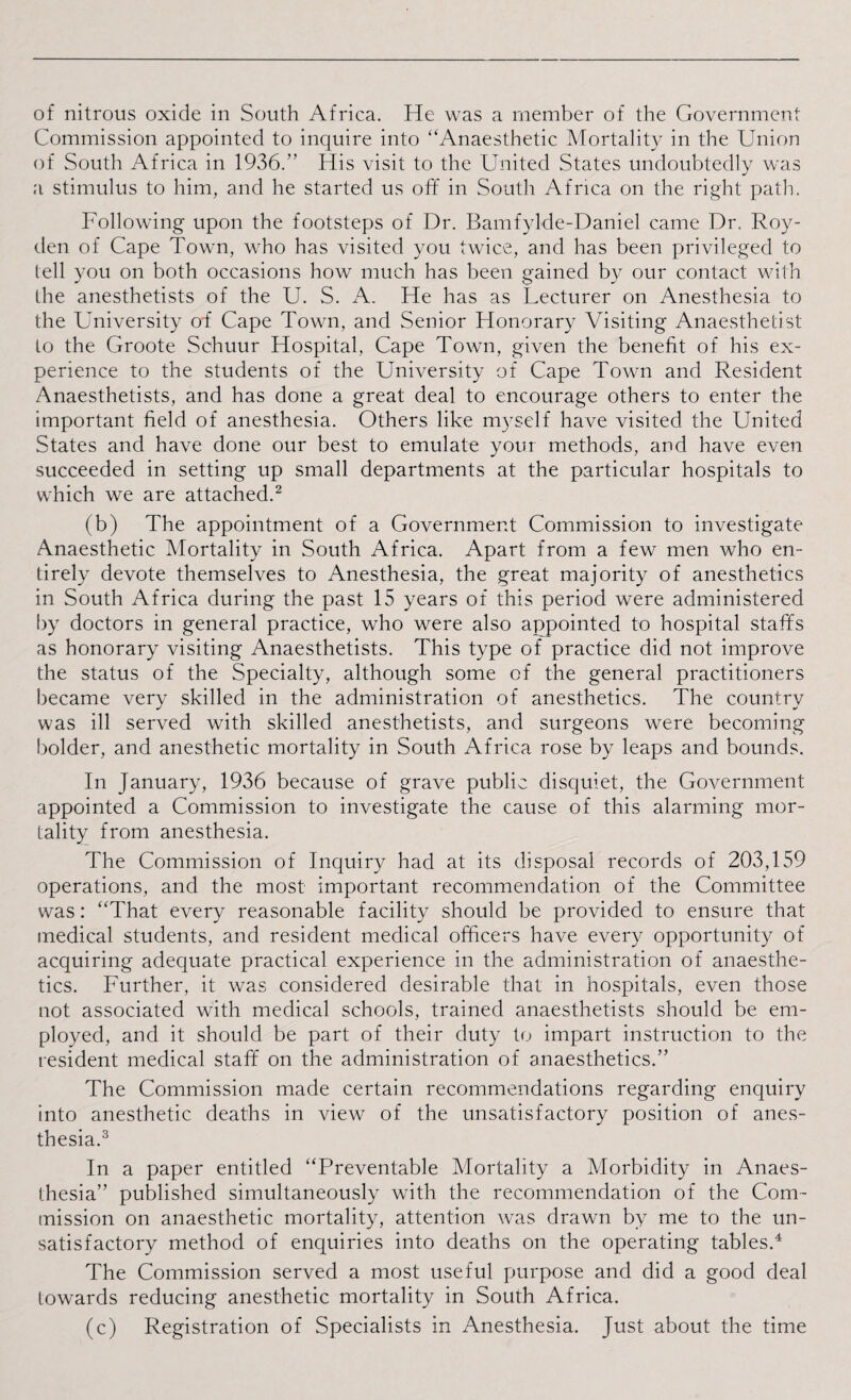 of nitrous oxide in South Africa. He was a member of the Government Commission appointed to inquire into “Anaesthetic Mortality in the Union of South Africa in 1936.” His visit to the United States undoubtedly was a stimulus to him, and he started us off in South Africa on the right path. Following upon the footsteps of Dr. Bamfylde-Daniel came Dr. Roy- den of Cape Town, who has visited you twice, and has been privileged to lell you on both occasions how much has been gained by our contact with the anesthetists of the U. S. A. He has as Lecturer on Anesthesia to the University o-f Cape Town, and Senior Honorary Visiting Anaesthetist to the Groote Schuur Hospital, Cape Town, given the benefit of his ex¬ perience to the students of the University of Cape Town and Resident Anaesthetists, and has done a great deal to encourage others to enter the important field of anesthesia. Others like myself have visited the United States and have done our best to emulate your methods, and have even succeeded in setting up small departments at the particular hospitals to which we are attached.2 (b) The appointment of a Government Commission to investigate Anaesthetic Mortality in South Africa. Apart from a few men who en¬ tirely devote themselves to Anesthesia, the great majority of anesthetics in South Africa during the past 15 years of this period were administered by doctors in general practice, who were also appointed to hospital staffs as honorary visiting Anaesthetists. This type of practice did not improve the status of the Specialty, although some of the general practitioners became very skilled in the administration of anesthetics. The country was ill served with skilled anesthetists, and surgeons were becoming bolder, and anesthetic mortality in South Africa rose by leaps and bounds. In January, 1936 because of grave public disquiet, the Government appointed a Commission to investigate the cause of this alarming mor¬ tality from anesthesia. The Commission of Inquiry had at its disposal records of 203,159 operations, and the most important recommendation of the Committee was: “That every reasonable facility should be provided to ensure that medical students, and resident medical officers have every opportunity of acquiring adequate practical experience in the administration of anaesthe¬ tics. Further, it was considered desirable that in hospitals, even those not associated with medical schools, trained anaesthetists should be em¬ ployed, and it should be part of their duty to impart instruction to the resident medical staff on the administration of anaesthetics.” The Commission made certain recommendations regarding enquiry into anesthetic deaths in view of the unsatisfactory position of anes¬ thesia.3 In a paper entitled “Preventable Mortality a Morbidity in Anaes¬ thesia” published simultaneously with the recommendation of the Com¬ mission on anaesthetic mortality, attention was drawn by me to the un¬ satisfactory method of enquiries into deaths on the operating tables.4 The Commission served a most useful purpose and did a good deal towards reducing anesthetic mortality in South Africa. (c) Registration of Specialists in Anesthesia. Just about the time