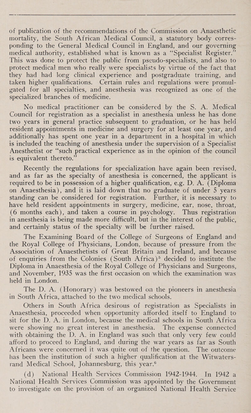 of publication of the recommendations of the Commission on Anaesthetic mortality, the South African Medical Council, a statutory body corres¬ ponding to the General Medical Council in England, and our governing medical authority, established what is known as a “Specialist Register.'’ This was done to protect the public from pseudo-specialists, and also to protect medical men who really were specialists by virtue of the fact that they had had long clinical experience and postgraduate training, and taken higher qualifications. Certain rules and regulations were promul¬ gated for all specialties, and anesthesia was recognized as one of the specialized branches of medicine. No medical practitioner can be considered by the S. A. Medical Council for registration as a specialist in anesthesia unless he has done two years in general practice subsequent to graduation, or he has held resident appointments in medicine and surgery for at least one year, and additionally has spent one year in a department in a hospital in which is included the teaching of anesthesia under the supervision of a Specialist Anesthetist or “such practical experience as in the opinion of the council is equivalent thereto.” Recently the regulations for specialization have again been revised, and as far as the specialty of anesthesia is concerned, the applicant is required to be in possession of a higher qualification, e.g. D. A. (Diploma on Anaesthesia), and it is laid down that no graduate of under 5 years standing can be considered for registration. Further, it is necessary to have held resident appointments in surgery, medicine, ear, nose, throat, (6 months each), and taken a course in psychology. Thus registration in anesthesia is being made more difficult, but in the interest of the public, and certainly status of the specialty will be further raised. The Examining Board of the College of Surgeons of England and the Royal College of Physicians, London, because of pressure from the Association of Anaesthetists of Great Britain and Ireland, and because of enquiries from the Colonies (South Africa)5 decided to institute the Diploma in Anaesthesia of the Royal College of Physicians and Surgeons, and November, 1935 was the first occasion on which the examination was held in London. The D. A. (Honorary) was bestowed on the pioneers in anesthesia in South Africa, attached to the two medical schools. Others in South Africa desirous of registration as Specialists in Anaesthesia, proceeded when opportunity afforded itself to England to sit for the D. A. in London, because the medical schools in South Africa were showing no great interest in anesthesia. The expense connected with obtaining the D. A. in England was such that only very few could afford to proceed to England, and during the war years as far as South Africans were concerned it was quite out of the question. The outcome has been the institution of such a higher qualification at the Witwaters- rand Medical School, Johannesburg, this year.6 (d) National Health Services Commission 1942-1944. In 1942 a National Health Services Commission was appointed by the Government to investigate on the provision of an organized National Health Service