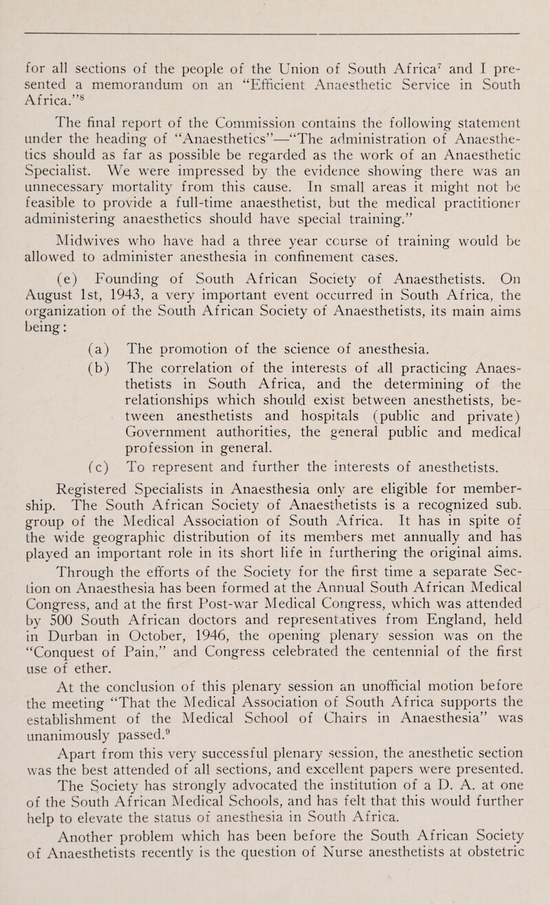 for all sections of the people of the Union of South Africa7 and I pre¬ sented a memorandum on an “Efficient Anaesthetic Service in South Africa.”8 The final report of the Commission contains the following statement under the heading of “Anaesthetics”—“The administration of Anaesthe¬ tics should as far as possible be regarded as the work of an Anaesthetic Specialist. We were impressed by the evidence showing there was an unnecessary mortality from this cause. In small areas it might not be feasible to provide a full-time anaesthetist, but the medical practitioner administering anaesthetics should have special training.” Midwives who have had a three year course of training would be allowed to administer anesthesia in confinement cases. (e) Founding of South African Society of Anaesthetists. On August 1st, 1943, a very important event occurred in South Africa, the organization of the South African Society of Anaesthetists, its main aims being: (a) The promotion of the science of anesthesia. (b) The correlation of the interests of all practicing Anaes¬ thetists in South Africa, and the determining of the relationships which should exist between anesthetists, be¬ tween anesthetists and hospitals (public and private) Government authorities, the general public and medical profession in general. (c) To represent and further the interests of anesthetists. Registered Specialists in Anaesthesia only are eligible for member¬ ship. The South African Society of Anaesthetists is a recognized sub. group of the Medical Association of South Africa. It has in spite of the wide geographic distribution of its members met annually and has played an important role in its short life in furthering the original aims. Through the efforts of the Society for the first time a separate Sec¬ tion on Anaesthesia has been formed at the Annual South African Medical Congress, and at the first Post-war Medical Congress, which was attended by 500 South African doctors and representatives from England, held in Durban in October, 1946, the opening plenary session was on the “Conquest of Pain,” and Congress celebrated the centennial of the first use of ether. At the conclusion of this plenary session an unofficial motion before the meeting “That the Medical Association of South Africa supports the establishment of the Medical School of Chairs in Anaesthesia” was unanimously passed.9 Apart from this very successful plenary session, the anesthetic section was the best attended of all sections, and excellent papers were presented. The Society has strongly advocated the institution of a D. A. at one of the South African Medical Schools, and has felt that this would further help to elevate the status of anesthesia in South Africa. Another problem which has been before the South African Society of Anaesthetists recently is the question of Nurse anesthetists at obstetric