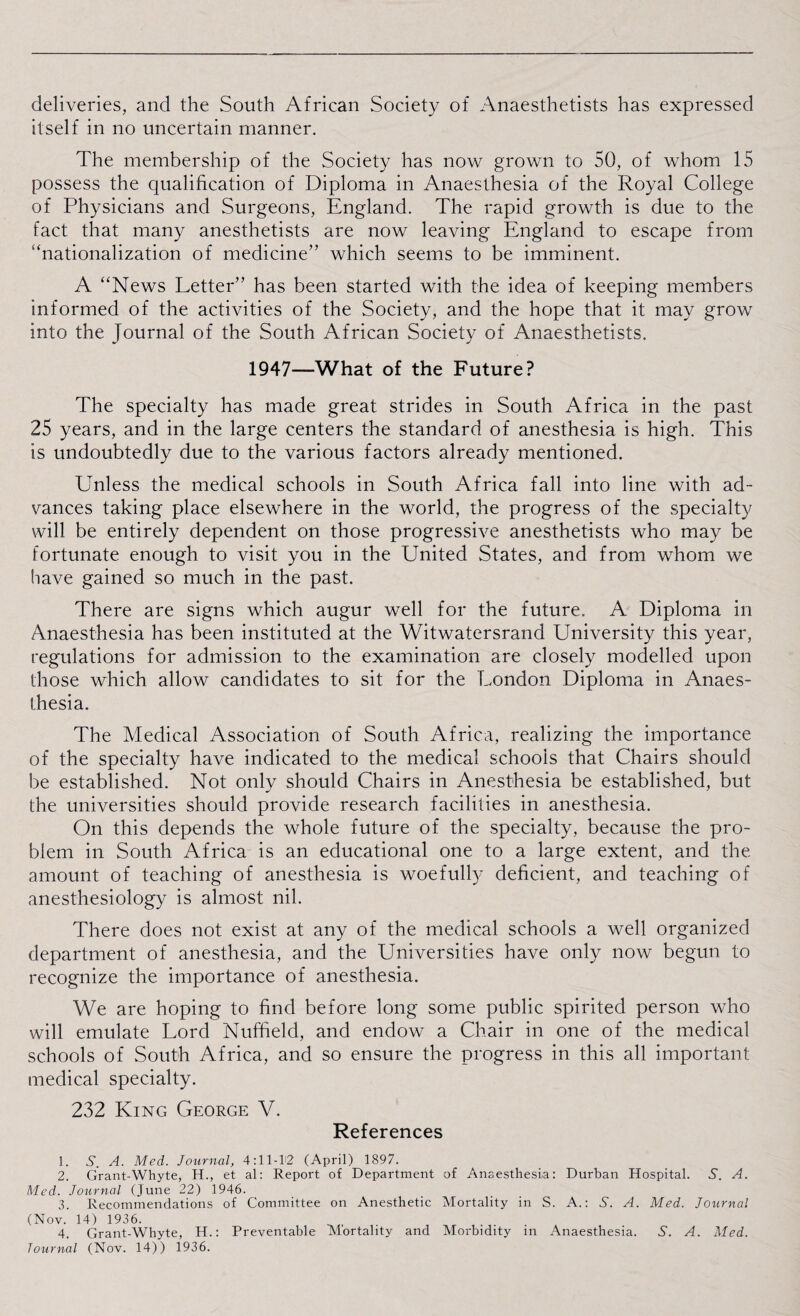 deliveries, and the South African Society of Anaesthetists has expressed itself in no uncertain manner. The membership of the Society has now grown to 50, of whom 15 possess the qualification of Diploma in Anaesthesia of the Royal College of Physicians and Surgeons, England. The rapid growth is due to the fact that many anesthetists are now leaving England to escape from '‘nationalization of medicine” which seems to be imminent. A “News Letter” has been started with the idea of keeping members informed of the activities of the Society, and the hope that it may grow into the Journal of the South African Society of Anaesthetists. 1947—What of the Future? The specialty has made great strides in South Africa in the past 25 years, and in the large centers the standard of anesthesia is high. This is undoubtedly due to the various factors already mentioned. ETnless the medical schools in South Africa fall into line with ad¬ vances taking place elsewhere in the world, the progress of the specialty will be entirely dependent on those progressive anesthetists who may be fortunate enough to visit you in the United States, and from whom we have gained so much in the past. There are signs which augur well for the future. A Diploma in Anaesthesia has been instituted at the Witwatersrand University this year, regulations for admission to the examination are closely modelled upon those which allow candidates to sit for the London Diploma in Anaes¬ thesia. The Medical Association of South Africa, realizing the importance of the specialty have indicated to the medical schools that Chairs should be established. Not only should Chairs in Anesthesia be established, but the universities should provide research facilities in anesthesia. On this depends the whole future of the specialty, because the pro¬ blem in South Africa is an educational one to a large extent, and the amount of teaching of anesthesia is woefully deficient, and teaching of anesthesiology is almost nil. There does not exist at any of the medical schools a well organized department of anesthesia, and the Universities have only now begun to recognize the importance of anesthesia. We are hoping to find before long some public spirited person who will emulate Lord Nuffield, and endow a Chair in one of the medical schools of South Africa, and so ensure the progress in this all important medical specialty. 232 King George V. References 1. S. A. Med. Journal, 4:11-12 (April) 1897. 2. Grant-Whyte, H., et al: Report of Department of Anaesthesia: Durban Hospital. A. A. Med. Journal (June 22) 1946. 3. Recommendations of Committee on Anesthetic Mortality in S. A.: S. A. Med. Journal (Nov. 14) 1936. 4. Grant-Whyte, H.: Preventable Mortality and Morbidity in Anaesthesia. A. A. Med. Journal (Nov. 14)) 1936.