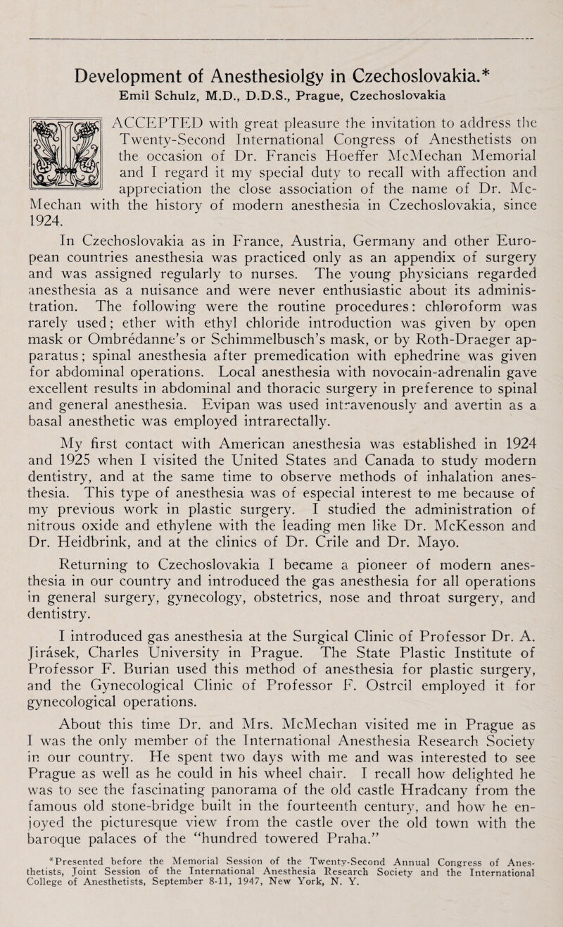 Development of Anesthesiolgy in Czechoslovakia.* Emil Schulz, M.D., D.D.S., Prague, Czechoslovakia ACCEPTED with great pleasure the invitation to address the Twenty-Second International Congress of Anesthetists on the occasion of Dr. Francis TIoeffer McMechan Memorial and I regard it my special duty to recall with affection and appreciation the close association of the name of Dr. Mc¬ Mechan with the history of modern anesthesia in Czechoslovakia, since 1924. In Czechoslovakia as in France, Austria, Germany and other Euro¬ pean countries anesthesia was practiced only as an appendix of surgery and was assigned regularly to nurses. The young physicians regarded anesthesia as a nuisance and were never enthusiastic about its adminis¬ tration. The following were the routine procedures: chloroform was rarely used; ether with ethyl chloride introduction was given by open mask or Ombredanne’s or Schimmelbusch’s mask, or by Roth-Draeger ap¬ paratus ; spinal anesthesia after premedication with ephedrine was given for abdominal operations. Local anesthesia with novocain-adrenalin gave excellent results in abdominal and thoracic surgery in preference to spinal and general anesthesia. Evipan was used intravenously and avertin as a basal anesthetic was employed intrarectally. My first contact with American anesthesia was established in 1924 and 1925 when I visited the United States and Canada to study modern dentistry, and at the same time to observe methods of inhalation anes¬ thesia. This type of anesthesia was of especial interest to me because of my previous work in plastic surgery. I studied the administration of nitrous oxide and ethylene with the leading men like Dr. McKesson and Dr. Heidbrink, and at the clinics of Dr. Crile and Dr. Mayo. Returning to Czechoslovakia I became a pioneer of modern anes¬ thesia in our country and introduced the gas anesthesia for all operations in general surgery, gynecology, obstetrics, nose and throat surgery, and dentistry. I introduced gas anesthesia at the Surgical Clinic of Professor Dr. A. Jirasek, Charles University in Prague. The State Plastic Institute of Professor F. Burian used this method of anesthesia for plastic surgery, and the Gynecological Clinic of Professor E. Ostrcil employed it for gynecological operations. About this time Dr. and Mrs. McMechan visited me in Prague as I was the only member of the International Anesthesia Research Society in our country. He spent two days with me and was interested to see Prague as well as he could in his wheel chair. I recall how delighted he was to see the fascinating panorama of the old castle Hradcany from the famous old stone-bridge built in the fourteenth century, and how he en¬ joyed the picturesque view from the castle over the old town with the baroque palaces of the “hundred towered Praha.’’ *Presented before the Memorial Session of the Twenty-Second Annual Congress of Anes¬ thetists, Joint Session of the International Anesthesia Research Society and the International