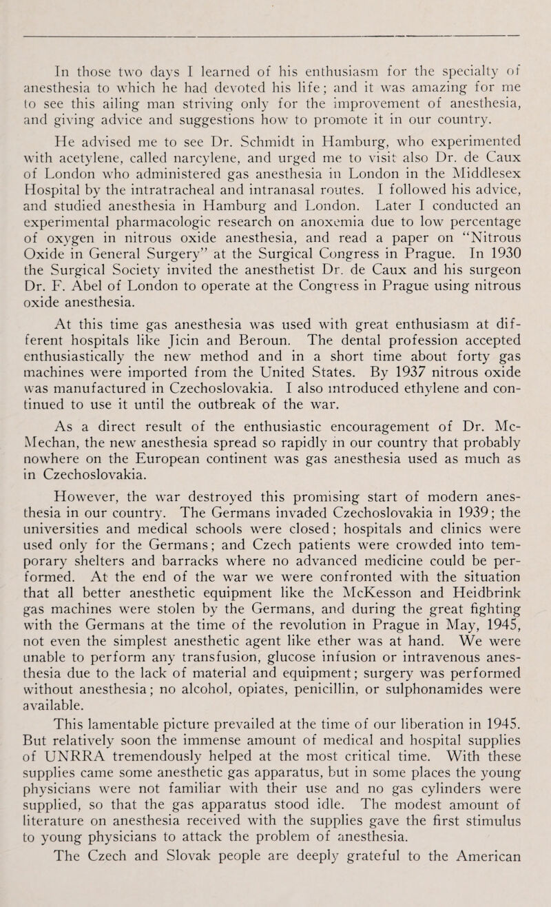 anesthesia to which he had devoted his life; and it was amazing for me to see this ailing man striving only for the improvement of anesthesia, and giving advice and suggestions how to promote it in our country. He advised me to see Dr. Schmidt in Hamburg, who experimented with acetylene, called narcylene, and urged me to visit also Dr. de Caux of London who administered gas anesthesia in London in the Middlesex Hospital by the intratracheal and intranasal routes. I followed his advice, and studied anesthesia in Hamburg and London. Later I conducted an experimental pharmacologic research on anoxemia due to low percentage of oxygen in nitrous oxide anesthesia, and read a paper on “Nitrous Oxide in General Surgery” at the Surgical Congress in Prague. In 1930 the Surgical Society invited the anesthetist Dr. de Caux and his surgeon Dr. F. Abel of London to operate at the Congress in Prague using nitrous oxide anesthesia. At this time gas anesthesia was used with great enthusiasm at dif¬ ferent hospitals like Jicin and Beroun. The dental profession accepted enthusiastically the new method and in a short time about forty gas machines were imported from the United States. By 1937 nitrous oxide was manufactured in Czechoslovakia. I also introduced ethylene and con¬ tinued to use it until the outbreak of the war. As a direct result of the enthusiastic encouragement of Dr. Mc- Mechan, the new anesthesia spread so rapidly m our country that probably nowhere on the European continent was gas anesthesia used as much as in Czechoslovakia. However, the war destroyed this promising start of modern anes¬ thesia in our country. The Germans invaded Czechoslovakia in 1939; the universities and medical schools were closed; hospitals and clinics were used only for the Germans; and Czech patients were crowded into tem¬ porary shelters and barracks where no advanced medicine could be per¬ formed. At the end of the war we were confronted with the situation that all better anesthetic equipment like the McKesson and Heidbrink gas machines were stolen by the Germans, and during the great fighting with the Germans at the time of the revolution in Prague in May, 1945, not even the simplest anesthetic agent like ether was at hand. We were unable to perform any transfusion, glucose infusion or intravenous anes¬ thesia due to the lack of material and equipment; surgery was performed without anesthesia; no alcohol, opiates, penicillin, or sulphonamides were available. This lamentable picture prevailed at the time of our liberation in 1945. But relatively soon the immense amount of medical and hospital supplies of UNRRA tremendously helped at the most critical time. With these supplies came some anesthetic gas apparatus, but in some places the young physicians were not familiar with their use and no gas cylinders were supplied, so that the gas apparatus stood idle. The modest amount of literature on anesthesia received with the supplies gave the first stimulus to young physicians to attack the problem of anesthesia. The Czech and Slovak people are deeply grateful to the American