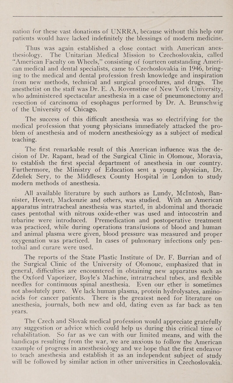 nation for these vast donations of UNRRA, because without this help our patients would have lacked indefinitely the blessings of modern medicine. Thus was again established a close contact with American anes¬ thesiology. The Unitarian Medical Mission to Czechoslovakia, called “American Faculty on Wheels,” consisting of fourteen outstanding Ameri¬ can medical and dental specialists, came to Czechoslovakia in 1946, bring¬ ing to the medical and dental profession fresh knowledge and inspiration from new methods, technical and surgical procedures, and drugs. The anesthetist on the staff was Dr. E. A. Rovenstine of New York University, who administered spectacular anesthesia in a case of pneumonectomy and resection of carcinoma of esophagus performed by Dr. A. Brunschwig of the University of Chicago. The success of this difficult anesthesia was so electrifying for the medical profession that young physicians immediately attacked the pro¬ blem of anesthesia and of modern anesthesiology as a subject of medical teaching. The first remarkable result of this American influence was the de¬ cision of Dr. Rapant, head of the Surgical Clinic in Olomouc, Moravia, to establish the first special department of anesthesia in our country. Furthermore, the Ministry of Education sent a young physician, Dr. Zdenek Sery, to the Middlesex County Flospital in London to study modern methods of anesthesia. All available literature by such authors as Lundy, McIntosh, Ban¬ nister, Hewett, Mackenzie and others, was studied. With an American apparatus intratracheal anesthesia was started, in abdominal and thoracic cases pentothal with nitrous oxide-ether was used and intocostrin and tubarine were introduced. Premedication and postoperative treatment was practiced, while during operations transfusions of blood and human and animal plasma were given, blood pressure was measured and proper oxygenation was practiced. In cases of pulmonary infections only pen¬ tothal and curare were used. The reports of the State Plastic Institute of Dr. F. Burrian and of the Surgical Clinic of the University of Olomouc, emphasized that in general, difficulties are encountered in obtaining new apparatus such as the Oxford Vaporizer, Boyle’s Machine, intratracheal tubes, and flexible needles for continuous spinal anesthesia. Even our ether is sometimes not absolutely pure. We lack human plasma, protein hydrolysates, amino- acids for cancer patients. There is the greatest need for literature on anesthesia, journals, both new and old, dating even as far back as ten years. The Czech and Slovak medical profession would appreciate gratefully any suggestion or advice which could help us during this critical time of rehabilitation. So far as we can with our limited means, and with the handicaps resulting from the war, we are anxious to follow the American example of progress in anesthesiology and we hope that the first endeavor to teach anesthesia and establish it as an independent subject of study will be followed by similar action in other universities in Czechoslovakia.