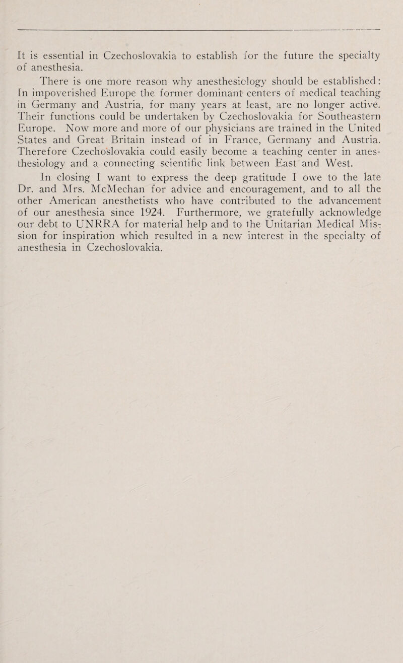 of anesthesia. There is one more reason why anesthesiology should be established: [n impoverished Europe the former dominant centers of medical teaching in Germany and Austria, for many years at least, are no longer active. Their functions could be undertaken by Czechoslovakia for Southeastern Europe. Now more and more of our physicians are trained in the ETnited States and Great Britain instead of in France, Germany and Austria. Therefore Czechoslovakia could easily become a teaching center in anes¬ thesiology and a connecting scientific link between East and West. In closing I want to express the deep gratitude I owe to the late Dr. and Mrs. McMechan for advice and encouragement, and to all the other American anesthetists who have contributed to the advancement of our anesthesia since 1924. Furthermore, we gratefully acknowledge our debt to UNRRA for material help and to the Unitarian Medical Mis^ sion for inspiration which resulted in a new interest in the specialty of anesthesia in Czechoslovakia.