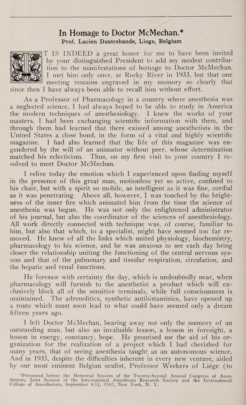 In Homage to Doctor McMechan.* Prof. Lucien Dautrebande, Liege, Belgium T IS INDEED a great honor for me to have been invited by your distinguished President to add my modest contribu¬ tion to the manifestations of homage to Doctor McMechan. I met him only once, at Rocky River in 1933, but that one meeting remains engraved in my memory so clearly that I have always been able to recall him without effort. As a Professor of Pharmacology in a country where anesthesia was a neglected science, I had always hoped to be able to study in America the modern techniques of anesthesiology. I knew the works of your masters, I had been exchanging scientific information with them, and through them had learned that there existed among anesthetists in the United States a close bond, in the form of a vital and highly scientific magazine. I had also learned that the life of this magazine was en¬ gendered by the will of an animator without peer, whose determination matched his eclecticism. Thus, on my first visit to your country I re¬ solved to meet Doctor McMechan. I relive today the emotion which I experienced upon finding myself in the presence of this great man, motionless yet so active, confined to his chair, but with a spirit so mobile, as intelligent as it was fine, cordial as it was penetrating. Above all, however, I was touched by the bright¬ ness of the inner fire which animated him from the time the science of anesthesia was begun. He was not only the enlightened administrator of his journal, but also the coordinator of the sciences of anesthesiology. All work directly connected with technique was, of course, familiar to him, but also that which, to a specialist, might have seemed too far re¬ moved. He knew of all the links which united physiology, biochemistry, pharmacology to his science, and he was anxious to see each day bring closer the relationship uniting the functioning of the central nervous sys¬ tem and that of the pulmonary and tissular respiration, circulation, and the hepatic and renal functions. He foresaw with certainty the day, which is undoubtedly near, when pharmacology will furnish to the anesthetist a product which will ex¬ clusively block all of the sensitive terminals, while full consciousness is maintained. The adrenolitics, synthetic antihistaminics, have opened up a route which must soon lead to what could have seemed only a dream fifteen years ago. I left Doctor McMechan, bearing away not only the memory of an outstanding man, but also an invaluable lesson, a lesson in foresight, a lesson in energy, constancy, hope. He promised me the aid of his or¬ ganization for the realization of a project which I had cherished for many years, that of seeing anesthesia taught as an autonomous science. And in 1935, despite the difficulties inherent in every new venture, aided by our most eminent Belgian oculist, Professor Weekers of Liege (to ^Presented before the Memorial Session of the Twenty-Second Annual Congress of Anes¬ thetists, Joint Session of the International Anesthesia Research Society and the International