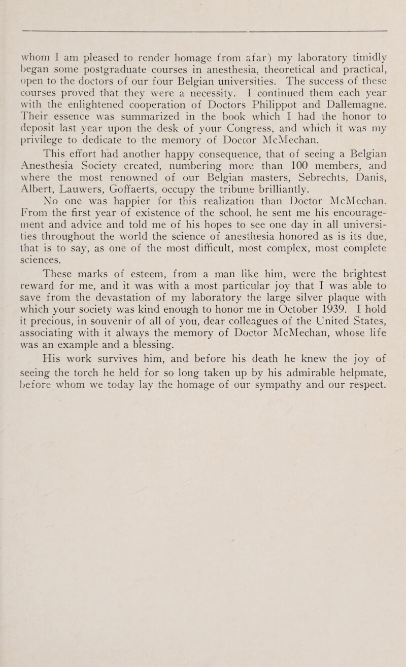 began some postgraduate courses in anesthesia, theoretical and practical, open to the doctors of our four Belgian universities. The success of these courses proved that they were a necessity. I continued them each year with the enlightened cooperation of Doctors Philippot and Dallemagne. Their essence was summarized in the book which I had the honor to deposit last year upon the desk of your Congress, and which it was my privilege to dedicate to the memory of Doccor McMechan. This effort had another happy consequence, that of seeing a Belgian Anesthesia Society created, numbering more than 100 members, and where the most renowned of our Belgian masters, Sebrechts, Danis, Albert, Lauwers, Goffaerts, occupy the tribune brilliantly. No one was happier for this realization than Doctor McMechan. From the first year of existence of the school, he sent me his encourage¬ ment and advice and told me of his hopes to see one day in all universi¬ ties throughout the world the science of anesthesia honored as is its due, that is to say, as one of the most difficult, most complex, most complete sciences. These marks of esteem, from a man like him, were the brightest reward for me, and it was with a most particular joy that I was able to save from the devastation of my laboratory the large silver plaque with which your society was kind enough to honor me in October 1939. I hold it precious, in souvenir of all of you, dear colleagues of the United States, associating with it always the memory of Doctor McMechan, whose life was an example and a blessing. His work survives him, and before his death he knew the joy of seeing the torch he held for so long taken up by his admirable helpmate, before whom we today lay the homage of our sympathy and our respect.