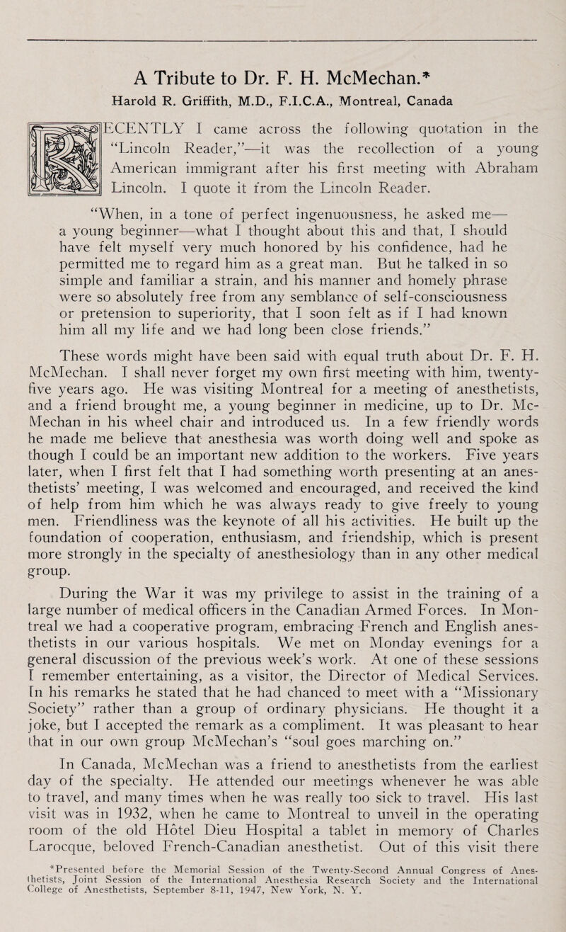 A Tribute to Dr. F. H. McMechan.* Harold R. Griffith, M.D., F.I.C.A., Montreal, Canada ECENTLY I came across the following quotation in the “Lincoln Reader,”—it was the recollection of a young American immigrant after his first meeting with Abraham Lincoln. I quote it from the Lincoln Reader. “When, in a tone of perfect ingenuousness, he asked me— a young beginner-—what I thought about this and that, I should have felt myself very much honored by his confidence, had he permitted me to regard him as a great man. But he talked in so simple and familiar a strain, and his manner and homely phrase were so absolutely free from any semblance of self-consciousness or pretension to superiority, that I soon felt as if f had known him all my life and we had long been close friends.” These words might have been said with equal truth about Dr. F. H. McMechan. I shall never forget my own first meeting with him, twenty- five years ago. He was visiting Montreal for a meeting of anesthetists, and a friend brought me, a young beginner in medicine, up to Dr. Mc¬ Mechan in his wheel chair and introduced us. In a few friendly words he made me believe that anesthesia was worth doing well and spoke as though 1 could be an important new addition to the workers. Five years later, when I first felt that I had something worth presenting at an anes¬ thetists’ meeting, I was welcomed and encouraged, and received the kind of help from him which he was always ready to give freely to young men. Friendliness was the keynote of all his activities. He built up the foundation of cooperation, enthusiasm, and friendship, which is present more strongly in the specialty of anesthesiology than in any other medical group. During the War it was my privilege to assist in the training of a large number of medical officers in the Canadian Armed Forces. In Mon¬ treal we had a cooperative program, embracing French and English anes¬ thetists in our various hospitals. We met on Monday evenings for a general discussion of the previous week’s work. At one of these sessions I remember entertaining, as a visitor, the Director of Medical Services, fn his remarks he stated that he had chanced to meet with a “Missionary Society” rather than a group of ordinary physicians. He thought it a joke, but I accepted the remark as a compliment. It was pleasant to hear that in our own group McMechan’s “soul goes marching on.” In Canada, McMechan was a friend to anesthetists from the earliest day of the specialty. He attended our meetings whenever he was able to travel, and many times when he was really too sick to travel. His last visit was in 1932, when he came to Montreal to unveil in the operating room of the old Hotel Dieu Hospital a tablet in memory of Charles Larocque, beloved French-Canadian anesthetist. Out of this visit there ^Presented before the Memorial Session of the Twenty-Second Annual Congress of Anes¬ thetists, Joint Session of the International Anesthesia Research Society and the International