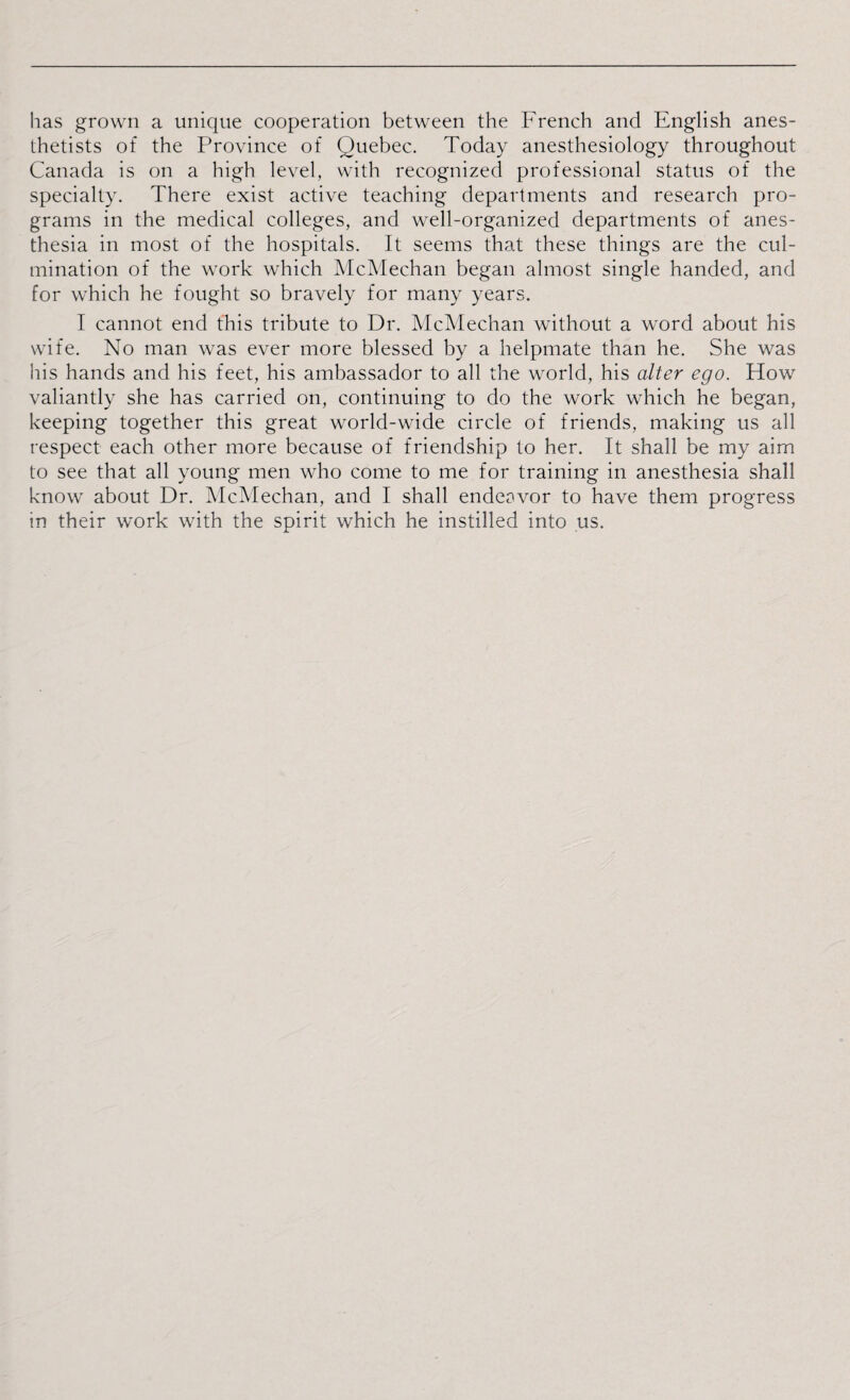 has grown a unique cooperation between the French and English anes¬ thetists of the Province of Quebec. Today anesthesiology throughout Canada is on a high level, with recognized professional status of the specialty. There exist active teaching departments and research pro¬ grams in the medical colleges, and well-organized departments of anes¬ thesia in most of the hospitals. It seems that these things are the cul¬ mination of the work which McMechan began almost single handed, and for which he fought so bravely for many years. I cannot end this tribute to Dr. McMechan without a word about his wife. No man was ever more blessed by a helpmate than he. She was his hands and his feet, his ambassador to all the world, his alter ego. How valiantly she has carried on, continuing to do the work which he began, keeping together this great world-wide circle of friends, making us all respect each other more because of friendship to her. It shall be my aim to see that all young men who come to me for training in anesthesia shall know about Dr. McMechan, and I shall endeavor to have them progress in their work with the spirit which he instilled into us.