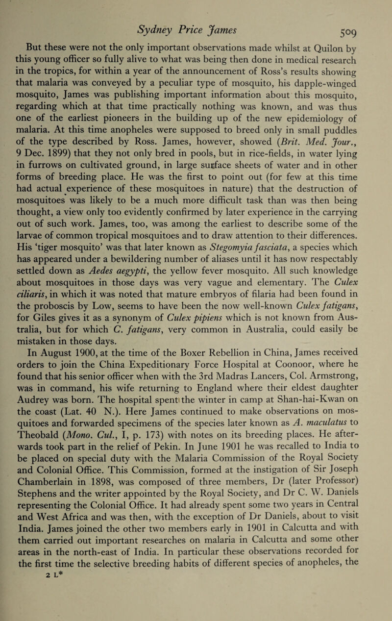 But these were not the only important observations made whilst at Quilon by this young officer so fully alive to what was being then done in medical research in the tropics, for within a year of the announcement of Ross’s results showing that malaria was conveyed by a peculiar type of mosquito, his dapple-winged mosquito, James was publishing important information about this mosquito, regarding which at that time practically nothing was known, and was thus one of the earliest pioneers in the building up of the new epidemiology of malaria. At this time anopheles were supposed to breed only in small puddles of the type described by Ross. James, however, showed [Brit. Med. Jour., 9 Dec. 1899) that they not only bred in pools, but in rice-fields, in water lying in furrows on cultivated ground, in large surface sheets of water and in other forms of breeding place. He was the first to point out (for few at this time had actual experience of these mosquitoes in nature) that the destruction of mosquitoes was likely to be a much more difficult task than was then being thought, a view only too evidently confirmed by later experience in the carrying out of such work. James, too, was among the earliest to describe some of the larvae of common tropical mosquitoes and to draw attention to their differences. His ‘tiger mosquito’ was that later known as Stegomyia fasciata, a species which has appeared under a bewildering number of aliases until it has now respectably settled down as Aedes aegypti, the yellow fever mosquito. All such knowledge about mosquitoes in those days was very vague and elementary. The Culex ciliaris, in which it was noted that mature embryos of filaria had been found in the proboscis by Low, seems to have been the now well-known Culex fatigans, for Giles gives it as a synonym of Culex pipiens which is not known from Aus¬ tralia, but for which C. fatigans, very common in Australia, could easily be mistaken in those days. In August 1900, at the time of the Boxer Rebellion in China, James received orders to join the China Expeditionary Force Hospital at Coonoor, where he found that his senior officer when with the 3rd Madras Lancers, Col. Armstrong, was in command, his wife returning to England where their eldest daughter Audrey was born. The hospital spent the winter in camp at Shan-hai-Kwan on the coast (Lat. 40 N.). Here James continued to make observations on mos¬ quitoes and forwarded specimens of the species later known as A. maculatus to Theobald {Mono. Cul., I, p. 173) with notes on its breeding places. He after¬ wards took part in the relief of Pekin. In June 1901 he was recalled to India to be placed on special duty with the Malaria Commission of the Royal Society and Colonial Office. This Commission, formed at the instigation of Sir Joseph Chamberlain in 1898, was composed of three members, Dr (later Professor) Stephens and the writer appointed by the Royal Society, and Dr C. W. Daniels representing the Colonial Office. It had already spent some two years in Central and West Africa and was then, with the exception of Dr Daniels, about to visit India. James joined the other two members early in 1901 in Calcutta and with them carried out important researches on malaria in Calcutta and some other areas in the north-east of India. In particular these observations recorded for the first time the selective breeding habits of different species of anopheles, the