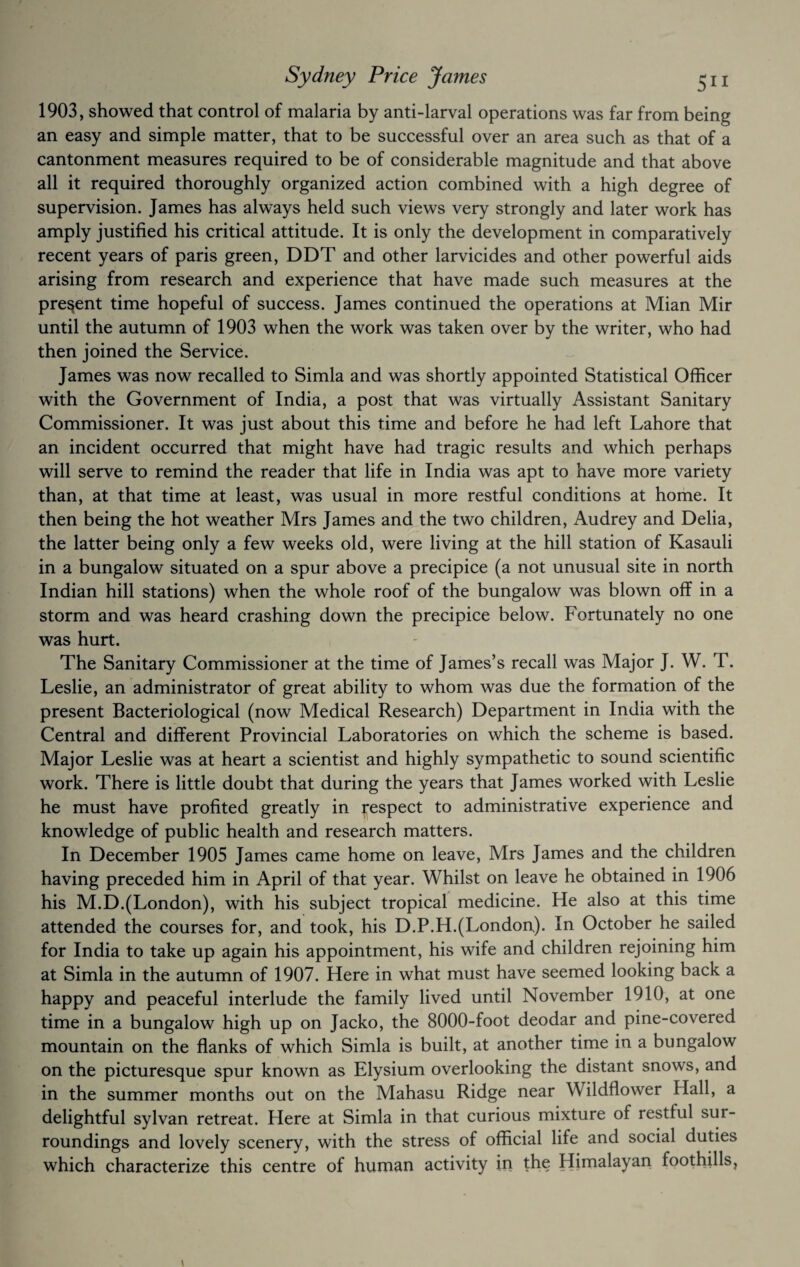 1903, showed that control of malaria by anti-larval operations was far from being an easy and simple matter, that to be successful over an area such as that of a cantonment measures required to be of considerable magnitude and that above all it required thoroughly organized action combined with a high degree of supervision. James has always held such views very strongly and later work has amply justified his critical attitude. It is only the development in comparatively recent years of paris green, DDT and other larvicides and other powerful aids arising from research and experience that have made such measures at the present time hopeful of success. James continued the operations at Mian Mir until the autumn of 1903 when the work was taken over by the writer, who had then joined the Service. James was now recalled to Simla and was shortly appointed Statistical Officer with the Government of India, a post that was virtually Assistant Sanitary Commissioner. It was just about this time and before he had left Lahore that an incident occurred that might have had tragic results and which perhaps will serve to remind the reader that life in India was apt to have more variety than, at that time at least, was usual in more restful conditions at home. It then being the hot weather Mrs James and the two children, Audrey and Delia, the latter being only a few weeks old, were living at the hill station of Kasauli in a bungalow situated on a spur above a precipice (a not unusual site in north Indian hill stations) when the whole roof of the bungalow was blown off in a storm and was heard crashing down the precipice below. Fortunately no one was hurt. The Sanitary Commissioner at the time of James’s recall was Major J. W. T. Leslie, an administrator of great ability to whom was due the formation of the present Bacteriological (now Medical Research) Department in India with the Central and different Provincial Laboratories on which the scheme is based. Major Leslie was at heart a scientist and highly sympathetic to sound scientific work. There is little doubt that during the years that James worked with Leslie he must have profited greatly in Respect to administrative experience and knowledge of public health and research matters. In December 1905 James came home on leave, Mrs James and the children having preceded him in April of that year. Whilst on leave he obtained in 1906 his M.D.(London), with his subject tropical medicine. He also at this time attended the courses for, and took, his D.P.H.(London). In October he sailed for India to take up again his appointment, his wife and children rejoining him at Simla in the autumn of 1907. Here in what must have seemed looking back a happy and peaceful interlude the family lived until November 1910, at one time in a bungalow high up on Jacko, the 8000-foot deodar and pine-covered mountain on the flanks of which Simla is built, at another time in a bungalow on the picturesque spur known as Elysium overlooking the distant snows, and in the summer months out on the Mahasu Ridge near Wildflower Hall, a delightful sylvan retreat. Here at Simla in that curious mixture of restful sur¬ roundings and lovely scenery, with the stress of official life and social duties which characterize this centre of human activity in the Himalayan foothills,