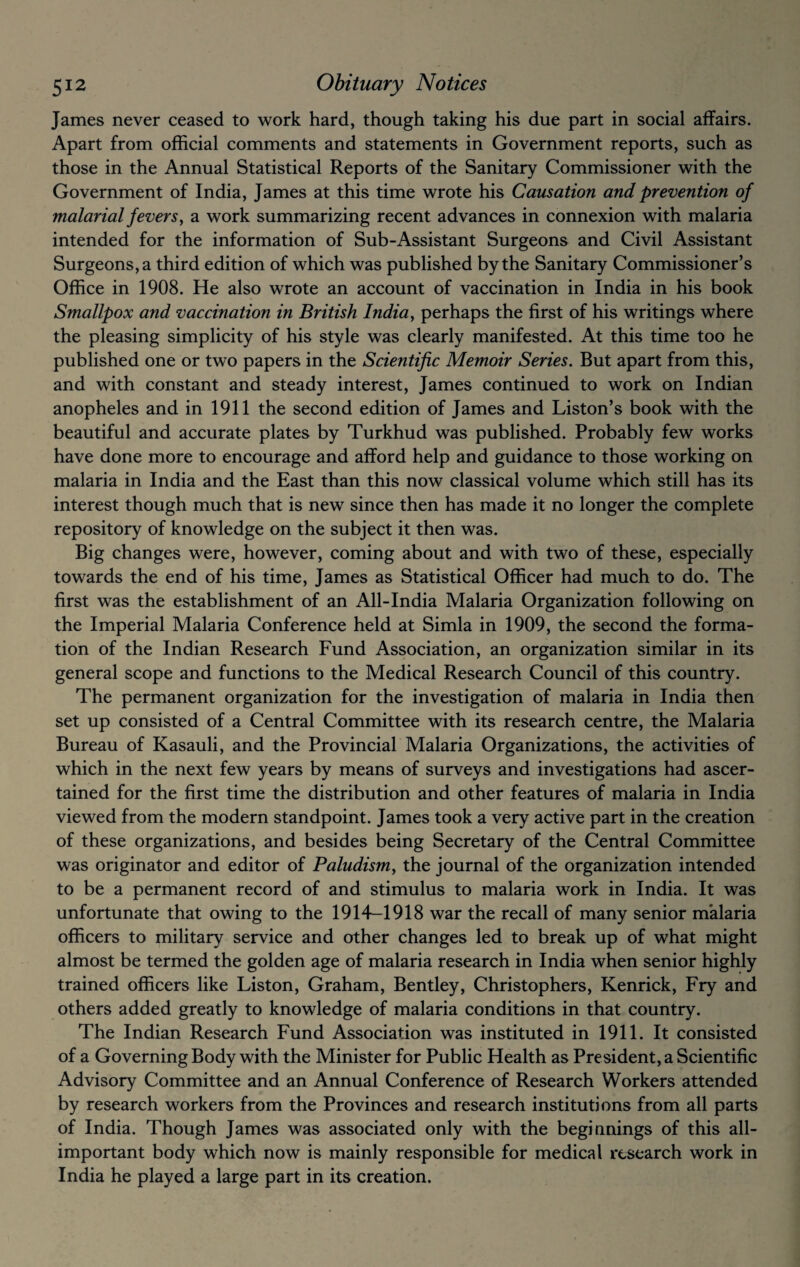 James never ceased to work hard, though taking his due part in social affairs. Apart from official comments and statements in Government reports, such as those in the Annual Statistical Reports of the Sanitary Commissioner with the Government of India, James at this time wrote his Causation and prevention of malarial fevers, a work summarizing recent advances in connexion with malaria intended for the information of Sub-Assistant Surgeons and Civil Assistant Surgeons, a third edition of which was published by the Sanitary Commissioner’s Office in 1908. He also wrote an account of vaccination in India in his book Smallpox and vaccination in British India, perhaps the first of his writings where the pleasing simplicity of his style was clearly manifested. At this time too he published one or two papers in the Scientific Memoir Series. But apart from this, and with constant and steady interest, James continued to work on Indian anopheles and in 1911 the second edition of James and Liston’s book with the beautiful and accurate plates by Turkhud was published. Probably few works have done more to encourage and afford help and guidance to those working on malaria in India and the East than this now classical volume which still has its interest though much that is new since then has made it no longer the complete repository of knowledge on the subject it then was. Big changes were, however, coming about and with two of these, especially towards the end of his time, James as Statistical Officer had much to do. The first was the establishment of an All-India Malaria Organization following on the Imperial Malaria Conference held at Simla in 1909, the second the forma¬ tion of the Indian Research Fund Association, an organization similar in its general scope and functions to the Medical Research Council of this country. The permanent organization for the investigation of malaria in India then set up consisted of a Central Committee with its research centre, the Malaria Bureau of Kasauli, and the Provincial Malaria Organizations, the activities of which in the next few years by means of surveys and investigations had ascer¬ tained for the first time the distribution and other features of malaria in India viewed from the modern standpoint. James took a very active part in the creation of these organizations, and besides being Secretary of the Central Committee was originator and editor of Paludismy the journal of the organization intended to be a permanent record of and stimulus to malaria work in India. It was unfortunate that owing to the 1914-1918 war the recall of many senior malaria officers to military service and other changes led to break up of what might almost be termed the golden age of malaria research in India when senior highly trained officers like Liston, Graham, Bentley, Christophers, Kenrick, Fry and others added greatly to knowledge of malaria conditions in that country. The Indian Research Fund Association was instituted in 1911. It consisted of a Governing Body with the Minister for Public Health as President, a Scientific Advisory Committee and an Annual Conference of Research Workers attended by research workers from the Provinces and research institutions from all parts of India. Though James was associated only with the beginnings of this all- important body which now is mainly responsible for medical research work in India he played a large part in its creation.