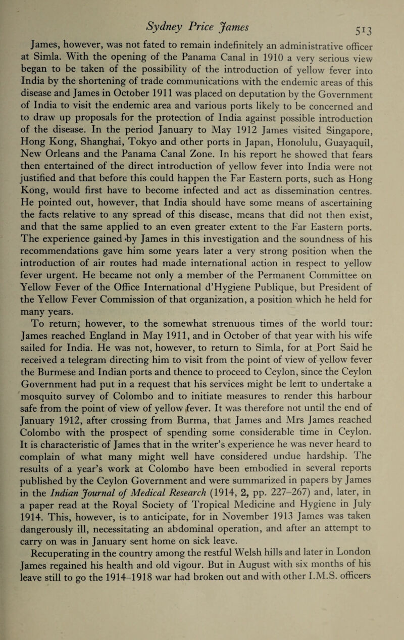 James, however, was not fated to remain indefinitely an administrative officer at Simla. With the opening of the Panama Canal in 1910 a very serious view began to be taken of the possibility of the introduction of yellow fever into India by the shortening of trade communications with the endemic areas of this disease and James in October 1911 was placed on deputation by the Government of India to visit the endemic area and various ports likely to be concerned and to draw up proposals for the protection of India against possible introduction of the disease. In the period January to May 1912 James visited Singapore, Hong Kong, Shanghai, Tokyo and other ports in Japan, Honolulu, Guayaquil, New Orleans and the Panama Canal Zone. In his report he showed that fears then entertained of the direct introduction of yellow fever into India v/ere not justified and that before this could happen the Far Eastern ports, such as Hong Kong, would first have to become infected and act as dissemination centres. He pointed out, however, that India should have some means of ascertaining the facts relative to any spread of this disease, means that did not then exist, and that the same applied to an even greater extent to the Far Eastern ports. The experience gained *by James in this investigation and the soundness of his recommendations gave him some years later a very strong position when the introduction of air routes had made international action in respect to yellow fever urgent. He became not only a member of the Permanent Committee on Yellow Fever of the Office International d’Hygiene Publique, but President of the Yellow Fever Commission of that organization, a position which he held for many years. To return; however, to the somewhat strenuous times of the world tour: James reached England in May 1911, and in October of that year with his wife sailed for India. He was not, however, to return to Simla, for at Port Said he received a telegram directing him to visit from the point of view of yellow fever the Burmese and Indian ports and thence to proceed to Ceylon, since the Ceylon Government had put in a request that his services might be lent to undertake a mosquito survey of Colombo and to initiate measures to render this harbour safe from the point of view of yellow Jever. It was therefore not until the end of January 1912, after crossing from Burma, that James and Mrs James reached Colombo with the prospect of spending some considerable time in Ceylon. It is characteristic of James that in the writer’s experience he was never heard to complain of what many might well have considered undue hardship. The results of a year’s work at Colombo have been embodied in several reports published by the Ceylon Government and were summarized in papers by James in the Indian Journal of Medical Research (1914, 2, pp. 227-267) and, later, in a paper read at the Royal Society of Tropical Medicine and Hygiene in July 1914. This, however, is to anticipate, for in November 1913 James was taken dangerously ill, necessitating an abdominal operation, and after an attempt to carry on was in January sent home on sick leave. Recuperating in the country among the restful Welsh hills and later in London James regained his health and old vigour. But in August with six months of his leave still to go the 1914-1918 war had broken out and with other I.M.S. officers