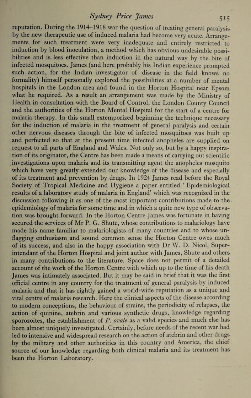 reputation. During the 1914-1918 war the question of treating general paralysis by the new therapeutic use of induced malaria had become very acute. Arrange¬ ments for such treatment were very inadequate and entirely restricted to induction by blood inoculation, a method which has obvious undesirable possi¬ bilities and is less effective than induction in the natural way by the bite of infected mosquitoes. James (and here probably his Indian experience prompted such action, for the Indian investigator of disease in the field knows no formality) himself personally explored the possibilities at a number of mental hospitals in the London area and found in the Horton Hospital near Epsom what he required. As a result an arrangement was made by the Ministry of Health in consultation with the Board of Control, the London County Council and the authorities of the Horton Mental Hospital for the start of a centre for malaria therapy. In this small extemporized beginning the technique necessary for the induction of malaria in the treatment of general paralysis and certain other nervous diseases through the bite of infected mosquitoes was built up and perfected so that at the present time infected anopheles are supplied on request to all parts of England and Wales. Not only so, but by a happy inspira¬ tion of its originator, the Centre has been made a means of carrying out scientific investigations upon malaria and its transmitting agent the anopheles mosquito which have very greatly extended our knowledge of the disease and especially of its treatment and prevention by drugs. In 1924 James read before the Royal Society of Tropical Medicine and Hygiene a paper entitled ‘ Epidemiological results of a laboratory study of malaria in England’ which was recognized in the discussion following it as one of the most important contributions made to the epidemiology of malaria for some time and in which a quite new type of observa¬ tion was brought forward. In the Horton Centre James was fortunate in having secured the services of Mr P. G. Shute, whose contributions to malariology have made his name familiar to malariologists of many countries and to whose un¬ flagging enthusiasm and sound common sense the Horton Centre owes much of its success, and also in the happy association with Dr W. D. Nicol, Super- intendant of the Horton Hospital and joint author with James, Shute and others in many contributions to the literature. Space does not permit of a detailed account of the work of the Horton Centre with which up to the time of his death James was intimately associated. But it may be said in brief that it was the first official centre in any country for the treatment of general paralysis by induced malaria and that it has rightly gained a world-wide reputation as a unique and vital centre of malaria research. Here the clinical aspects of the disease according to modern conceptions, the behaviour of strains, the periodicity of relapses, the action of quinine, atebrin and various synthetic drugs, knowledge regarding sporozoites, the establishment of P. ovale as a valid species and much else has been almost uniquely investigated. Certainly, before needs of the recent war had led to intensive and widespread research on the action of atebrin and other drugs by the military and other authorities in this country and America, the chief source of our knowledge regarding both clinical malaria and its treatment has been the Horton Laboratory.