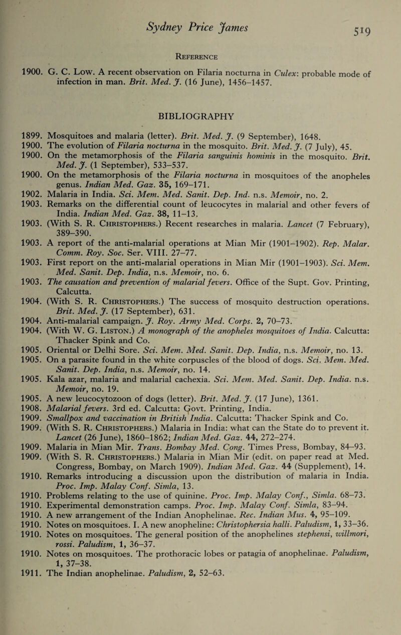 5*9 Reference 1900. G. C. Low. A recent observation on Filaria nocturna in Culex: probable mode of infection in man. Brit. Med. J. (16 June), 1456-1457. BIBLIOGRAPHY 1899. Mosquitoes and malaria (letter). Brit. Med. J. (9 September), 1648. 1900. The evolution of Filaria nocturna in the mosquito. Brit. Med. J. (7 July), 45. 1900. On the metamorphosis of the Filaria sanguinis hominis in the mosquito. Brit. Med. J. (1 September), 533-537. 1900. On the metamorphosis of the Filaria nocturna in mosquitoes of the anopheles genus. Indian Med. Gaz. 35, 169-171. 1902. Malaria in India. Sci. Mem. Med. Sanit. Dep. Ind. n.s. Memoir, no. 2. 1903. Remarks on the differential count of leucocytes in malarial and other fevers of India. Indian Med. Gaz. 38, 11-13. 1903. (With S. R. Christophers.) Recent researches in malaria. Lancet (7 February), 389-390. 1903. A report of the anti-malarial operations at Mian Mir (1901-1902). Rep. Malar. Comm. Roy. Soc. Ser. VIII. 27-77. 1903. First report on the anti-malarial operations in Mian Mir (1901-1903). Sci. Mem. Med. Sanit. Dep. India, n.s. Memoir, no. 6. 1903. The causation and prevention of malarial fevers. Office of the Supt. Gov. Printing, Calcutta. 1904. (With S. R. Christophers.) The success of mosquito destruction operations. Brit. Med. J. (17 September), 631. 1904. Anti-malarial campaign. J. Roy. Army Med. Corps. 2, 70-73. 1904. (With W. G. Liston.) A monograph of the anopheles ?nosquitoes of India. Calcutta: Thacker Spink and Co. 1905. Oriental or Delhi Sore. Sci. Mem. Med. Sanit. Dep. India, n.s. Memoir, no. 13. 1905. On a parasite found in the white corpuscles of the blood of dogs. Sci. Mem. Med. Sanit. Dep. India, n.s. Memoir, no. 14. 1905. Kala azar, malaria and malarial cachexia. Sci. Mem. Med. Sanit. Dep. India, n.s. Memoir, no. 19. 1905. A new leucocytozoon of dogs (letter). Brit. Med. jf. (17 June), 1361. 1908. Malarial fevers. 3rd ed. Calcutta: (Jovt. Printing, India. 1909. Smallpox and vaccination in British India. Calcutta: Thacker Spink and Co. 1909. (With S. R. Christophers.) Malaria in India: what can the State do to prevent it. Lancet (26 June), 1860-1862; Indian Med. Gaz. 44, 272-274. 1909. Malaria in Mian Mir. Trans. Bombay Med. Cong. Times Press, Bombay, 84-93. 1909. (With S. R. Christophers.) Malaria in Mian Mir (edit, on paper read at Med. Congress, Bombay, on March 1909). Indian Med. Gaz. 44 (Supplement), 14. 1910. Remarks introducing a discussion upon the distribution of malaria in India. Proc. Imp. Malay Conf. Simla, 13. 1910. Problems relating to the use of quinine. Proc. Imp. Malay Conf., Simla. 68-73. 1910. Experimental demonstration camps. Proc. Imp. Malay Conf. Simla, 83-94. 1910. A new arrangement of the Indian Anophelinae. Rec. Indian Mus. 4, 95-109. 1910. Notes on mosquitoes. I. A new anopheline: Christophersia halli. Paludism, 1, 33-36. 1910. Notes on mosquitoes. The general position of the anophelines stephensi, willmori, rossi. Paludism, 1, 36-37. 1910. Notes on mosquitoes. The prothoracic lobes or patagia of anophelinae. Paludism, 1, 37-38. 1911. The Indian anophelinae. Paludism, 2, 52-63.