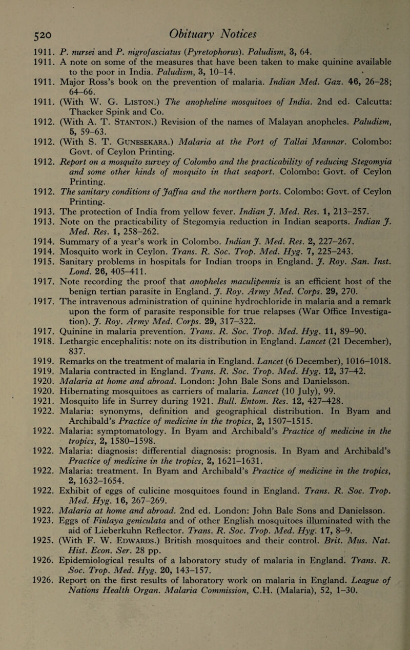 1911. P. nursei and P. nigrofasciatus (Pyretophorus). Paludism, 3, 64. 1911. A note on some of the measures that have been taken to make quinine available to the poor in India. Paludism, 3, 10-14. 1911. Major Ross’s book on the prevention of malaria. Indian Med. Gaz. 46, 26-28; 64-66. 1911. (With W. G. Liston.) The anopheline mosquitoes of India. 2nd ed. Calcutta: Thacker Spink and Co. 1912. (With A. T. Stanton.) Revision of the names of Malayan anopheles. Paludism, 5, 59-63. 1912. (With S. T. Gunesekara.) Malaria at the Port of Tallai Mannar. Colombo: Govt, of Ceylon Printing. 1912. Report on a mosquito survey of Colombo and the practicability of reducing Stegomyia and some other kinds of mosquito in that seaport. Colombo: Govt, of Ceylon Printing. 1912. The sanitary conditions of Jaffna and the northern ports. Colombo: Govt, of Ceylon Printing. 1913. The protection of India from yellow fever. Indian J. Med. Res. 1, 213-257. 1913. Note on the practicability of Stegomyia reduction in Indian seaports. Indian J. Med. Res. 1, 258-262. 1914. Summary of a year’s work in Colombo. Indian J. Med. Res. 2, 227-267. 1914. Mosquito work in Ceylon. Trans. R. Soc. Trop. Med. Hyg. 7, 225-243. 1915. Sanitary problems in hospitals for Indian troops in England. J. Roy. San. Inst. Lond. 26, 405-411. 1917. Note recording the proof that anopheles maculipennis is an efficient host of the benign tertian parasite in England. J. Roy. Army Med. Corps. 29, 270. 1917. The intravenous administration of quinine hydrochloride in malaria and a remark upon the form of parasite responsible for true relapses (War Office Investiga¬ tion). J. Roy. Army Med. Corps. 29, 317-322. 1917. Quinine in malaria prevention. Trans. R. Soc. Trop. Med. Hyg. 11, 89-90. 1918. Lethargic encephalitis: note on its distribution in England. Lancet (21 December), 837. 1919. Remarks on the treatment of malaria in England. Lancet (6 December), 1016-1018. 1919. Malaria contracted in England. Trans. R. Soc. Trop. Med. Hyg. 12, 37-42. 1920. Malaria at home and abroad. London: John Bale Sons and Danielsson. 1920. Hibernating mosquitoes as carriers of malaria. Lancet (10 July), 99. 1921. Mosquito life in Surrey during 1921. Bull. Entom. Res. 12, 427—428. 1922. Malaria: synonyms, definition and geographical distribution. In Byam and Archibald’s Practice of medicine in the tropics, 2, 1507-1515. 1922. Malaria: symptomatology. In Byam and Archibald’s Practice of medicine in the tropics, 2, 1580-1598. 1922. Malaria: diagnosis: differential diagnosis: prognosis. In Byam and Archibald’s Practice of medicine in the tropics, 2, 1621-1631. 1922. Malaria: treatment. In Byam and Archibald’s Practice of medicine in the tropics, 2, 1632-1654. 1922. Exhibit of eggs of culicine mosquitoes found in England. Trans. R. Soc. Trop. Med. Hyg. 16, 267-269. 1922. Malaria at home and abroad. 2nd ed. London: John Bale Sons and Danielsson. 1923. Eggs of Finlay a geniculata and of other English mosquitoes illuminated with the aid of Lieberkuhn Reflector. Trans. R. Soc. Trop. Med. Hyg. 17, 8-9. 1925. (With F. W. Edwards.) British mosquitoes and their control. Brit. Mus. Nat. Hist. Econ. Ser. 28 pp. 1926. Epidemiological results of a laboratory study of malaria in England. Trans. R. Soc. Trop. Med. Hyg. 20, 143-157. ' 1926. Report on the first results of laboratory work on malaria in England. League of Nations Health Organ. Malaria Commission, C.H. (Malaria), 52, 1-30.