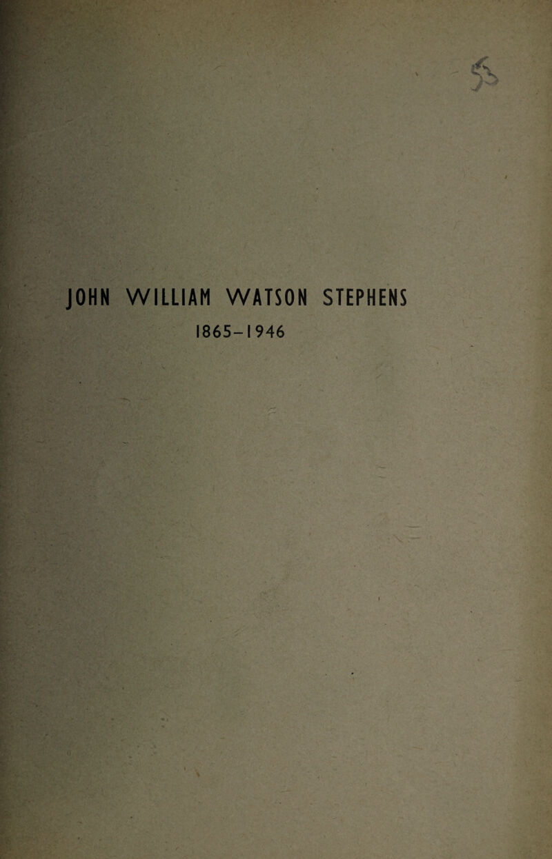 JOHN WILLIAM WATSON STEPHENS ■a :•* 1865-1946 i r