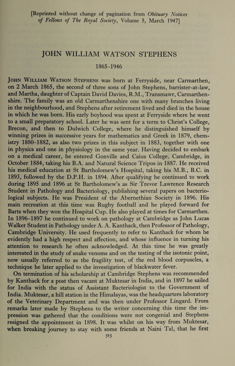 [Reprinted without change of pagination from Obituary Notices of Fellows of The Royal Society, Volume 5, March 1947] JOHN WILLIAM WATSON STEPHENS 1865-1946 John William Watson Stephens was born at Ferryside, near Carmarthen, on 2 March 1865, the second of three sons of John Stephens, barrister-at-law, and Martha, daughter of Captain David Davies, R.M., Transmawr, Carmarthen¬ shire. The family was an old Carmarthenshire one with many branches living in the neighbourhood, and Stephens after retirement lived and died in the house in which he was born. His early boyhood was spent at Ferryside where he went to a small preparatory school. Later he was sent for a term to Christ’s College, Brecon, and then to Dulwich College, where he distinguished himself by winning prizes in successive years for mathematics and Greek in 1879, chem¬ istry 1880-1882, as also two prizes in this subject in 1883, together with one in physics and one in physiology in the same year. Having decided to embark on a medical career, he entered Gonville and Caius College. Cambridge, in October 1884, taking his B.A. and Natural Science Tripos in 1887. He received his medical education at St Bartholomew’s Hospital, taking his M.B., B.C. in 1893, followed by the D.P.H. in 1894. After qualifying he continued to work during 1895 and 1896 at St Bartholomew’s as Sir Trevor Lawrence Research Student in Pathology and Bacteriology, publishing several papers on bacterio¬ logical subjects. He was President of the Abernethian Society in 1896. His main recreation at this time was Rugby football and he played forward for Barts when they won the Hospital Cup. He also played at times for Carmarthen. In 1896-1897 he continued to work on pathology at Cambridge as John Lucas Walker Student in Pathology under A. A. Kanthack, then Professor of Pathology, Cambridge University. He used frequently to refer to Kanthack for whom he evidently had a high respect and affection, and whose influence in turning his attention to research he often acknowledged. At this time he was greatly interested in the study of snake venoms and on the testing of the isotonic point, now usually referred to as the fragility test, of the red blood corpuscles, a technique he later applied to the investigation of blackwater fever. On termination of his scholarship at Cambridge Stephens was recommended by Kanthack for a post then vacant at Muktesar in India, and in 1897 he sailed for India with the status of Assistant Bacteriologist to the Government of India. Muktesar, a hill station in the Himalayas, was the headquarters laboratory of the Veterinary Department and was then under Professor Lingard. From remarks later made by Stephens to the writer concerning this time the im¬ pression was gathered that the conditions were not congenial and Stephens resigned the appointment in 1898. It was whilst on his way from Muktesar, when breaking journey to stay with some friends at Nairn Tal, that he first 5*5