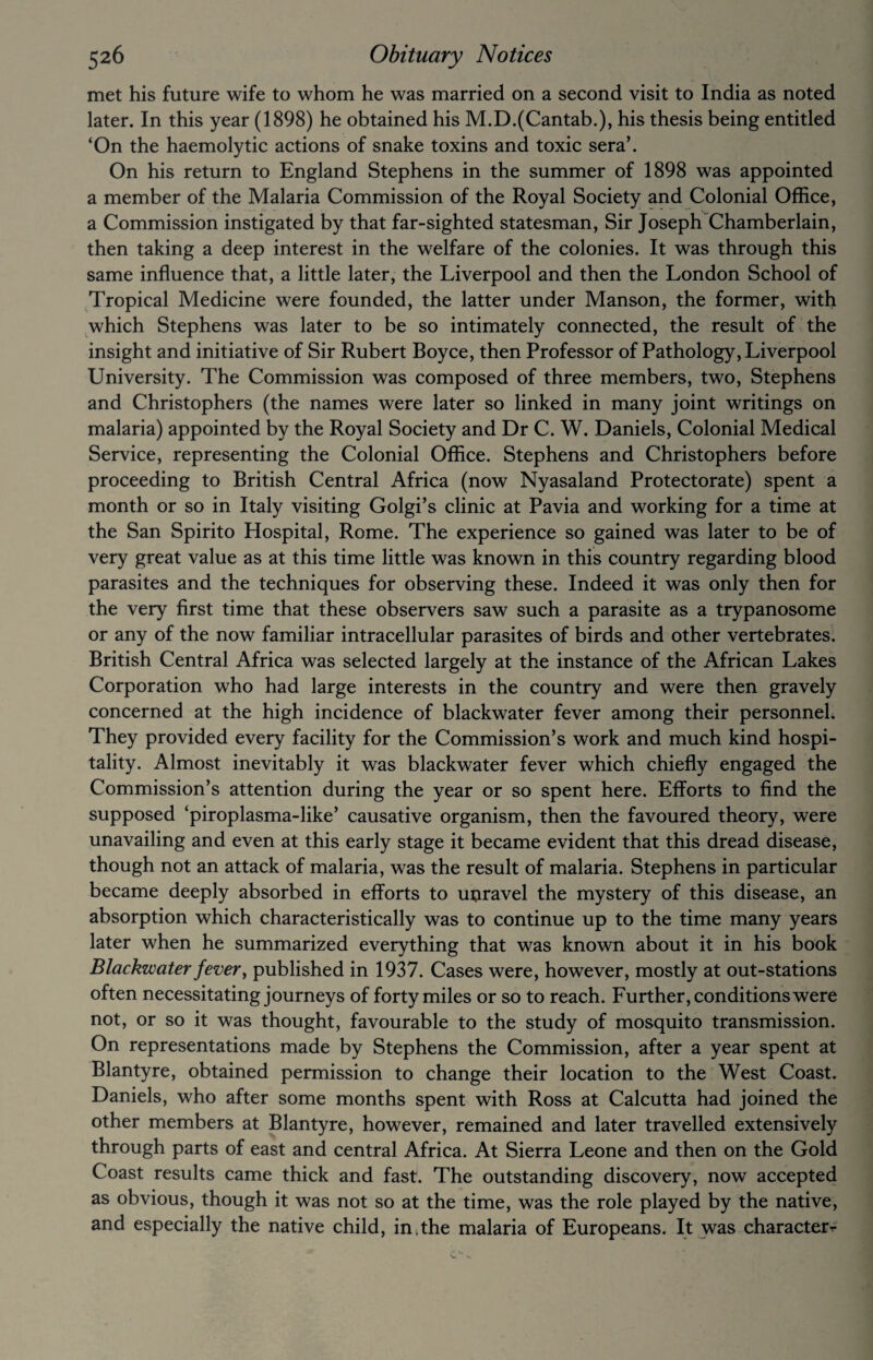 met his future wife to whom he was married on a second visit to India as noted later. In this year (1898) he obtained his M.D.(Cantab.), his thesis being entitled ‘On the haemolytic actions of snake toxins and toxic sera’. On his return to England Stephens in the summer of 1898 was appointed a member of the Malaria Commission of the Royal Society and Colonial Office, a Commission instigated by that far-sighted statesman, Sir Joseph Chamberlain, then taking a deep interest in the welfare of the colonies. It was through this same influence that, a little later, the Liverpool and then the London School of Tropical Medicine were founded, the latter under Manson, the former, with which Stephens was later to be so intimately connected, the result of the insight and initiative of Sir Rubert Boyce, then Professor of Pathology, Liverpool University. The Commission was composed of three members, two, Stephens and Christophers (the names were later so linked in many joint writings on malaria) appointed by the Royal Society and Dr C. W. Daniels, Colonial Medical Service, representing the Colonial Office. Stephens and Christophers before proceeding to British Central Africa (now Nyasaland Protectorate) spent a month or so in Italy visiting Golgi’s clinic at Pavia and working for a time at the San Spirito Hospital, Rome. The experience so gained was later to be of very great value as at this time little was known in this country regarding blood parasites and the techniques for observing these. Indeed it was only then for the very first time that these observers saw such a parasite as a trypanosome or any of the now familiar intracellular parasites of birds and other vertebrates. British Central Africa was selected largely at the instance of the African Lakes Corporation who had large interests in the country and were then gravely concerned at the high incidence of blackwater fever among their personnel. They provided every facility for the Commission’s work and much kind hospi¬ tality. Almost inevitably it was blackwater fever which chiefly engaged the Commission’s attention during the year or so spent here. Efforts to find the supposed ‘piroplasma-like’ causative organism, then the favoured theory, were unavailing and even at this early stage it became evident that this dread disease, though not an attack of malaria, was the result of malaria. Stephens in particular became deeply absorbed in efforts to unravel the mystery of this disease, an absorption which characteristically was to continue up to the time many years later when he summarized everything that was known about it in his book Blackwater fever, published in 1937. Cases were, however, mostly at out-stations often necessitating journeys of forty miles or so to reach. Further, conditions were not, or so it was thought, favourable to the study of mosquito transmission. On representations made by Stephens the Commission, after a year spent at Blantyre, obtained permission to change their location to the West Coast. Daniels, who after some months spent with Ross at Calcutta had joined the other members at Blantyre, however, remained and later travelled extensively through parts of east and central Africa. At Sierra Leone and then on the Gold Coast results came thick and fast. The outstanding discovery, now accepted as obvious, though it was not so at the time, was the role played by the native, and especially the native child, in.the malaria of Europeans. It was character r