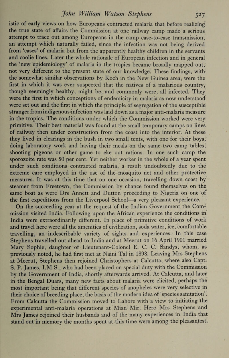 istic of early views on how Europeans contracted malaria that before realizing the true state of affairs the Commission at one railway camp made a serious attempt to trace out among Europeans in the camp case-to-case transmission, an attempt which naturally failed, since the infection was not being derived from ‘cases’ of malaria but from the apparently healthy children in the servants and coolie lines. Later the whole rationale of European infection and in general the ‘new epidemiology’ of malaria in the tropics became broadly mapped out, not very different to the present state of our knowledge. These findings, with the somewhat similar observations by Koch in the New Guinea area, were the first in which it was ever suspected that the natives of a malarious country, though seemingly healthy, might be, and commonly were, all infected. They were the first in which conceptions of endemicity in malaria as now understood were set out and the first in which the principle of segregation of the susceptible stranger from indigenous infection was laid down as a major anti-malaria measure in the tropics. The conditions under which the Commission worked were very primitive. Their best material was found at the small temporary camps on lines of railway then under construction from the coast into the interior. At these they lived in clearings in the bush in two small tents, with one for their boys, doing laboratory work and having their meals on the same two camp tables, shooting pigeons or other game to eke out rations. In one such camp the sporozoite rate was 50 per cent. Yet neither worker in the whole of a year spent under such conditions contracted malaria, a result undoubtedly due to the extreme care employed in the use of the mosquito net and other protective measures. It was at this time that on one occasion, travelling down coast by steamer from Freetown, the Commission by chance found themselves on the same boat as were Drs Annett and Dutton proceeding to Nigeria on one of the first expeditions from the Liverpool School—a very pleasant experience. On the succeeding year at the request of the Indian Government the Com¬ mission visited India. Following upon the African experience the conditions in India were extraordinarily different. In place of primitive conditions of work and travel here were all the amenities of civilization, soda water, ice, comfortable travelling, an indescribable variety of sights and experiences. In this case Stephens travelled out ahead to India and at Meerut on 16 April 1901 married Mary Sophie, daughter of Lieutenant-Colonel E. C. C. Sandys, whom, as previously noted, he had first met at Naini Tal in 1898. Leaving Mrs Stephens at Meerut, Stephens then rejoined Christophers at Calcutta, where also Capt. S. P. James, I.M.S., who had been placed on special duty with the Commission by the Government of India, shortly afterwards arrived. At Calcutta, and later in the Bengal Duars, many new facts about malaria were elicited, perhaps the most important being that different species of anopheles were very selective in their choice of breeding place, the basis of the modern idea of ‘species sanitation’. From Calcutta the Commission moved to Lahore with a view to initiating the experimental anti-malaria operations at Mian Mir. Here Mrs Stephens and Mrs James rejoined their husbands and of the many experiences in India that stand out in memory the months spent at this time were among the pleasantest*