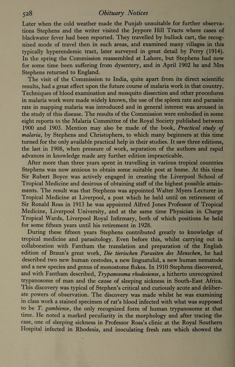 Later when the cold weather made the Punjab unsuitable for further observa¬ tions Stephens and the writer visited the Jeypore Hill Tracts where cases of blackwater fever had been reported. They travelled by bullock cart, the recog¬ nized mode of travel then in such areas, and examined many villages in this typically hyperendemic tract, later surveyed in great detail by Perry (1914). In the spring the Commission reassembled at Lahore, but Stephens had now for some time been suffering from dysentery, and in April 1902 he and Mrs Stephens returned to England. The visit of the Commission to India, quite apart from its direct scientific results, had a great effect upon the future course of malaria work in that country. Techniques of blood examination and mosquito dissection and other procedures in malaria work were made widely known, the use of the spleen rate and parasite rate in mapping malaria was introduced and in general interest was aroused in the study of this disease. The results of the Commission were embodied in some eight reports to the Malaria Committee of the Royal Society published between 1900 and 1903. Mention may also be made of the book, Practical study of malaria, by Stephens and Christophers, to which many beginners at this time turned for the only available practical help in their studies. It saw three editions, the last in 1908, when pressure of work, separation of the authors and rapid advances in knowledge made any further edition impracticable. After more than three years spent in travelling in various tropical countries Stephens was now anxious to obtain some suitable post at home. At this time Sir Rubert Boyce was actively engaged in creating the Liverpool School of Tropical Medicine and desirous of obtaining staff of the highest possible attain¬ ments. The result was that Stephens was appointed Walter Myers Lecturer in Tropical Medicine at Liverpool, a post which he held until on retirement of Sir Ronald Ross in 1913 he was appointed Alfred Jones Professor of Tropical Medicine, Liverpool University, and at the same time Physician in Charge Tropical Wards, Liverpool Royal Infirmary, both of which positions he held for some fifteen years until his retirement in 1928. During these fifteen years Stephens contributed greatly to knowledge of tropical medicine and parasitology. Even before this, whilst carrying out in collaboration with Fantham the translation and preparation of the English edition of Braun’s great work, Die tierischen Parasiten des Menschen, he had described two new human cestodes, a new linguatulid, a new human nematode and a new species and genus of monostome flukes. In 1910 Stephens discovered, and with Fantham described, Trypanosoma rhodesiense, a hitherto unrecognized trypanosome of man and the cause of sleeping sickness in South-East Africa. This discovery was typical of Stephen’s critical and curiously acute and deliber¬ ate powers of observation. The discovery was made whilst he was examining in class work a stained specimen of rat’s blood infected with what was supposed to be T. gambiense, the only recognized form of human trypanosome at that time. He noted a marked peculiarity in the morphology and after tracing the case, one of sleeping sickness in Professor Ross’s clinic at the Royal Southern Hospital infected in Rhodesia, and inoculating fresh rats which showed the