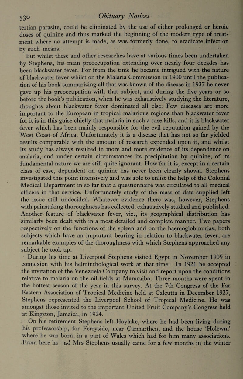 tertian parasite, could be eliminated by the use of either prolonged or heroic doses of quinine and thus marked the beginning of the modern type of treat¬ ment where no attempt is made, as was formerly done, to eradicate infection by such means. But whilst these and other researches have at various times been undertaken by Stephens, his main preoccupation extending over nearly four decades has been blackwater fever. For from the time he became intrigued with the nature of blackwater fever whilst on the Malaria Commission in 1900 until the publica¬ tion of his book summarizing all that was known of the disease in 1937 he never gave up his preoccupation with that subject, and during the five years or so before the book’s publication, when he was exhaustively studying the literature, thoughts about blackwater fever dominated all else. Few diseases are more important to the European in tropical malarious regions than blackwater fever for it is in this guise chiefly that malaria in such a case kills, and it is blackwater fever which has been mainly responsible for the evil reputation gained by the West Coast of Africa. Unfortunately it is a disease that has not so far yielded results comparable with the amount of research expended upon it, and whilst its study has always resulted in more and more evidence of its dependence on malaria, and under certain circumstances its precipitation by quinine, of its fundamental nature we are still quite ignorant. How far it is, except in a certain class of case, dependent on quinine has never been clearly shown. Stephens investigated this point intensively and was able to enlist the help of the Colonial Medical Department in so far that a questionnaire was circulated to all medical officers in that service. Unfortunately study of the mass of data supplied left the issue still undecide'd. Whatever evidence there was, however, Stephens with painstaking thoroughness has collected, exhaustively studied and published. Another feature of blackwater fever, viz., its geographical distribution has similarly been dealt with in a most detailed and complete manner. Two papers respectively on the functions of the spleen and on the haemoglobinurias, both subjects which have an important bearing in relation to blackwater fever, are remarkable examples of the thoroughness with which Stephens approached any subject he took up. During his time at Liverpool Stephens visited Egypt in November 1909 in connexion with his helminthological work at that time. In 1921 he accepted the invitation of the Venezuela Company to visit and report upon the conditions relative to malaria on the oil-fields at Maracaibo. Three months were spent in the hottest season of the year in this survey. At the 7th Congress of the Far Eastern Association of Tropical Medicine held at Calcutta in December 1927, Stephens represented the Liverpool School of Tropical Medicine. He was amongst those invited to the important United Fruit Company’s Congress held at Kingston, Jamaica, in 1924. On his retirement Stephens left Hoy lake, where he had been living during his professorship, for Ferryside, near Carmarthen, and the house ‘Holcwm’ where he was born, in a part of Wales which had for him many associations. From here he nd Mrs Stephens usually came for a few months in the winter