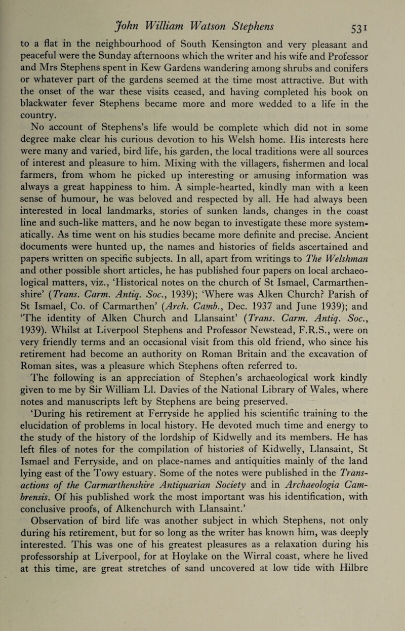 to a flat in the neighbourhood of South Kensington and very pleasant and peaceful were the Sunday afternoons which the writer and his wife and Professor and Mrs Stephens spent in Kew Gardens wandering among shrubs and conifers or whatever part of the gardens seemed at the time most attractive. But with the onset of the war these visits ceased, and having completed his book on blackwater fever Stephens became more and more wedded to a life in the country. No account of Stephens’s life would be complete which did not in some degree make clear his curious devotion to his Welsh home. His interests here were many and varied, bird life, his garden, the local traditions were all sources of interest and pleasure to him. Mixing with the villagers, fishermen and local farmers, from whom he picked up interesting or amusing information was always a great happiness to him. A simple-hearted, kindly man with a keen sense of humour, he was beloved and respected by all. He had always been interested in local landmarks, stories of sunken lands, changes in the coast line and such-like matters, and he now began to investigate these more system¬ atically. As time went on his studies became more definite and precise. Ancient documents were hunted up, the names and histories of fields ascertained and papers written on specific subjects. In all, apart from writings to The Welshman and other possible short articles, he has published four papers on local archaeo¬ logical matters, viz., ‘Historical notes on the church of St Ismael, Carmarthen¬ shire’ [Trans. Carm. Antiq. Soc., 1939); ‘Where was Aiken Church? Parish of St Ismael, Co. of Carmarthen’ [Arch. Camb., Dec. 1937 and June 1939); and ‘The identity of Aiken Church and Llansaint’ [Trans. Carm. Antiq. Soc., 1939). Whilst at Liverpool Stephens and Professor Newstead, F.R.S., were on very friendly terms and an occasional visit from this old friend, who since his retirement had become an authority on Roman Britain and the excavation of Roman sites, was a pleasure which Stephens often referred to. The following is an appreciation of Stephen’s archaeological work kindly given to me by Sir William LI. Davies of the National Library of Wales, where notes and manuscripts left by Stephens are being preserved. ‘During his retirement at Ferryside he applied his scientific training to the elucidation of problems in local history. He devoted much time and energy to the study of the history of the lordship of Kidwelly and its members. He has left files of notes for the compilation of histories of Kidwelly, Llansaint, St Ismael and Ferryside, and on place-names and antiquities mainly of the land lying east of the Towy estuary. Some of the notes were published in the Trans¬ actions of the Carmarthenshire Antiquarian Society and in Archaeologia Cam- brensis. Of his published work the most important was his identification, with conclusive proofs, of Alkenchurch with Llansaint.’ Observation of bird life was another subject in which Stephens, not only during his retirement, but for so long as the writer has known him, was deeply interested. This was one of his greatest pleasures as a relaxation during his professorship at Liverpool, for at Hoylake on the Wirral coast, where he lived at this time, are great stretches of sand uncovered at low tide with Hilbre