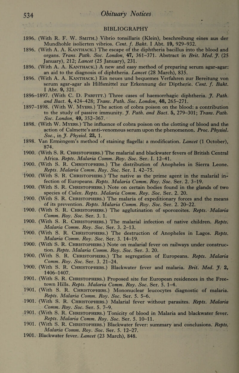 BIBLIOGRAPHY 1896. (With R. F. W. Smith.) Vibrio tonsillaris (Klein), beschreibung eines aus der Mundhohle isolierten vibrios. Cent. f. Bakt. I Abt. 19, 929-932. 1896. (With A. A. Kanthack.) The escape of the diphtheria bacillus into the blood and organs. Trans. Path. Soc. London, 47, 361-371. Abstract in Brit. Med.J. (25 January), 212; Lancet (25 January), 231. 1896. (With A. A. Kanthack.) A new and easy method of preparing serum agar-agar: an aid to the diagnosis of diphtheria. Lancet (28 March), 835. 1896. (With A. A. Kanthack.) Ein neues und bequemes Verfahren zur Bereitung von serum agar-agar als Hilfsmittel zur Erkennung der Dipthej*ie. Cent. f. Bakt. I Abt. 9, 321. 1896- 1897. (With C. D. Parfitt.) Three cases of haemorrhagic diphtheria. J. Path. f and Bad. 4, 424-428; Trans. Path. Soc. London, 48, 265-271. 1897- 1898. (With W. Myers.) The action of cobra poison on the blood: a contribution to the study of passive immunity. J. Path, and Bad. 5, 279-301; Trans. Path. Soc. London, 49, 352-367.' 1898. (With W. Myers.) The influence of cobra poison on the clotting of blood and the action of Calmette’s anti-venomous serum upon the phenomenon. Proc. Physiol. Soc., in J. Physiol. 23, 1. 1898. Van Ermengem’s method of staining flagella: a modification. Lancet (1 October), 874. 1900. (With S. R. Christophers.) The malarial and blackwater fevers of British Central Africa. Repts. Malaria Comm. Roy. Soc. Ser. I. 12-41. 1900. (With S. R. Christophers.) The distribution of Anopheles in Sierra Leone. Repts. Malaria Comm. Roy. Soc. Ser. I. 42-75. 1900. (With S. R. Christophers.) The native as the prime agent in the malarial in¬ fection of Europeans. Repts. Malaria Comm. Roy. Soc. Ser. 2. 3-19. 1900. (With S. R. Christophers.) Note on certain bodies found in the glands of two species of Culex. Repts. Malaria Comm. Roy. Soc. Ser. 2. 20. 1900. (With S. R. Christophers.) The malaria of expeditionary forces and the means Of its prevention. Repts. Malaria Comm. Roy. Soc. Ser. 2. 20-22. 1900. (With S. R. Christophers.) The agglutination of sporozoites. Repts. Malaria Comm. Roy. Soc. Ser. 3. 1. 1900. (With S. R. Christophers.) The malarial infection of native children. Repts. Malaria Comm. Roy. Soc. Ser. 3. 2-13. 1900. (With S. R. Christophers.) The destruction of Anopheles in Lagos. Repts. Malaria Comm. Roy. Soc. Ser. 3. 14-19. 1900. (With S. R. Christophers.) Note on malarial fever on railways under construc¬ tion. Repts. Malaria Comm. Roy. Soc. Ser. 3. 20. 1900. (With S. R. Christophers.) The segregation of Europeans. Repts. Malaria Comm. Roy. Soc. Ser. 3. 21-24. 1900. (With S. R. Christophers.) Blackwater fever and malaria. Brit. Med. J. 2, 1406-1407. 1901. (With S. R. Christophers.) Proposed site for European residences in the Free¬ town Hills. Repts. Malaria Comm. Roy. Soc. Ser. 5. 1-4. 1901. (With S. R. Christophers.) Mononuclear leucocytes diagnostic of malaria. Repts. Malaria Comm. Roy. Soc. Ser. 5. 5-6. 1901. (With S. R. Christophers.) Malarial fever without parasites. Repts. Malaria Comm. Roy. Soc. Ser. 5. 7—9. 1901. (With S. R. Christophers.) Tonicity of blood in Malaria and blackwater fever. Repts. Malaria Comm. Roy. Soc. Ser. 5. 10-11. 1901. (With S. R. Christophers.) Blackwater fever: summary and conclusions. Repts. Malaria Comm. Roy. Soc. Ser. 5. 12—27. 1901. Blackwater fever. Lancet (23 March), 848.