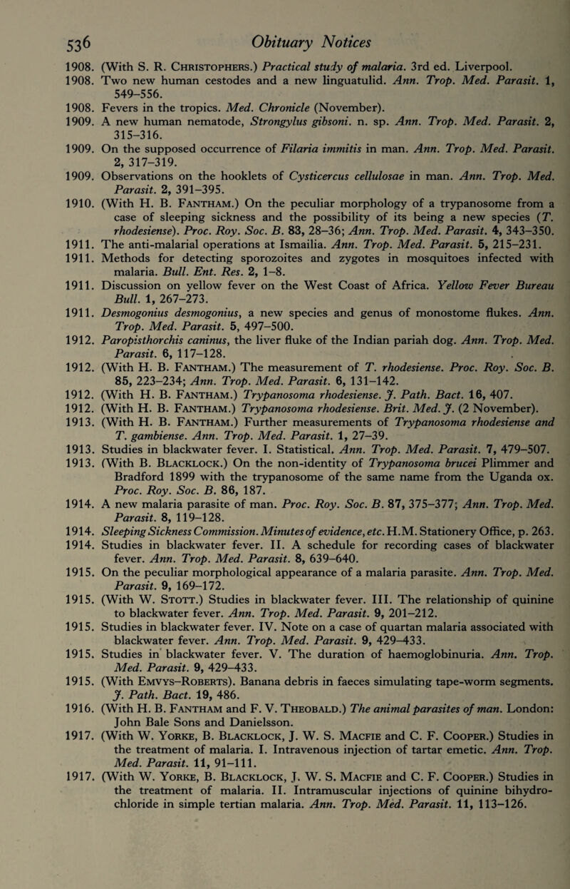 1908. (With S. R. Christophers.) Practical study of malaria. 3rd ed. Liverpool. 1908. Two new human cestodes and a new linguatulid. Ann. Trop. Med. Parasit. 1, 549-556. 1908. Fevers in the tropics. Med. Chronicle (November). 1909. A new human nematode, Strongylus gibsoni. n. sp. Ann. Trop. Med. Parasit. 2, 315-316. 1909. On the supposed occurrence of Filaria immitis in man. Ann. Trop. Med. Parasit. 2, 317-319. 1909. Observations on the hooklets of Cysticercus cellulosae in man. Ann. Trop. Med. Parasit. 2, 391-395. 1910. (With H. B. Fantham.) On the peculiar morphology of a trypanosome from a case of sleeping sickness and the possibility of its being a new species (T. rhodesiense). Proc. Roy. Soc. B. 83, 28—36; Ann. Trop. Med. Parasit. 4, 343-350. 1911. The anti-malarial operations at Ismailia. Ann. Trop. Med. Parasit. 5, 215-231. 1911. Methods for detecting sporozoites and zygotes in mosquitoes infected with malaria. Bull. Ent. Res. 2, 1-8. 1911. Discussion on yellow fever on the West Coast of Africa. Yellow Fever Bureau Bull. 1, 267-273. 1911. Desmogonius desmogonius, a new species and genus of monostome flukes. Ann. Trop. Med. Parasit. 5, 497-500. 1912. Paropisthorchis caninus, the liver fluke of the Indian pariah dog. Ann. Trop. Med. Parasit. 6, 117-128. 1912. (With H. B. Fantham.) The measurement of T. rhodesiense. Proc. Roy. Soc. B. 85, 223-234; Ann. Trop. Med. Parasit. 6, 131-142. 1912. (With H. B. Fantham.) Trypanosoma rhodesiense. J. Path. Bad. 16, 407. 1912. (With H. B. Fantham.) Trypanosoma rhodesiense. Brit. Med.J. (2 November). 1913. (With H. B. Fantham.) Further measurements of Trypanosoma rhodesiense and T. gambiense. Ann. Trop. Med. Parasit. 1, 27-39. 1913. Studies in blackwater fever. I. Statistical. Ann. Trop. Med. Parasit. 7, 479-507. 1913. (With B. Blacklock.) On the non-identity of Trypanosoma brucei Plimmer and Bradford 1899 with the trypanosome of the same name from the Uganda ox. Proc. Roy. Soc. B. 86, 187. 1914. A new malaria parasite of man. Proc. Roy. Soc. B. 87, 375-377; Ann. Trop. Med. Parasit. 8, 119-128. 1914. Sleeping Sickness Commission. Minutes of evidence, etc. H.M. Stationery Office, p. 263. 1914. Studies in blackwater fever. II. A schedule for recording cases of blackwater fever. Ann. Trop. Med. Parasit. 8, 639-640. 1915. On the peculiar morphological appearance of a malaria parasite. Ann. Trop. Med. Parasit. 9, 169-172. 1915. (With W. Stott.) Studies in blackwater fever. III. The relationship of quinine to blackwater fever. Ann. Trop. Med. Parasit. 9, 201-212. 1915. Studies in blackwater fever. IV. Note on a case of quartan malaria associated with blackwater fever. Ann. Trop. Med. Parasit. 9, 429-433. 1915. Studies in blackwater fever. V. The duration of haemoglobinuria. Ann. Trop. Med. Parasit. 9, 429-433. 1915. (With Emvys-Roberts). Banana debris in faeces simulating tape-worm segments. J. Path. Bad. 19, 486. 1916. (With H. B. Fantham and F. V. Theobald.) The animal parasites of man. London: John Bale Sons and Danielsson. 1917. (With W. Yorke, B. Blacklock, J. W. S. Macfie and C. F. Cooper.) Studies in the treatment of malaria. I. Intravenous injection of tartar emetic. Ann. Trop. Med. Parasit. 11, 91-111. 1917. (With W. Yorke, B. Blacklock, J. W. S. Macfie and C. F. Cooper.) Studies in the treatment of malaria. II. Intramuscular injections of quinine bihydro¬