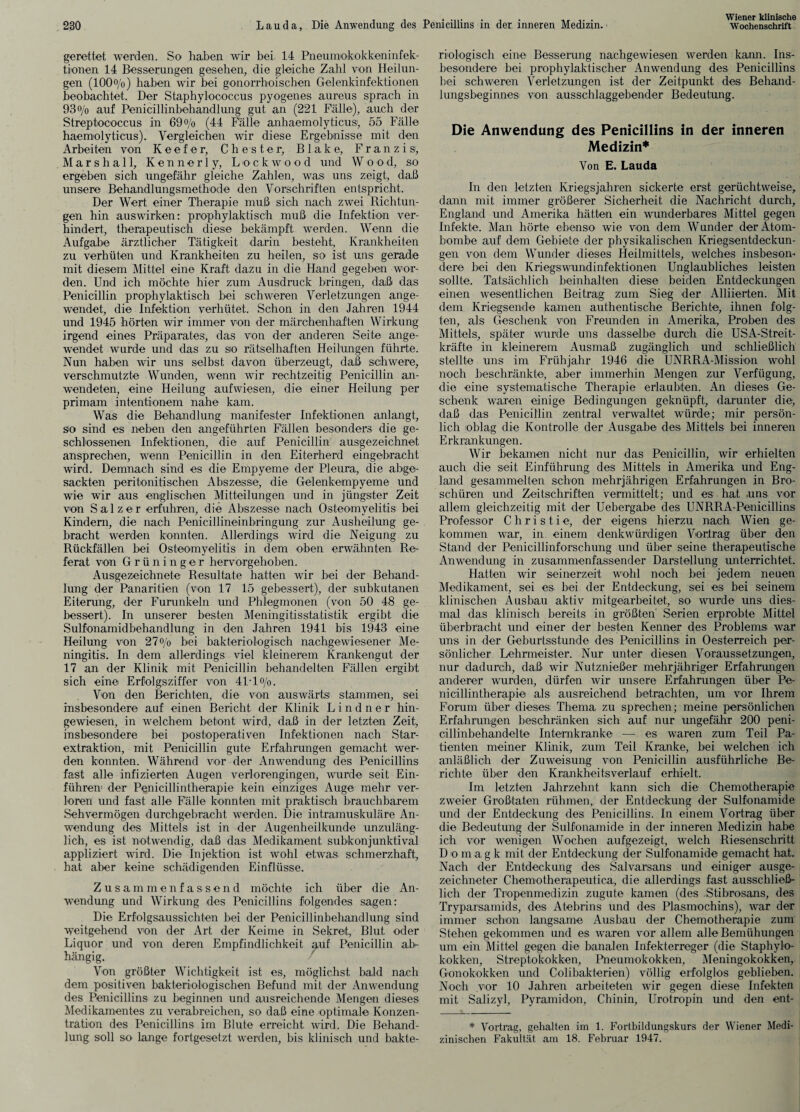 gerettet werden. So haben wir bei 14 Pneumokokkeninfek¬ tionen 14 Besserungen gesehen, die gleiche Zahl von Heilun¬ gen (100%) haben wir bei gonorrhoischen Gelenkinfektionen beobachtet. Der Staphylococcus pyogenes aureus sprach in 93o/o auf Penicillinbehandlung gut an (221 Fälle), auch der Streptococcus in 69 0/0 (44 Fälle anhaemolyticus', 55 Fälle haemolyticus). Vergleichen wir diese Ergebnisse mit den Arbeiten von K e e f e r, Chester, Blake, Franzis, Marshall, Kennerly, Lockwo od und W 0 0d, so ergeben sich ungefähr gleiche Zahlen, was uns zeigt, daß unsere Behandlungsmethode den Vorschriften entspricht. Der Wert einer Therapie muß sich nach zwei Richtun¬ gen hin auswirken: prophylaktisch muß die Infektion ver¬ hindert, therapeutisch diese bekämpft werden. Wenn die Aufgabe ärztlicher Tätigkeit darin besteht, Krankheiten zu verhüten und Krankheiten zu heilen, so ist uns gerade mit diesem Mittel eine Kraft dazu in die Hand gegeben wor¬ den. Und ich möchte hier zum Ausdruck bringen, daß das Penicillin prophylaktisch bei schweren Verletzungen ange¬ wendet, die Infektion verhütet. Schon in den Jahren 1944 und 1945 hörten wir immer von der märchenhaften Wirkung irgend eines Präparates, das von der anderen Seite ange¬ wendet wurde und das zu so rätselhaften Heilungen führte. Nun haben wir uns selbst davon überzeugt, daß schwere, verschmutzte Wunden, wenn wir rechtzeitig Penicillin an¬ wendeten, eine Heilung aufwiesen, die einer Heilung per primam intentionem nahe kam. Was die Behandlung manifester Infektionen anlangt, so sind es neben den angeführten Fällen besonders die ge¬ schlossenen Infektionen, die auf Penicillin ausgezeichnet ansprechen, wenn Penicillin in den Eiterherd eingebracht wird. Demnach sind es die Empyeme der Pleura, die abge¬ sackten peritonitischen Abszesse, die Gelenkempyeme und wie wir aus englischen Mitteilungen und in jüngster Zeit von Salzer erfuhren, die Abszesse nach Osteomyelitis bei Kindern, die nach Penicillineinbringung zur Ausheilung ge¬ bracht werden konnten. Allerdings wird die Neigung zu Rückfällen hei Osteomyelitis in dem oben erwähnten Re¬ ferat von Grüninger hervorgehoben. Ausgezeichnete Resultate hatten wir bei der Behand¬ lung der Panaritien (von 17 15 gebessert), der subkutanen Eiterung, der Furunkeln und Phlegmonen (von 50 48 ge¬ bessert). In unserer besten Meningitisstatistik ergibt die Sulfonamidbehandlung in den Jahren 1941 bis 1943 eine Heilung von 27% bei bakteriologisch nachgewiesener Me¬ ningitis. In dem allerdings viel kleinerem Krankengut der 17 an der Klinik mit Penicillin behandelten Fällen ergibt sich eine Erfolgsziffer von 41To/0. Von den Berichten, die von auswärts) stammen, sei insbesondere auf einen Bericht der Klinik Lindner hin¬ gewiesen, in welchem betont wird, daß in der letzten Zeit, insbesondere bei postoperativen Infektionen nach Star¬ extraktion, mit Penicillin gute Erfahrungen gemacht wer¬ den konnten. Während vor der Anwendung; des Penicillins fast alle infizierten Augen verlorengingen, wurde seit Ein- führeu der Penicillintherapie kein einziges Auge mehr ver¬ loren und fast alle Fälle konnten mit praktisch brauchbarem Sehvermögen durchgebracht werden. Die intramuskuläre An¬ wendung des Mittels ist in der Augenheilkunde unzuläng¬ lich, es ist notwendig, daß das Medikament subkonjunktival appliziert wird. Die Injektion ist wohl etwas schmerzhaft, hat aber keine schädigenden Einflüsse. Zusammenfassend möchte ich über die An¬ wend ung und Wirkung des Penicillins folgendes sagen: Die Erfolgsaussichten bei der Penicillinbehandlung sind weitgehend von der Art der Keime in Sekret, Blut oder Liquor und von deren Empfindlichkeit auf Penicillin ab¬ hängig. Von größter Wichtigkeit ist es, möglichst bald nach dem positiven bakteriologischen Befund mit der Anwendung des Penicillins zu beginnen und ausreichende Mengen dieses Medikamentes zu verabreichen, so daß eine optimale Konzen¬ tration des Penicillins im Blute erreicht wird. Die Behand¬ riologisch eine Besserung nachgewiesen werden kann. Ins¬ besondere bei prophylaktischer Anwendung des Penicillins bei schweren Verletzungen ist der Zeitpunkt des Behand¬ lungsbeginnes von ausschlaggebender Bedeutung. Die Anwendung des Penicillins in der inneren Medizin* Von E. Lauda In den letzten Kriegsjahren sickerte erst gerüchtweise, dann mit immer größerer Sicherheit die Nachricht durch, England und Amerika hätten ein wunderbares Mittel gegen Infekte. Man hörte ebenso wie von dem Wunder der Atom¬ bombe auf dem Gebiete der physikalischen Kriegsentdeckun¬ gen von dem Wunder dieses Heilmittels, welches insbeson¬ dere bei den Kriegswundinfektionen Unglaubliches leisten sollte. Tatsächlich beinhalten diese beiden Entdeckungen einen wesentlichen Beitrag zum Sieg der Alliierten. Mit dem Kriegsende kamen authentische Berichte, ihnen folg¬ ten, als Geschenk von Freunden in Amerika, Proben des Mittels, später wurde uns dasselbe durch die USA-Streit- kräfte in kleinerem Ausmaß zugänglich und schließlich stellte uns im Frühjahr 1946 die UNRRA-Mission wohl noch beschränkte, aber immerhin Mengen zur Verfügung, die eine systematische Therapie erlaubten. An dieses Ge¬ schenk waren einige Bedingungen geknüpft, darunter die, daß das Penicillin zentral verwaltet würde; mir persön¬ lich oblag die Kontrolle der Ausgabe des Mittels bei inneren Erkrankungen. Wir bekamen nicht nur das Penicillin, wir erhielten auch die seit Einführung, des Mittels in Amerika und Eng¬ land gesammelten schon mehrjährigen Erfahrungen in Bro¬ schüren und Zeitschriften vermittelt; und es hat -uns vor allem gleichzeitig mit der Uebergabe des UNRRA-Penicillins Professor Christi©, der eigens hierzu nach Wien ge¬ kommen war, in einem denkwürdigen Vortrag über den Stand der Penicillinforschung und über seine therapeutische Anwendung in zusammenfassender Darstellung unterrichtet. Hatten wir seinerzeit wohl noch bei jedem neuen Medikament, sei es bei der Entdeckung, sei es bei seinem klinischen Ausbau aktiv mitgearbeitet, so wurde uns dies¬ mal das klinisch bereits in größten Serien erprobte Mittel überbracht und einer der besten Kenner des Problems war uns in der Geburtsstunde des Penicillins in Oesterreich per¬ sönlicher Lehrmeister. Nur unter diesen Voraussetzungen, nur dadurch, daß wir Nutznießer mehrjähriger Erfahrungen anderer wurden, dürfen wir unsere Erfahrungen über Pe¬ nicillintherapie als ausreichend betrachten, um vor Ihrem Forum über dieses Thema zu sprechen; meine persönlichen Erfahrungen beschränken sich auf nur ungefähr 200 peni¬ cillinbehandelte Internkranke — es waren zum Teil Pa¬ tienten meiner Klinik, zum Teil Kranke, bei welchen ich anläßlich der Zuweisung von Penicillin ausführliche Be¬ richte über den Krankheitsverlauf erhielt. Im letzten Jahrzehnt kann sich die Chemotherapie zweier Großtaten rühmen, der Entdeckung der Sulfonamide und der Entdeckung des Penicillins. In einem Vortrag über die Bedeutung der Sulfonamide in der inneren Medizin habe ich vor wenigen Wochen aufgezeigt, welch Riesenschritt Dom a, g k mit der Entdeckung der Sulfonamide gemacht hat. Nach der Entdeckung des Salvarsans und einiger ausge¬ zeichneter Chemotherapeutica, die allerdings fast ausschließ- ' lieh der Tropenmedizin zugute kamen (des Stibrosans, des Tryparsamids, des Atebrins und des Plasmochiins), war der immer schon langsame Ausbau der Chemotherapie zum Stehen gekommen und es waren vor allem alle Bemühungen um ein Mittel gegen die banalen Infekterreger (die Staphylo¬ kokken, Streptokokken, Pneumokokken, Meningokokken, | Gonokokken und Colibakterien) völlig erfolglos geblieben. , Noch vor 10 Jahren arbeiteten wir gegen diese Infekten mit Salizyl, Pyramiden, Chinin, Urotropin und den ent- * Vortrag, gehalten im 1. Fortbildungskurs der Wiener Medi¬