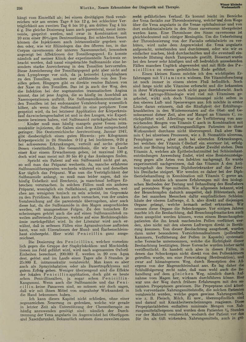 hängt vom Einzelfall ab; bei einem dreitägigen Stoß verab¬ reichen wir am ersten Tage 8 bis 12 g, bei schlechter Ver¬ träglichkeit am zweiten Tag 6 bis 10 g, am dritten Tag 4 bis 6 g. Die gleiche Dosierung kann auch parenteral, meist intra¬ venös, gespritzt werden, und zwar in Kombination mit 10 ccm einer 20°/oigen Dextroselösung. Bei schlechten Venen können die Injektionen auch intramuskulär gegeben wer¬ den oder, wie wir Rhinologen das des öfteren tun, in das Oorpus cavernosum der unteren Nasenmuschel, besonders angezeigt bei Affektionen der Tonsillengegend. Es konnte nämlich auf meiner Klinik der experimentelle Nachweis er¬ bracht werden, daß nasal eingebrachte Sulfonamide eine be¬ sonders starke Anreicherung in den Tonsillen hervorrufen. Diese Anreicherung der Tonsillarg egend geht aber nicht auf dem Lymphwege vor sich, da ja keinerlei Lymphbahnen zu den Tonsillen, sondern nur abführende von den Ton¬ sillen gehen. Hingegen gibt es direkte venöse Bahnen von der Nase zu den Tonsillen. Das ist ja auch der Weg, den die Infektion bei der sogenannten traumatischen Angina nimmt, das ist jene Angina, die so häufig im Anschluß an Nasenoperationen auftritt. Die Sulfonamidkonzentration in den Tonsillen ist bei endonasaler Verabreichung wesentlich hoher, als wenn das Sulfonamid in eine periphere Vene gespritzt wird, da bei letzterer Applikation der Körperkreis¬ lauf dazwischengeschaltet ist und in den Lungen, wie Experi¬ mente bewiesen haben, viel Sulfonamid zurückgehalten wird. Kinder muß man häufig mangels guter Venen intra¬ muskulär injizieren, die Gaben sind dem Alter entsprechend geringer. Die Oesterreichische Aerztezeitung, Januar 1947, gibt diesbezüglich einen guten Hinweis: pro Kilogramm Körpergewicht in 24 Stunden 012 g bei leichteren, 024 g bei schwereren Erkrankungen, verteilt auf sechs gleiche Dosen vierstündlich. Die Gesamtdosis, die wir im Laufe einer Kur einem Erwachsenen geben, ist maximal 100 g, doch wird man meist mit 30 bis 40 g das Auslangen finden. Spricht ein Patient auf ein Sulfonamid nicht gut an, so soll man das Präparat wechseln. Ja, manche erfahrene Sulfonamidtherapeuten wechseln während ein und derselben Kur täglich das Präparat. Was nun die Verträglichkeit der Sulfonamide anlangt, so muß man leider sagen, daß sie häufig Uebelkeit und Brechreiz, ja manchmal heftiges Er¬ brechen verursachen. In solchen Fällen muß ein anderes Präparat, womöglich ein Sulfathiazol, gewählt werden, wel¬ ches am wenigsten toxisch zu sein scheint, im Gegensatz zu den Pyridinen. Man kann auch versuchen, von der oralen Verabreichung auf die parenterale überzugehen, aber auch diese hat, da die Sulfonamide in den Magen ausgeschieden werden, oft unangenehme Folgen. Zu den toxischen Er¬ scheinungen gehört auch die auf einen Sulfonamidstoß zu¬ weilen auftretende Zyanose, welche auf eine Methämoglobin¬ ämie zurückgeführt wird. In der Literatur wird auch er¬ wähnt, daß in seltenen Fällen eine Agranulozytose auftreten kann, was mit Ulzerationen der Mund- und Rachenschleim¬ haut einhergeht. Hier wirkt Penicillin ganz ausge¬ zeichnet. Die'Dosierung des Penicillins, welches vornehm¬ lich gegen die Gruppe der Staphylokokken- und Mischinfek¬ tionen ins Feld geführt wird, wird nach sogenannten Oxford- Einheiten berechnet. 200.000 E. werden in 20 ccm Aqua dest. gelöst und im Laufe eines Tages alle 3 Stunden je 25.000 E. intramuskulär verabreicht. Man kann es aber auch als Sprayinhalation oder als Dauertropfklysma mit gutem Erfolg geben. Weniger überzeugend sind die Effekte der lokalen Pen i ci 11 i n applikation, doch gibt es heute schon Penicillinsalben, ja sogar schon Penicillin- Kaugummi. Wenn auch die Sulfonamide und das Peni¬ cillin- keine Panaceen sind, so müssen wir doch sagen, daß wir mit ihnen Mittel von ungeahnter Wirksamkeit in die Hand bekommen haben. Ich kann dieses Kapitel nicht schließen, ohne einer .segensreichen Neuerung zu gedenken, welche. wir gerade in letzter Zeit als Unterstützung der Chemotherapie so häufig anzuwenden genötigt sind: nämlich der Durch¬ trennung der Vena angularis im Augenwinkel bei Oberlippen- ünd Nasehfurunkel. Bekanntlich nehmen diese zuweilen einen recht gefährlichen Verlauf. Es kommt leicht im Bereiche der Vena facialis zur Thrombosierung, welche auf dem Wege über die Vena angularis in die Venae ophthalmicae und von dort endokranialwärts in den Sinus cavernosus übergeleitet werden kann. Eine Thrombose des Sinus cavernosus ist gleichbedeutend mit eitriger Meningitis. Um die Ueberleitung der Thrombosierung von der Facialis; orbitalwärts zu ver¬ hüten, wird nahe dein Augenwinkel die Vena angularis aufgesucht, unterbunden und durchtrennt, oder wie wir es einfacher machen, bloß durchschnitten und die eventuell ein¬ tretende Blutung durch Tamponade gestillt. Dieserart wurde bei den heuer sehr häufigen und oft bedrohlich aussehenden Fällen manches Unglück abgewendet und mit Hilfe des P e - nicillins zu einem gedeihlichen Ende geführt. Einen kleinen Raum möchte ich den wichtigsten Er¬ fahrungen mit Vitaminen widmen. Die Vitaminforschung ist noch immer in einem steten Fluß befindlich. Noch sind lange nicht alle Vitamine erforscht und die bekannten in ihrer Wirkungsweise noch nicht ganz durchforscht. Auch in der Laryngo-Rhinologie wird viel mit Vitaminen ge¬ arbeitet, wirkt sich doch Vitaminmangel nicht selten in den oberen Luft- und Speise wegen aus. Ich möchte in erster Linie daran erinnern, daß die Häufigkeit der Erkältungs¬ krankheiten in den Wintermonaten auf die Obst- und Ge¬ müsearmut dieser Zeit, also- auf Mangel an Vitamin C, zu¬ rückgeführt wird. Allerdings war die Verfütterung von aus¬ reichenden Mengen von Vitamin C auch in Kombination mit Kalziumgaben bei erkältungsanfälligen Patienten in ‘ihrer Wirksamkeit durchaus nicht überzeugend. Daß- aber Vita¬ min C bei ulzerösen Prozessen, wie z. B. Stomatitis ulcerosa, Pemphigus usw., aber auch bei eiternden Erkrankungen, bei welchen der Vitamin C-Bedarf ein enormer ist, erfolg¬ reich zur Heilung beiträgt, dürfte außer Zweifel stehen. Dem Vitamin A, welches als Epithelschutzmittel bei Schleimhaut¬ entzündungen Anwendung findet, wird eine Resistenzsteige¬ rung gegen alle Arten von Infekten nachgesagt. Es wurde experimentell nachgewiesen, daß das Vitamin A den Anti¬ toxingehalt des Serums Diphtheriekranker auf das Zwei- bis Dreifache steigert. Wir wenden es daher bei der Diph¬ theriebehandlung in Kombination mit Vitamin C gerne an. Nun möchte ich unsere Erfahrungen mit den biologi¬ schen Methoden der Testung und Behandlung des Heufiebers auf peroralem Wege mitteilen. Wie allgemein bekannt, wird der Heuschnupfen dadurch ausgelöst, daß Blütenstaub, auf die bei manchen Menschen dafür empfindlichen Schleim¬ häute der oberen Luftwege, d. h. also direkt auf diejenigen Organe gelangt, welche hernach selbst erkranken. Wir nennen diese Organe die Schockorgane. Vor einigen Jahren machte ich die Beobachtung, daß Heuschnupfenattacken auch dann ausgelöst werden können, wenn einem Heuschnupfen¬ patienten die ihn krank machenden Pollen verfüttert wer¬ den, also nicht mit den oberen Luftwegen direkt in Berüh¬ rung kommen. Von dieser Beobachtung ausgehend, wurden dann unter besonderen Vorsichtsmaßnahmen (pollenfreie Kammern, Verfütterung der Pollen in Kapseln) systemati¬ sche Versuche unternommen, welche die Richtigkeit dieser Beobachtung bestätigten. Diese Versuche wurden bisher nicht veröffentlicht. Es handelt sich also in diesen Fällen, in denen das Schockorgan nicht direkt von den Pollenkörnem getroffen wurde, um eine Fernwirkung (Herdreaktion), und zwar auf hämatogenem Weg, durch Resorption des All¬ ergens von der Magenschleimhaut aus. Es lag daher die Schlußfolgerung recht nahe, daß man wohl auch die Be¬ handlung auf dem gleichen Weg, nämlich durch Auf¬ nahme vom Magen her, wirksam durchführen könne. Hier war uns der Weg durch frühere Erfahrungen mit den so- nannten Propeptanen gewiesen. Die Propeptane sind künst¬ lich vorverdaute Nahrungsmittelstoffe, die solchen Patienten verabreicht werden, welche gegen gewisse Nahrungsmittel, wie z. B. Fleisch, Milch, Ei usw., überempfindlich sind und darauf mit Krankheitserscheinungen reagieren. Diese Propeptantabletten enthalten minimale Mengen von Nah¬ rungsmittelallergenen und werden dem Patienten 3,4 Stunden vor der Mahlzeit verabreicht, wodurch der Patient vor den für ihn als Gift wirkenden Nahrungsmitteln, auch in grö-
