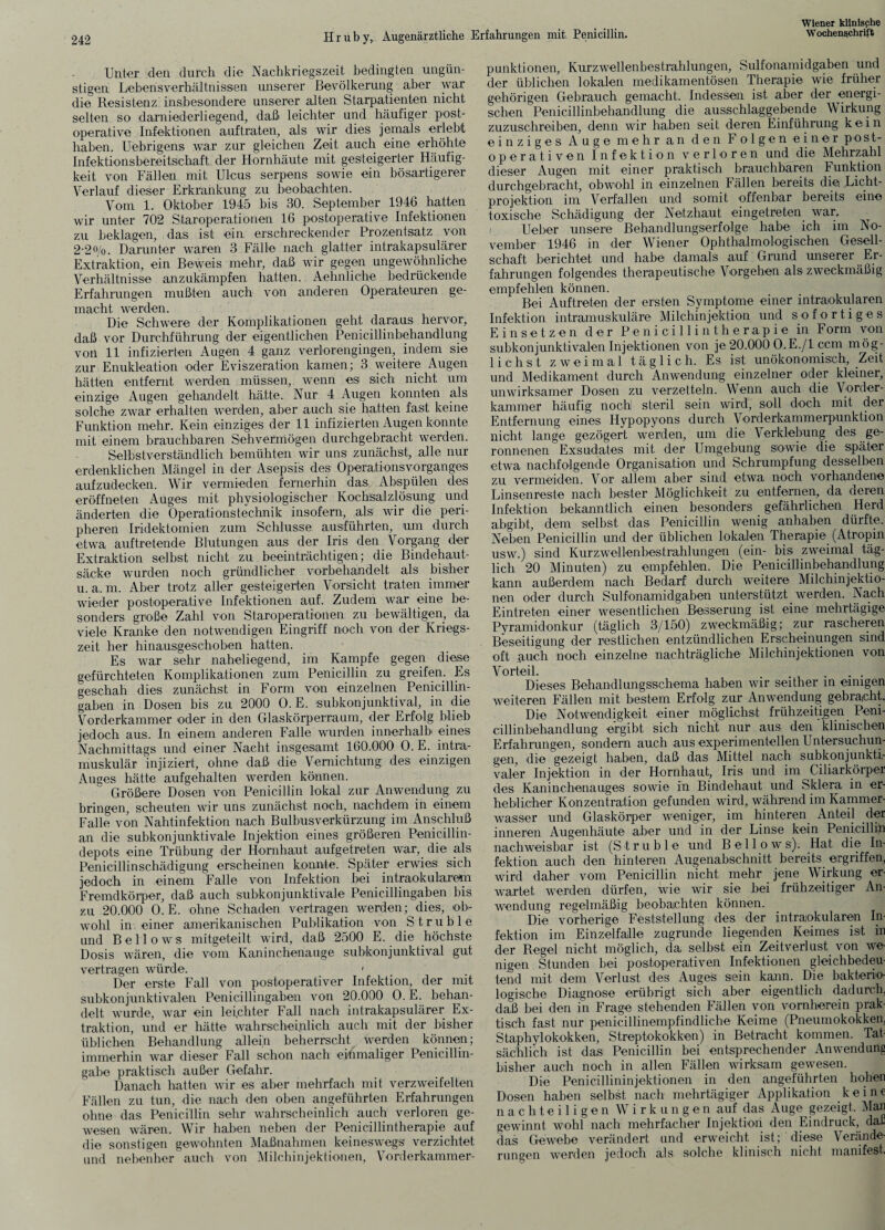 Unter den durch die Nachkriegszeit bedingten ungün¬ stigen Lebensverhältnissen unserer Bevölkerung aber war die Resistenz insbesondere unserer alten Starpatienten nicht selten so darniederliegend, daß leichter und häufiger post¬ operative Infektionen auftraten, als wir dies jemals erlebt haben. Uehrigens war zur gleichen Zeit auch eine erhöhte Infektionsbereitschaft der Hornhäute mit gesteigerter Häufig¬ keit von Fällen mit Ulcus serpens sowie ein bösartigerer Verlauf dieser Erkrankung zu beobachten. Vom 1. Oktober 1945 bis 30. September 1946 hatten wir unter 702 Star Operationen 16 postoperative Infektionen zu beklagen, das ist ein erschreckender Prozentsatz von 2-2%. Darunter waren 3 Fälle nach glatter intrakapsulärer Extraktion, ein Beweis mehr, daß wir gegen ungewöhnliche Verhältnisse anzukämpfen hatten. Aehnliche bedrückende Erfahrungen mußten auch von anderen Operateuren ge¬ macht werden. Die Schwere der Komplikationen geht daraus hervor, daß vor Durchführung der eigentlichen Penicillinbehandlung von 11 infizierten Augen 4 ganz verlorengingen, indem sie zur Enukleation oder Eviszeration kamen; 3 weitere Augen hätten entfernt werden müssen, wenn es; sich nicht um einzige Augen gehandelt hätte. Nur 4 Augen konnten als solche zwar erhalten werden, aber auch sie hatten fast keine Funktion mehr. Kein einziges der 11 infizierten Augen konnte mit einem brauchbaren Sehvermögen durchgebracht werden. Selbstverständlich bemühten wir uns zunächst, alle nur erdenklichen Mängel in der Asepsis des Operationsvorganges aufzudecken. Wir vermieden fernerhin das Abspülen des eröffneten Auges mit physiologischer Kochsalzlösung und änderten die Operationstechnik insofern, als wir die peri¬ pheren Iridektomien zum Schlüsse ausführten, um durch etwa auftretende Blutungen aus der Iris den Vorgang der Extraktion selbst nicht zu beeinträchtigen; die Bindehaut¬ säcke wurden noch gründlicher vorbehandelt als bisher u. a. m. Aber trotz aller gesteigerten Vorsicht traten immer wieder postoperative Infektionen auf. Zudem war eine be¬ sonders große Zahl von Staroperationen zu bewältigen, da viele Kranke den notwendigen Eingriff noch von der Kriegs¬ zeit her hinausgeschoben hatten. Es war sehr naheliegend, im Kampfe gegen diese gefürchteten Komplikationen zum Penicillin zu greifen. Es geschah dies zunächst in Form von einzelnen Penicillin¬ gaben in Dosen bis zu 2000 0. E. isubkonjunktival, in die Vorderkammer oder in den Glaskörperraum, der Erfolg blieb jedoch aus. In einem anderen Falle wurden innerhalb eines Nachmittags und einer Nacht insgesamt 160.000 0. E. intra¬ muskulär injiziert, ohne daß die Vernichtung: des einzigen Auges hätte aufgehalten werden können. Größere Dosen von Penicillin lokal zur Anwendung zu bringen, scheuten wir uns zunächst noch, nachdem in einem Falle von Nahtinfektion nach Bulbusverkürzung im Anschluß an die subkonjunktivale Injektion eines größeren Penicillin¬ depots eine Trübung der Hornhaut aufgetreten war, die als Penicillinschädigung erscheinen konnte. Später erwies sich jedoch in einem Falle von Infektion bei intraokularem Fremdkörper, daß auch subkonjunktivale Penicillingaben bis zu 20.000 0. E. ohne Schaden vertragen werden; dies, ob¬ wohl in einer amerikanischen Publikation von Struble und Bell o ws mitgeteilt wird, daß 2500 E. die höchste Dosis wären, die vom Kaninchenauge subkonjunktival gut vertragen würde. 1 Der erste Fall von postoperativer Infektion, der mit subkonjunktivalen Penicillingaben von 20.000 0. E. behan¬ delt wurde, war ein leichter Fall nach intrakapsulärer Ex¬ traktion, und er hätte wahrscheinlich auch mit der bisher üblichen Behandlung allein beherrscht werden können; immerhin war dieser Fall schon nach einmaliger Penicillin¬ gabe praktisch außer Gefahr. Danach hatten wir es aber mehrfach mit verzweifelten Fällen zu tun, die nach den oben angeführten Erfahrungen ohne das Penicillin sehr wahrscheinlich auch verloren ge¬ wesen wären. Wir haben neben der Penicillintherapie auf die sonstigen gewohnten Maßnahmen keineswegs verzichtet und nebenher auch von Milchinjektionen, Vorderkammer- punktionen, Kurzwellenbestrahlungen, Sulfonamidgaben und der üblichen lokalen medikamentösen Therapie wie früher gehörigen Gebrauch gemacht. Indessen ist aber der energi¬ schen Penicillinbehandlung die ausschlaggebende Wirkung zuzuschreiben, denn wir haben seit deren Einführung kein einziges Auge mehr an den Folgen einer post- operativen Infektion verloren und die Mehrzahl dieser Augen mit einer praktisch brauchbaren Funktion durchgebracht, obwohl in einzelnen Fällen bereits die Licht¬ projektion im Verfallen und somit offenbar bereits eine toxische Schädigung der Netzhaut eingetreten war, Ueber unsere Behandlungserfolge habe ich im No¬ vember 1946 in der Wiener Ophthalmologischen Gesell¬ schaft berichtet und habe damals auf Grund unserer Er¬ fahrungen folgendes therapeutische Vorgehen als zweckmäßig empfehlen können. Bei Auftreten der ersten Symptome einer intraokularen Infektion intramuskuläre Milchinjektion und sofortiges Einsetzen der Penicillintherapie in Form von subkonjunktivalen Injektionen von je 20.000 O.E./l ccm mög¬ lichst zweimal täglich. Es ist unökonomisch, Zeit und Medikament durch Anwendung einzelner oder kleiner, unwirksamer Dosen zu verzetteln. Wenn auch die Vorder¬ kammer häufig: noch steril sein wird, soll doch mit der Entfernung eines Hypopyons durch Vorderkammerpunktion nicht lange gezögert werden, um die Verklebung des ge¬ ronnenen Exsudates mit der Umgebung sowie die später etwa nachfolgende Organisation und Schrumpfung desselben zu vermeiden. Vor allem aber sind etwa noch vorhandene Linsenreste nach bester Möglichkeit zu entfernen, da deren Infektion bekanntlich einen besonders gefährlichen Herd abgibt, dem selbst das Penicillin wenig anhaben dürfte. Neben Penicillin und der üblichen lokalen Therapie (Atropin usw.) sind Kurzwellenbestrahlungen (ein- bis zweimal täg¬ lich 20 Minuten) zu empfehlen. Die Penicillinbehandlung kann außerdem nach Bedarf durch weitere Milchinjektio¬ nen oder durch Sulfonamidgaben unterstützt werden. Nach Eintreten einer wesentlichen Besserung ist eine mehrtägige Pyramidonkur (täglich 3/150) zweckmäßig; zur rascheren Beseitigung der restlichen entzündlichen Erscheinungen sind oft auch noch einzelne nachträgliche Milchinjektionen von Vorteil. _ . ... Dieses Behandlungsschema haben wir seither in einigen weiteren Fällen mit bestem Erfolg zur Anwendung gebracht. Die Notwendigkeit einer möglichst frühzeitigen Peni¬ cillinbehandlung ergibt sich nicht nur aus den klinischen Erfahrungen, sondern auch aus experimentellen Untersuchun¬ gen, die gezeigt haben, daß das Mittel nach subkonjunkti- valer Injektion in der Hornhaut, Iris und im Ciliarkörper des Kaninchenauges sowie in Bindehaut und Sklera in er¬ heblicher Konzentration gefunden wird, während im Kammer¬ wasser und Glaskörper weniger, im hinteren Anteil der inneren Augenhäute aber und in der Linse kein Penicillin nachweisbar ist (Struble und Bellows). Hat die In¬ fektion auch den hinteren Augenabschnitt bereits ergriffen, wird daher vom Penicillin nicht mehr jene Wirkung er¬ wartet werden dürfen, wie wir sie bei frühzeitiger An¬ wendung regelmäßig beobachten können. Die vorherige Feststellung des der intraokularen In¬ fektion im Einzelfalle zugrunde liegenden Keimes ist in der Regel nicht möglich, da selbst ein Zeitverlust, von we¬ nigen Stunden hei postoperativen Infektionen gleichbedeu¬ tend mit dem Verlust des Auges sein kann. Die bakterio¬ logische Diagnose erübrigt sich aber eigentlich dadurch, daß bei den in Frage stehenden Fällen von vornherein prak¬ tisch fast nur penicillinempfindliche Keime (Pneumokokken, Staphylokokken, Streptokokken) in Betracht kommen. Tat¬ sächlich ist das Penicillin bei entsprechender Anwendung bisher auch noch in allen Fällen wirksam gewesen. Die Penicillininjektionen in den angeführten hohen Dosen haben selbst nach mehrtägiger Applikation keine nachteiligen W i r k u n g e n auf das Auge gezeigt. Man gewinnt wohl nach mehrfacher Injektion den Eindruck, daß das Gewebe verändert und erweicht ist; diese Verände¬ rungen werden jedoch als solche klinisch nicht manifest.