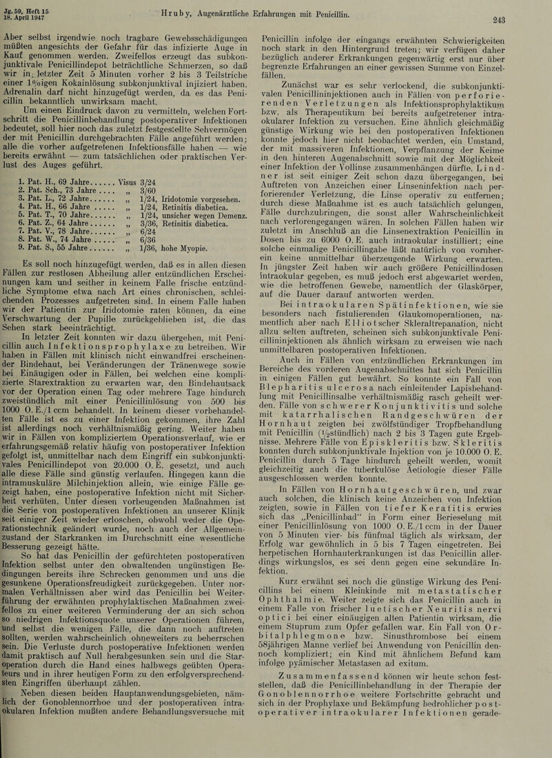 18. April 1947 Hruby, Augenärztliche Erfahrungen mit Penicillin. 243 Aber selbst irgendwie noch tragbare Gewebsschädigungen müßten angesichts der Gefahr für das infizierte Auge in Kauf genommen werden. Zweifellos erzeugt das subkon¬ junktivale Penicillindepot beträchtliche Schmerzen, so daß wir im letzter Zeit 5 Minuten vorher 2 bis 3 Teilstriche einer lo/0igen Kokainlösung subkonjunktival injiziert haben. Adrenalin darf nicht hinzugefügt werden, da es das Peni¬ cillin bekanntlich unwirksam macht. Um einen Eindruck davon zu vermitteln, welchen Fort¬ schritt die Penicillinbehandlung postoperativer Infektionen bedeutet, soll hier noch das zuletzt festgesitellte Sehvermögen der mit Penicillin durchgebrachten Fälle angeführt werden; alle die vorher aufgetretenen Infektionsfälle haben — wie bereits erwähnt — zum tatsächlichen oder praktischen Ver¬ lust des Auges geführt. 1. Pat. H., 69 Jahre.Visus 3/24 2. Pat. Sch., 73 Jahre_ „ 3/60 3. Pat. L., 72 Jahre. ,, 1/24, Iridotomie vorgesehen. 4. Pat. H., 66 Jahre. „ 1/24, Retinitis diabetica. 5. Pat. T., 70 Jahre. ,, 1/24, unsicher wegen Demenz. 6. Pat. Z., 64 Jahre. „ 3/36, Retinitis diabetica. 7. Pat. V., 78 Jahre. ,, 6/24 8. Pat. W., 74 Jahre. „ 6/36 9. Pat. S., 56 Jahre ...... „ 1/36, hohe Myopie. Es soll noch hinzugefügt, werden, daß es in allen diesen Fällen zur restlosen Abheilung aller entzündlichen Erschei¬ nungen kam und seither in keinem Falle frische entzünd¬ liche Symptome etwa nach Art eines chronischen, schlei¬ chenden Prozesses aufgetreten sind. In einem Falle haben wir der Patientin zur Iridotomie raten können, da eine Verschwartung der Pupille zurückgeblieben ist, die das Sehen stark beeinträchtigt. In letzter Zeit konnten wir dazu übergehen, mit Peni¬ cillin auch I n f e k t i o n s p r o p h y 1 a x e zu betreiben. Wir haben in Fällen mit klinisch nicht einwandfrei erscheinen¬ der Bindehaut, bei Veränderungen der Tränenwege sowie bei Einäugigen oder in Fällen, bei welchen eine kompli¬ zierte Starextraktion zu erwarten war, den Bindehautsack vor der Operation einen Tag oder mehrere Tage hindurch zweistündlich mit einer Penicillinlösung von 500 bis1 1000 0. E./l ccm behandelt. In keinem dieser vorbehandel¬ ten Fälle ist es zu einer Infektion gekommen, ihre Zahl ist allerdings noch verhältnismäßig gering. Weiter haben wir in Fällen von kompliziertem Operationsverlauf, wie er erfahrungsgemäß relativ häufig von postoperativer Infektion gefolgt ist, unmittelbar nach dem Eingriff ein subkonjunkti- vales Penicillindepot von 20.000 O. E. gesetzt, und auch alle diese Fälle sind günstig verlaufen. Hingegen kann die intramuskuläre Milchinjektion allein, wie einige Fälle ge¬ zeigt haben, eine postoperative Infektion nicht mit Sicher¬ heit verhüten. Unter diesen vorbeugenden Maßnahmen ist die Serie von postoperativen Infektionen an unserer Klinik seit einiger Zeit wieder erloschen, obwohl weder die Ope¬ rationstechnik geändert wurde, noch auch der Allgemein¬ zustand der Starkranken im Durchschnitt eine wesentliche Besserung gezeigt hätte. So hat das Penicillin der gefürchteten postoperativen Infektion selbst unter den obwaltenden ungünstigen Be¬ dingungen bereits ihre Schrecken genommen und uns die gesunkene Operationsfreudigkeit zurückgegeben. Unter nor¬ malen Verhältnissen aber wird das Penicillin bei Weiter¬ führung der erwähnten prophylaktischen Maßnahmen zwei¬ fellos zu einer weiteren Verminderung der an sich schon so niedrigen Infektionsquote, unserer Operationen führen, und selbst die wenigen Fälle, die dann noch auf treten sollten, werden wahrscheinlich ohneweiters zu beherrschen sein. Die Verluste durch postoperative Infektionen werden damit praktisch auf Null herabgesunken sein und die Star¬ operation durch die Hand eines halbwegs geübten Opera¬ teurs und in ihrer heutigen Form zu den erfolgversprechend¬ sten Eingriffen überhaupt zählen. Neben diesen beiden Hauptanwendungsgebieten, näm¬ lich der Gonoblennorrhoe und der postoperativen intra¬ Penicillin infolge der eingangs erwähnten Schwierigkeiten noch stark in den Hintergrund treten; wir verfügen daher bezüglich anderer Erkrankungen gegenwärtig erst nur über begrenzte Erfahrungen an einer gewissen Summe von Einzel¬ fällen. Zunächst war es sehr verlockend, die subkonjunkti- valen Penicillininjektionen auch in Fällen von perforie¬ renden Verletzungen als Infektionsprophylaktikum bzw. als Therapeutikum bei bereits aufgetretener intra¬ okularer Infektion zu versuchen. Eine ähnlich gleichmäßig günstige Wirkung wie bei den postoperativen Infektionen konnte jedoch hier nicht beobachtet werden, ein Umstand, der mit massiveren Infektionen, Verpflanzung der Keime in den hinteren Augenabschnitt sowie mit der Möglichkeit einer Infektion der Vollinse Zusammenhängen dürfte. Lind- ner ist seit einiger Zeit schon dazu übergegangen, bei Auftreten von Anzeichen einer Linseninfektion nach per¬ forierender Verletzung, die Linse operativ zu entfernen; durch diese Maßnahme ist es auch tatsächlich gelungen, Fälle durchzubringen, die sonst aller Wahrscheinlichkeit nach verlorengegangen wären. In solchen Fällen haben wir zuletzt im Anschluß an die Linsenextraktion Penicillin in Dosen bis zu 6000 O. E. auch intraokular instilliert; eine solche einmalige Penicillingabe läßt natürlich von vornher¬ ein keine unmittelbar überzeugende Wirkung erwarten. In jüngster Zeit haben wir auch größere Penicillindosen intraokular gegeben, es muß jedoch erst abgewartet werden, wie die betroffenen Gewebe, namentlich der Glaskörper, auf die Dauer darauf antworten werden. Bei intraokularen Spätinfektionen, wie sie besonders nach fistulierenden Glaukomoperationen, na¬ mentlich aber nach E 11 i o t scher Skleraltrepanation, nicht allzu selten auftreten, scheinen sich subkonjunktivale Peni¬ cillininjektionen als ähnlich wirksam zu erweisen wie nach unmittelbaren postoperativen Infektionen. Auch in Fällen von entzündlichen Erkrankungen im Bereiche des vorderen Augenabschnittes hat sich Penicillin in einigen Fällen gut bewährt. So konnte ein Fall von Blepharitis ulcerosa nach einleitender Lapisbehand¬ lung mit Penicillinsalbe verhältnismäßig rasch geheilt wer¬ den. Fälle von schwerer Konjunktivitis und solche mit katarrhalischen Randgeschwüren der Hornhaut zeigten bei zwölfstündiger Tropfbehandlung mit Penicillin (i/2stündlich) nach 2 bis 3 Tagen gute Ergeb¬ nisse. Mehrere Fälle von Episkleritis bzw. S k 1 e r i t i s konnten durch subkonjunktivale Injektion von je 10.000 0. E. Penicillin durch 5 Tage hindurch geheilt werden, womit gleichzeitig auch die tuberkulöse Aetiologie dieser Fälle ausgeschlossen werden konnte. In Fällen von Hornhautgeschwüren, und zwar auch solchen, die klinisch keine Anzeichen von Infektion zeigten, sowie in Fällen von tiefer Keratitis erwies sich das „Penicillinbad“ in Form einer Berieselung mit einer Penicillinlösung von 1000 0. E./l ccm in der Dauer von 5 Minuten vier- bis fünfmal täglich als wirksam, der Erfolg war gewöhnlich in 5 bis 7 Tagen eingetreten. Bei herpetischen Hornhauterkrankungen ist das Penicillin aller¬ dings wirkungslos, es sei denn gegen eine sekundäre In¬ fektion. Kurz erwähnt sei noch die günstige Wirkung des Peni¬ cillins bei einem Kleinkinde mit m et astatischer 0 p h t h a 1 m i e. Weiter zeigte sich das Penicillin auch in einem Falle von frischer luetischer Neuritis nervi optici bei einer einäugigen alten Patientin wirksam, die einem Stuprum zum Opfer gefallen war. Ein Fall von 0 r - bitalphlegmone bzw. Sinusthrombose bei einem 58jährigen Manne verlief bei Anwendung von Penicillin den¬ noch kompliziert; ein Kind mit ähnlichem Befund kam infolge pyämischer Metastasen ad exitum. Zusammenfassend können wir heute schon fest¬ stellen, daß die Penicillinbehandlung in der Therapie der Gonoblennorrhoe weitere Fortschritte gebracht und sich in der Prophylaxe und Bekämpfung bedrohlicher p o st¬